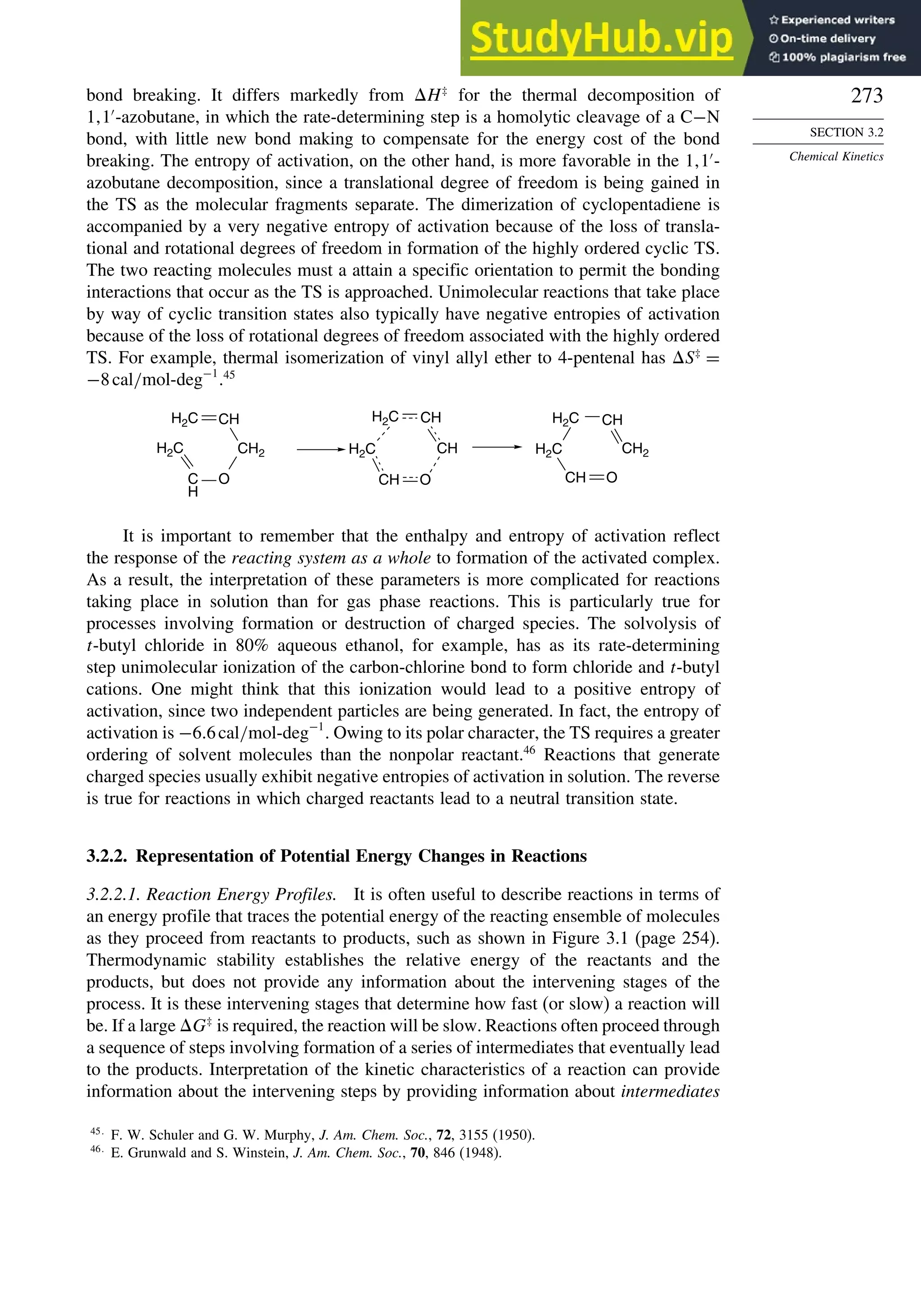 273
SECTION 3.2
Chemical Kinetics
bond breaking. It differs markedly from H‡
for the thermal decomposition of
1 1′
-azobutane, in which the rate-determining step is a homolytic cleavage of a C−N
bond, with little new bond making to compensate for the energy cost of the bond
breaking. The entropy of activation, on the other hand, is more favorable in the 1 1′
-
azobutane decomposition, since a translational degree of freedom is being gained in
the TS as the molecular fragments separate. The dimerization of cyclopentadiene is
accompanied by a very negative entropy of activation because of the loss of transla-
tional and rotational degrees of freedom in formation of the highly ordered cyclic TS.
The two reacting molecules must a attain a specific orientation to permit the bonding
interactions that occur as the TS is approached. Unimolecular reactions that take place
by way of cyclic transition states also typically have negative entropies of activation
because of the loss of rotational degrees of freedom associated with the highly ordered
TS. For example, thermal isomerization of vinyl allyl ether to 4-pentenal has S‡
=
−8cal/mol-deg−1
.45
CH
H2C
H2C CH
CH
O CH
H2C
H2C CH
CH2
O
C
H
H2C
H2C CH
CH2
O
It is important to remember that the enthalpy and entropy of activation reflect
the response of the reacting system as a whole to formation of the activated complex.
As a result, the interpretation of these parameters is more complicated for reactions
taking place in solution than for gas phase reactions. This is particularly true for
processes involving formation or destruction of charged species. The solvolysis of
t-butyl chloride in 80% aqueous ethanol, for example, has as its rate-determining
step unimolecular ionization of the carbon-chlorine bond to form chloride and t-butyl
cations. One might think that this ionization would lead to a positive entropy of
activation, since two independent particles are being generated. In fact, the entropy of
activation is −66cal/mol-deg−1
. Owing to its polar character, the TS requires a greater
ordering of solvent molecules than the nonpolar reactant.46
Reactions that generate
charged species usually exhibit negative entropies of activation in solution. The reverse
is true for reactions in which charged reactants lead to a neutral transition state.
3.2.2. Representation of Potential Energy Changes in Reactions
3.2.2.1. Reaction Energy Profiles. It is often useful to describe reactions in terms of
an energy profile that traces the potential energy of the reacting ensemble of molecules
as they proceed from reactants to products, such as shown in Figure 3.1 (page 254).
Thermodynamic stability establishes the relative energy of the reactants and the
products, but does not provide any information about the intervening stages of the
process. It is these intervening stages that determine how fast (or slow) a reaction will
be. If a large G‡
is required, the reaction will be slow. Reactions often proceed through
a sequence of steps involving formation of a series of intermediates that eventually lead
to the products. Interpretation of the kinetic characteristics of a reaction can provide
information about the intervening steps by providing information about intermediates
45
F. W. Schuler and G. W. Murphy, J. Am. Chem. Soc., 72, 3155 (1950).
46
E. Grunwald and S. Winstein, J. Am. Chem. Soc., 70, 846 (1948).
 