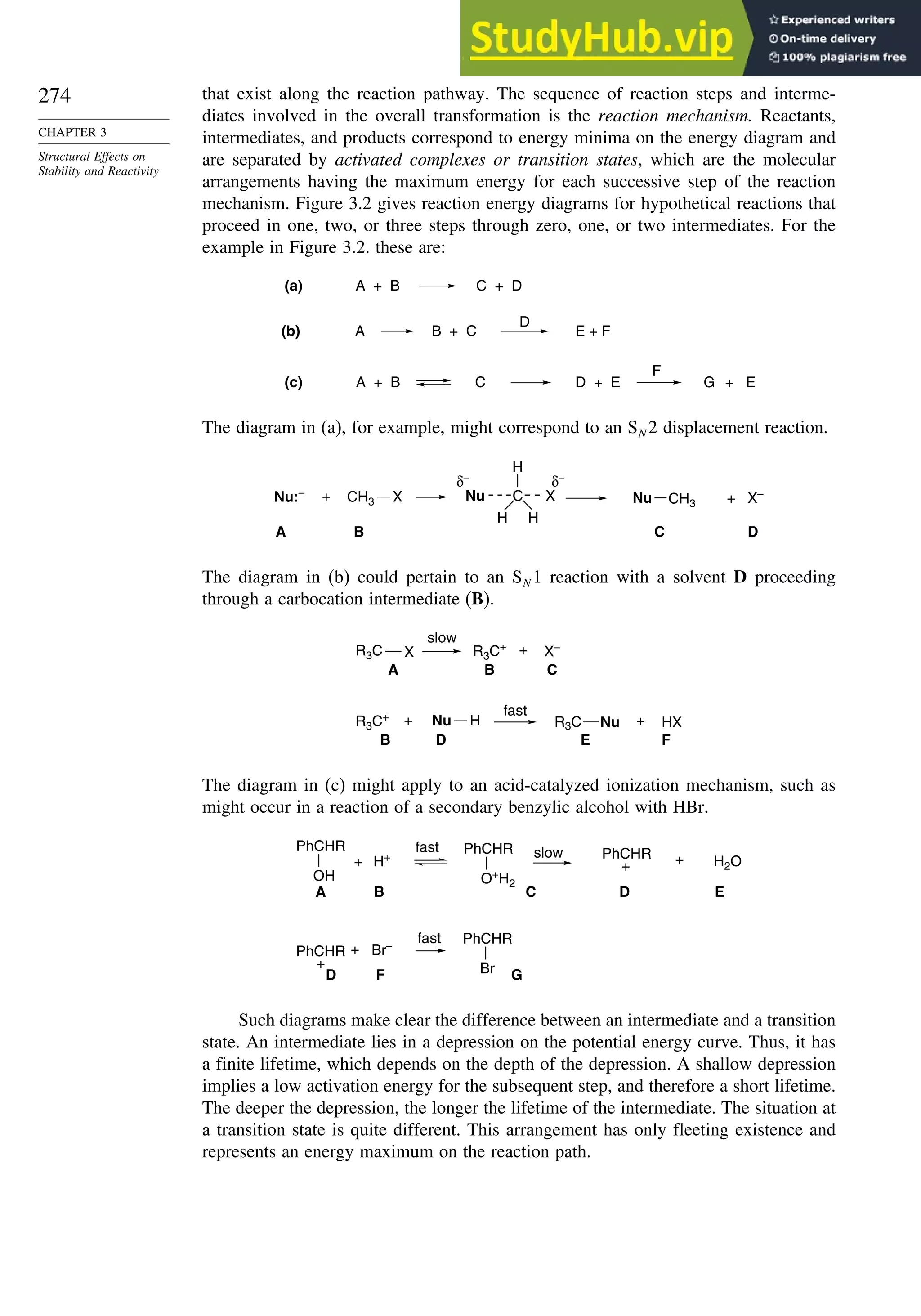 274
CHAPTER 3
Structural Effects on
Stability and Reactivity
that exist along the reaction pathway. The sequence of reaction steps and interme-
diates involved in the overall transformation is the reaction mechanism. Reactants,
intermediates, and products correspond to energy minima on the energy diagram and
are separated by activated complexes or transition states, which are the molecular
arrangements having the maximum energy for each successive step of the reaction
mechanism. Figure 3.2 gives reaction energy diagrams for hypothetical reactions that
proceed in one, two, or three steps through zero, one, or two intermediates. For the
example in Figure 3.2. these are:
A
D
C
F
B + C E + F
(a) A + B C + D
(b)
(c) A + B D + E G + E
The diagram in (a), for example, might correspond to an SN 2 displacement reaction.
CH3 X C
H
H
H
CH3
Nu:– Nu Nu + X–
δ−
δ−
+
D
C
B
A
X
The diagram in (b) could pertain to an SN 1 reaction with a solvent D proceeding
through a carbocation intermediate (B).
X X–
A C
+
slow
B
R3C+
R3C
Nu
B D
HX
F
+ Nu
fast
+
E
R3C+
R3C
H
The diagram in (c) might apply to an acid-catalyzed ionization mechanism, such as
might occur in a reaction of a secondary benzylic alcohol with HBr.
H2O
PhCHR
+
PhCHR
+
A B C D
D
Br–
F
+ H+ +
+
fast slow
fast
E
G
OH
PhCHR
Br
PhCHR
O+
H2
PhCHR
Such diagrams make clear the difference between an intermediate and a transition
state. An intermediate lies in a depression on the potential energy curve. Thus, it has
a finite lifetime, which depends on the depth of the depression. A shallow depression
implies a low activation energy for the subsequent step, and therefore a short lifetime.
The deeper the depression, the longer the lifetime of the intermediate. The situation at
a transition state is quite different. This arrangement has only fleeting existence and
represents an energy maximum on the reaction path.
 