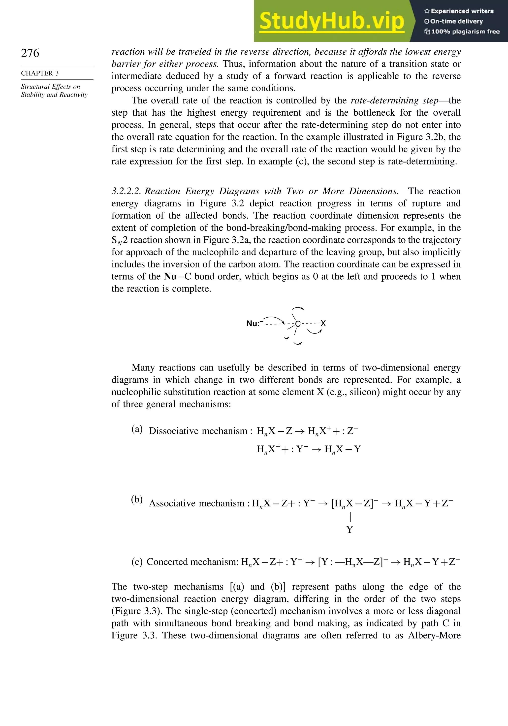 276
CHAPTER 3
Structural Effects on
Stability and Reactivity
reaction will be traveled in the reverse direction, because it affords the lowest energy
barrier for either process. Thus, information about the nature of a transition state or
intermediate deduced by a study of a forward reaction is applicable to the reverse
process occurring under the same conditions.
The overall rate of the reaction is controlled by the rate-determining step—the
step that has the highest energy requirement and is the bottleneck for the overall
process. In general, steps that occur after the rate-determining step do not enter into
the overall rate equation for the reaction. In the example illustrated in Figure 3.2b, the
first step is rate determining and the overall rate of the reaction would be given by the
rate expression for the first step. In example (c), the second step is rate-determining.
3.2.2.2. Reaction Energy Diagrams with Two or More Dimensions. The reaction
energy diagrams in Figure 3.2 depict reaction progress in terms of rupture and
formation of the affected bonds. The reaction coordinate dimension represents the
extent of completion of the bond-breaking/bond-making process. For example, in the
SN 2 reaction shown in Figure 3.2a, the reaction coordinate corresponds to the trajectory
for approach of the nucleophile and departure of the leaving group, but also implicitly
includes the inversion of the carbon atom. The reaction coordinate can be expressed in
terms of the Nu−C bond order, which begins as 0 at the left and proceeds to 1 when
the reaction is complete.
C X
Nu:–
Many reactions can usefully be described in terms of two-dimensional energy
diagrams in which change in two different bonds are represented. For example, a
nucleophilic substitution reaction at some element X (e.g., silicon) might occur by any
of three general mechanisms:
(a) Dissociative mechanism  HnX −Z → HnX+
+  Z−
HnX+
+  Y−
→ HnX −Y
(b) Associative mechanism  HnX −Z+  Y−
→ HnX −Z−
→ HnX −Y+Z−

Y
(c) Concerted mechanism: HnX−Z+  Y−
→ Y  —HnX—Z−
→ HnX−Y+Z−
The two-step mechanisms [(a) and (b)] represent paths along the edge of the
two-dimensional reaction energy diagram, differing in the order of the two steps
(Figure 3.3). The single-step (concerted) mechanism involves a more or less diagonal
path with simultaneous bond breaking and bond making, as indicated by path C in
Figure 3.3. These two-dimensional diagrams are often referred to as Albery-More
 