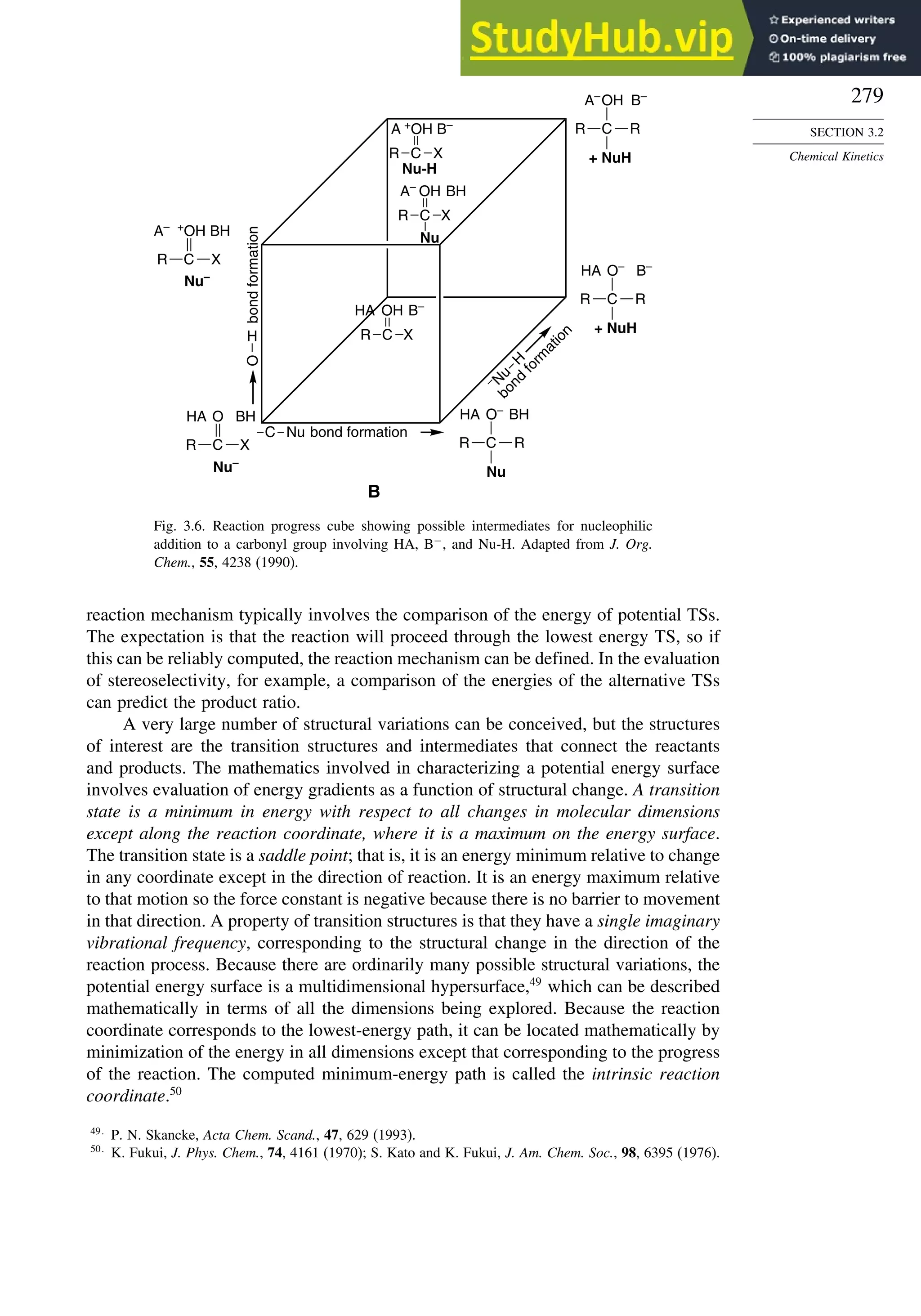 279
SECTION 3.2
Chemical Kinetics
H
Nu
C
R
bond
formation
bond formation
+ NuH
b
o
n
d
f
o
r
m
a
t
i
o
n
B
C
OH B–
A–
O
R
C
R
+ NuH
O– B–
HA
R
C
R
Nu
O– BH
HA
R
C
R
Nu–
O BH
HA
–
N
u
H
X
C
R
Nu–
+
OH BH
A–
X
C
R
Nu-H
+
OH B–
A
X
C
R
Nu
OH BH
A–
X
C
R
OH B–
HA
X
Fig. 3.6. Reaction progress cube showing possible intermediates for nucleophilic
addition to a carbonyl group involving HA, B−
, and Nu-H. Adapted from J. Org.
Chem., 55, 4238 (1990).
reaction mechanism typically involves the comparison of the energy of potential TSs.
The expectation is that the reaction will proceed through the lowest energy TS, so if
this can be reliably computed, the reaction mechanism can be defined. In the evaluation
of stereoselectivity, for example, a comparison of the energies of the alternative TSs
can predict the product ratio.
A very large number of structural variations can be conceived, but the structures
of interest are the transition structures and intermediates that connect the reactants
and products. The mathematics involved in characterizing a potential energy surface
involves evaluation of energy gradients as a function of structural change. A transition
state is a minimum in energy with respect to all changes in molecular dimensions
except along the reaction coordinate, where it is a maximum on the energy surface.
The transition state is a saddle point; that is, it is an energy minimum relative to change
in any coordinate except in the direction of reaction. It is an energy maximum relative
to that motion so the force constant is negative because there is no barrier to movement
in that direction. A property of transition structures is that they have a single imaginary
vibrational frequency, corresponding to the structural change in the direction of the
reaction process. Because there are ordinarily many possible structural variations, the
potential energy surface is a multidimensional hypersurface,49
which can be described
mathematically in terms of all the dimensions being explored. Because the reaction
coordinate corresponds to the lowest-energy path, it can be located mathematically by
minimization of the energy in all dimensions except that corresponding to the progress
of the reaction. The computed minimum-energy path is called the intrinsic reaction
coordinate.50
49
P. N. Skancke, Acta Chem. Scand., 47, 629 (1993).
50
K. Fukui, J. Phys. Chem., 74, 4161 (1970); S. Kato and K. Fukui, J. Am. Chem. Soc., 98, 6395 (1976).
 