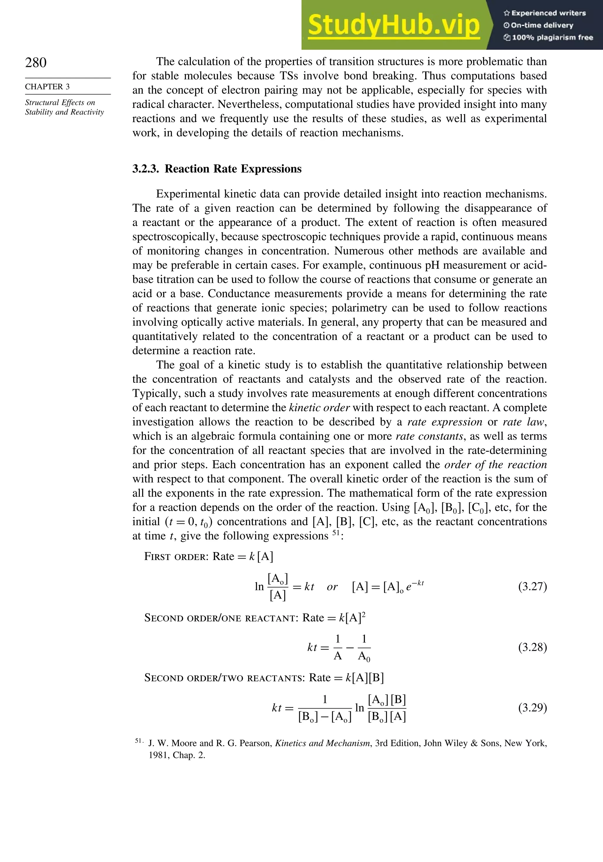 280
CHAPTER 3
Structural Effects on
Stability and Reactivity
The calculation of the properties of transition structures is more problematic than
for stable molecules because TSs involve bond breaking. Thus computations based
an the concept of electron pairing may not be applicable, especially for species with
radical character. Nevertheless, computational studies have provided insight into many
reactions and we frequently use the results of these studies, as well as experimental
work, in developing the details of reaction mechanisms.
3.2.3. Reaction Rate Expressions
Experimental kinetic data can provide detailed insight into reaction mechanisms.
The rate of a given reaction can be determined by following the disappearance of
a reactant or the appearance of a product. The extent of reaction is often measured
spectroscopically, because spectroscopic techniques provide a rapid, continuous means
of monitoring changes in concentration. Numerous other methods are available and
may be preferable in certain cases. For example, continuous pH measurement or acid-
base titration can be used to follow the course of reactions that consume or generate an
acid or a base. Conductance measurements provide a means for determining the rate
of reactions that generate ionic species; polarimetry can be used to follow reactions
involving optically active materials. In general, any property that can be measured and
quantitatively related to the concentration of a reactant or a product can be used to
determine a reaction rate.
The goal of a kinetic study is to establish the quantitative relationship between
the concentration of reactants and catalysts and the observed rate of the reaction.
Typically, such a study involves rate measurements at enough different concentrations
of each reactant to determine the kinetic order with respect to each reactant. A complete
investigation allows the reaction to be described by a rate expression or rate law,
which is an algebraic formula containing one or more rate constants, as well as terms
for the concentration of all reactant species that are involved in the rate-determining
and prior steps. Each concentration has an exponent called the order of the reaction
with respect to that component. The overall kinetic order of the reaction is the sum of
all the exponents in the rate expression. The mathematical form of the rate expression
for a reaction depends on the order of the reaction. Using A0, B0, C0, etc, for the
initial t = 0 t0 concentrations and [A], [B], [C], etc, as the reactant concentrations
at time t, give the following expressions 51
:
First order: Rate = kA
ln
Ao
A
= kt or A = Ao e−kt
(3.27)
Second order/one reactant: Rate = kA2
kt =
1
A
−
1
A0
(3.28)
Second order/two reactants: Rate = kAB
kt =
1
Bo−Ao
ln
AoB
BoA
(3.29)
51
J. W. Moore and R. G. Pearson, Kinetics and Mechanism, 3rd Edition, John Wiley  Sons, New York,
1981, Chap. 2.
 