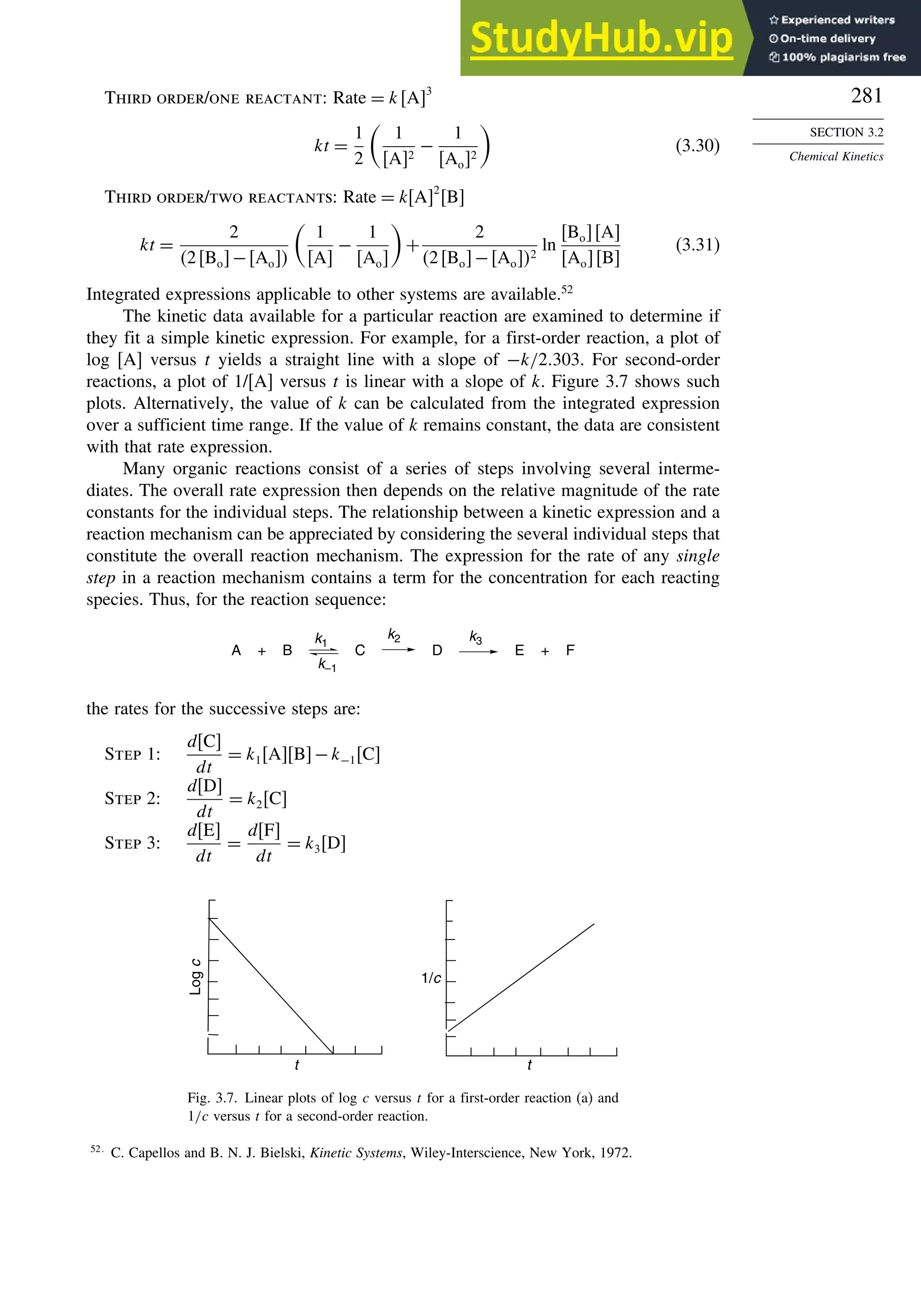 281
SECTION 3.2
Chemical Kinetics
Third order/one reactant: Rate = kA3
kt =
1
2

1
A2
−
1
Ao2

(3.30)
Third order/two reactants: Rate = kA2
B
kt =
2
2Bo−Ao

1
A
−
1
Ao

+
2
2Bo−Ao2
ln
BoA
AoB
(3.31)
Integrated expressions applicable to other systems are available.52
The kinetic data available for a particular reaction are examined to determine if
they fit a simple kinetic expression. For example, for a first-order reaction, a plot of
log [A] versus t yields a straight line with a slope of −k/2303. For second-order
reactions, a plot of 1/[A] versus t is linear with a slope of k. Figure 3.7 shows such
plots. Alternatively, the value of k can be calculated from the integrated expression
over a sufficient time range. If the value of k remains constant, the data are consistent
with that rate expression.
Many organic reactions consist of a series of steps involving several interme-
diates. The overall rate expression then depends on the relative magnitude of the rate
constants for the individual steps. The relationship between a kinetic expression and a
reaction mechanism can be appreciated by considering the several individual steps that
constitute the overall reaction mechanism. The expression for the rate of any single
step in a reaction mechanism contains a term for the concentration for each reacting
species. Thus, for the reaction sequence:
A B C D E + F
+
k3
k2
k1
k–1
the rates for the successive steps are:
Step 1:
dC
dt
= k1AB−k−1C
Step 2:
dD
dt
= k2C
Step 3:
dE
dt
=
dF
dt
= k3D
Log
c
t t
1/c
Fig. 3.7. Linear plots of log c versus t for a first-order reaction (a) and
1/c versus t for a second-order reaction.
52
C. Capellos and B. N. J. Bielski, Kinetic Systems, Wiley-Interscience, New York, 1972.
 