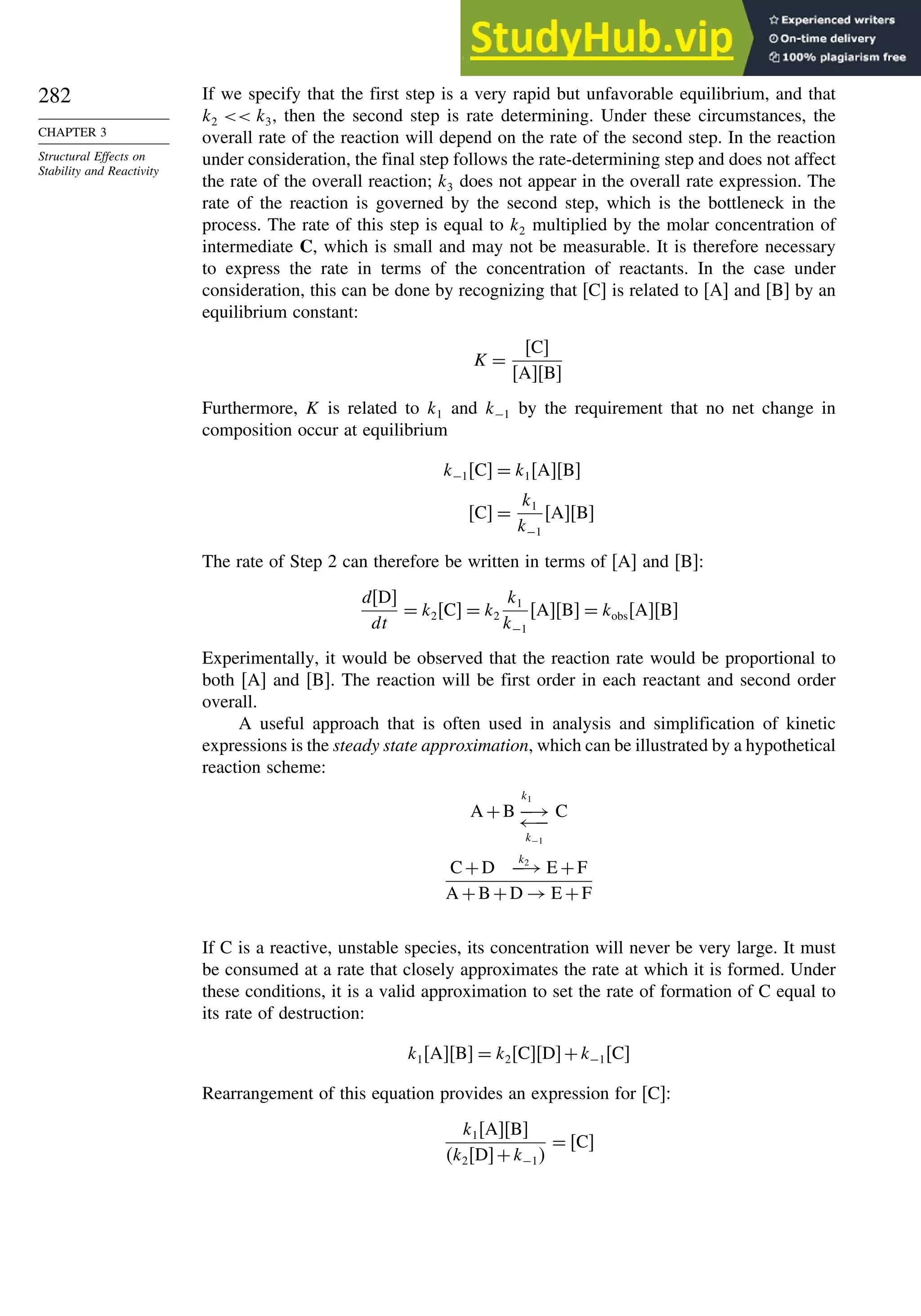 282
CHAPTER 3
Structural Effects on
Stability and Reactivity
If we specify that the first step is a very rapid but unfavorable equilibrium, and that
k2  k3, then the second step is rate determining. Under these circumstances, the
overall rate of the reaction will depend on the rate of the second step. In the reaction
under consideration, the final step follows the rate-determining step and does not affect
the rate of the overall reaction; k3 does not appear in the overall rate expression. The
rate of the reaction is governed by the second step, which is the bottleneck in the
process. The rate of this step is equal to k2 multiplied by the molar concentration of
intermediate C, which is small and may not be measurable. It is therefore necessary
to express the rate in terms of the concentration of reactants. In the case under
consideration, this can be done by recognizing that [C] is related to [A] and [B] by an
equilibrium constant:
K =
C
AB
Furthermore, K is related to k1 and k−1 by the requirement that no net change in
composition occur at equilibrium
k−1C = k1AB
C =
k1
k−1
AB
The rate of Step 2 can therefore be written in terms of [A] and [B]:
dD
dt
= k2C = k2
k1
k−1
AB = kobsAB
Experimentally, it would be observed that the reaction rate would be proportional to
both [A] and [B]. The reaction will be first order in each reactant and second order
overall.
A useful approach that is often used in analysis and simplification of kinetic
expressions is the steady state approximation, which can be illustrated by a hypothetical
reaction scheme:
A +B −→
←−
k−1
k1
C
C+D
k2
−→ E +F
A +B+D → E +F
If C is a reactive, unstable species, its concentration will never be very large. It must
be consumed at a rate that closely approximates the rate at which it is formed. Under
these conditions, it is a valid approximation to set the rate of formation of C equal to
its rate of destruction:
k1AB = k2CD+k−1C
Rearrangement of this equation provides an expression for [C]:
k1AB
k2D+k−1
= C
 