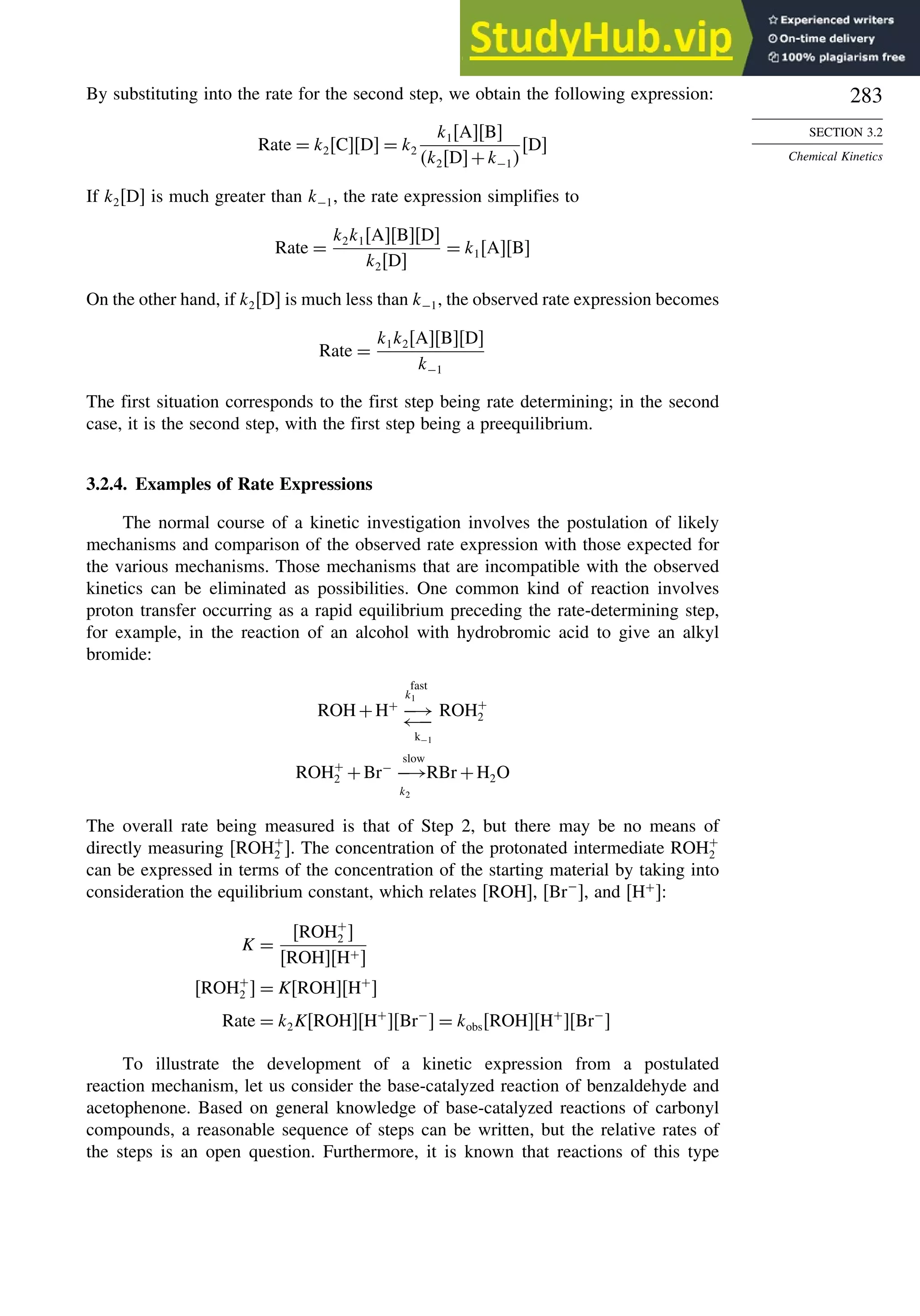 283
SECTION 3.2
Chemical Kinetics
By substituting into the rate for the second step, we obtain the following expression:
Rate = k2CD = k2
k1AB
k2D+k−1
D
If k2[D] is much greater than k−1, the rate expression simplifies to
Rate =
k2k1ABD
k2D
= k1AB
On the other hand, if k2[D] is much less than k−1, the observed rate expression becomes
Rate =
k1k2ABD
k−1
The first situation corresponds to the first step being rate determining; in the second
case, it is the second step, with the first step being a preequilibrium.
3.2.4. Examples of Rate Expressions
The normal course of a kinetic investigation involves the postulation of likely
mechanisms and comparison of the observed rate expression with those expected for
the various mechanisms. Those mechanisms that are incompatible with the observed
kinetics can be eliminated as possibilities. One common kind of reaction involves
proton transfer occurring as a rapid equilibrium preceding the rate-determining step,
for example, in the reaction of an alcohol with hydrobromic acid to give an alkyl
bromide:
ROH+H+
−→
←−
k−1
fast
k1
ROH+
2
ROH+
2 +Br−
−→
slow
k2
RBr +H2O
The overall rate being measured is that of Step 2, but there may be no means of
directly measuring ROH+
2 . The concentration of the protonated intermediate ROH+
2
can be expressed in terms of the concentration of the starting material by taking into
consideration the equilibrium constant, which relates [ROH], Br−
, and H+
:
K =
ROH+
2 
ROHH+
ROH+
2  = KROHH+

Rate = k2KROHH+
Br−
 = kobsROHH+
Br−

To illustrate the development of a kinetic expression from a postulated
reaction mechanism, let us consider the base-catalyzed reaction of benzaldehyde and
acetophenone. Based on general knowledge of base-catalyzed reactions of carbonyl
compounds, a reasonable sequence of steps can be written, but the relative rates of
the steps is an open question. Furthermore, it is known that reactions of this type
 