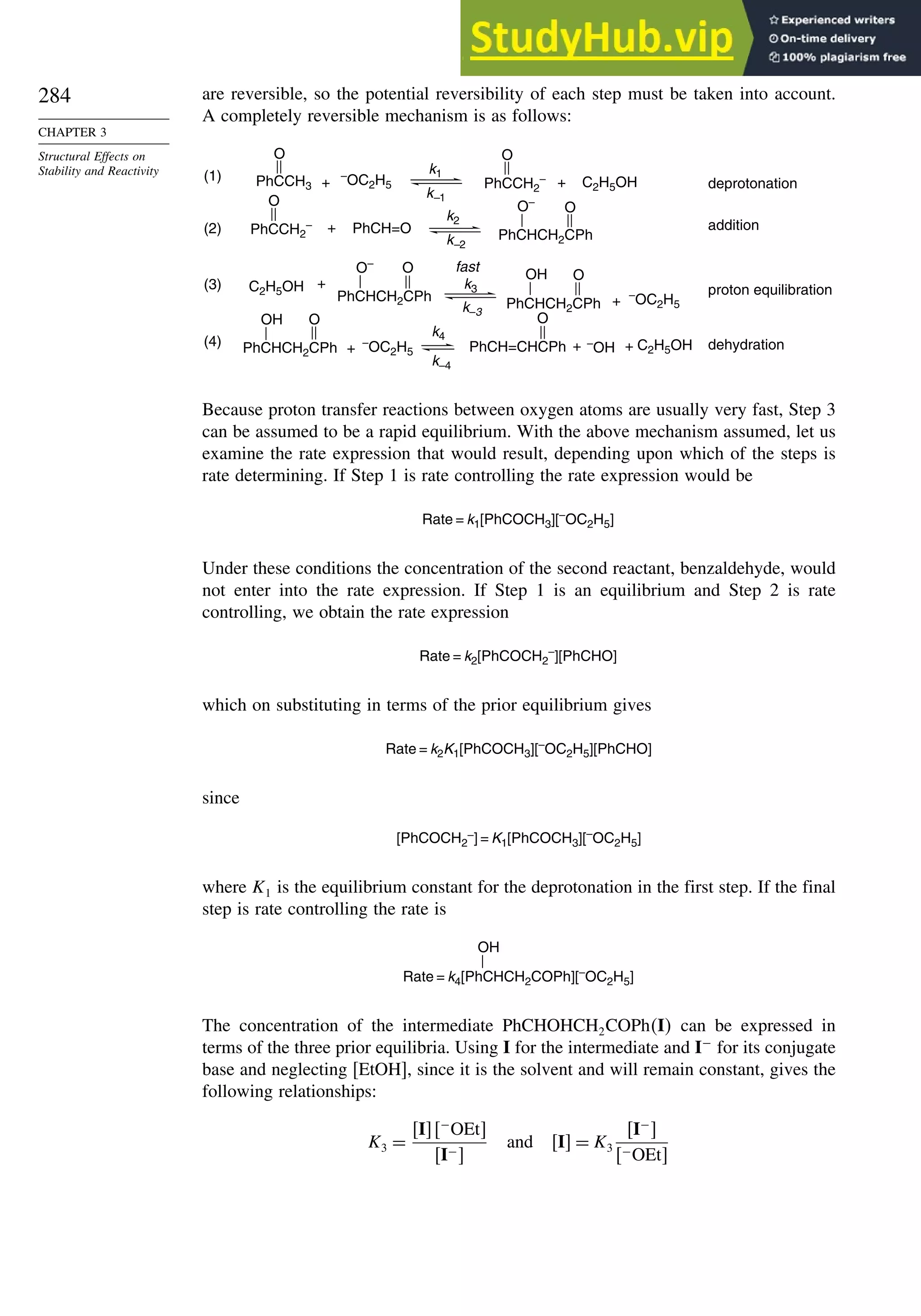 284
CHAPTER 3
Structural Effects on
Stability and Reactivity
are reversible, so the potential reversibility of each step must be taken into account.
A completely reversible mechanism is as follows:
O
–OC2H5
+ C2H5OH
O
PhCH=O
O–
+
C2H5OH
O– O OH O
OH
–OC2H5
+
(1) k1
k–1
(2)
deprotonation
addition
(3) + proton equilibration
fast
+
(4) + + dehydration
PhCCH3 PhCCH2
–
PhCHCH2CPh
PhCHCH2CPh
PhCHCH2CPh PhCH=CHCPh
+
PhCCH2
–
k–2
k2
k3
k–3
PhCHCH2CPh
–
OC2H5
k–4
k4
–
OH C2H5OH
O
O
O
O
Because proton transfer reactions between oxygen atoms are usually very fast, Step 3
can be assumed to be a rapid equilibrium. With the above mechanism assumed, let us
examine the rate expression that would result, depending upon which of the steps is
rate determining. If Step 1 is rate controlling the rate expression would be
Rate = k1[PhCOCH3][–
OC2H5]
Under these conditions the concentration of the second reactant, benzaldehyde, would
not enter into the rate expression. If Step 1 is an equilibrium and Step 2 is rate
controlling, we obtain the rate expression
Rate = k2[PhCOCH2
–
][PhCHO]
which on substituting in terms of the prior equilibrium gives
Rate = k2K1[PhCOCH3][–
OC2H5][PhCHO]
since
[PhCOCH2
–] = K1[PhCOCH3][–
OC2H5]
where K1 is the equilibrium constant for the deprotonation in the first step. If the final
step is rate controlling the rate is
OH
Rate = k4[PhCHCH2COPh][–
OC2H5]
The concentration of the intermediate PhCHOHCH2COPhI can be expressed in
terms of the three prior equilibria. Using I for the intermediate and I−
for its conjugate
base and neglecting [EtOH], since it is the solvent and will remain constant, gives the
following relationships:
K3 =
I−
OEt
I−
and I = K3
I−

−OEt
 