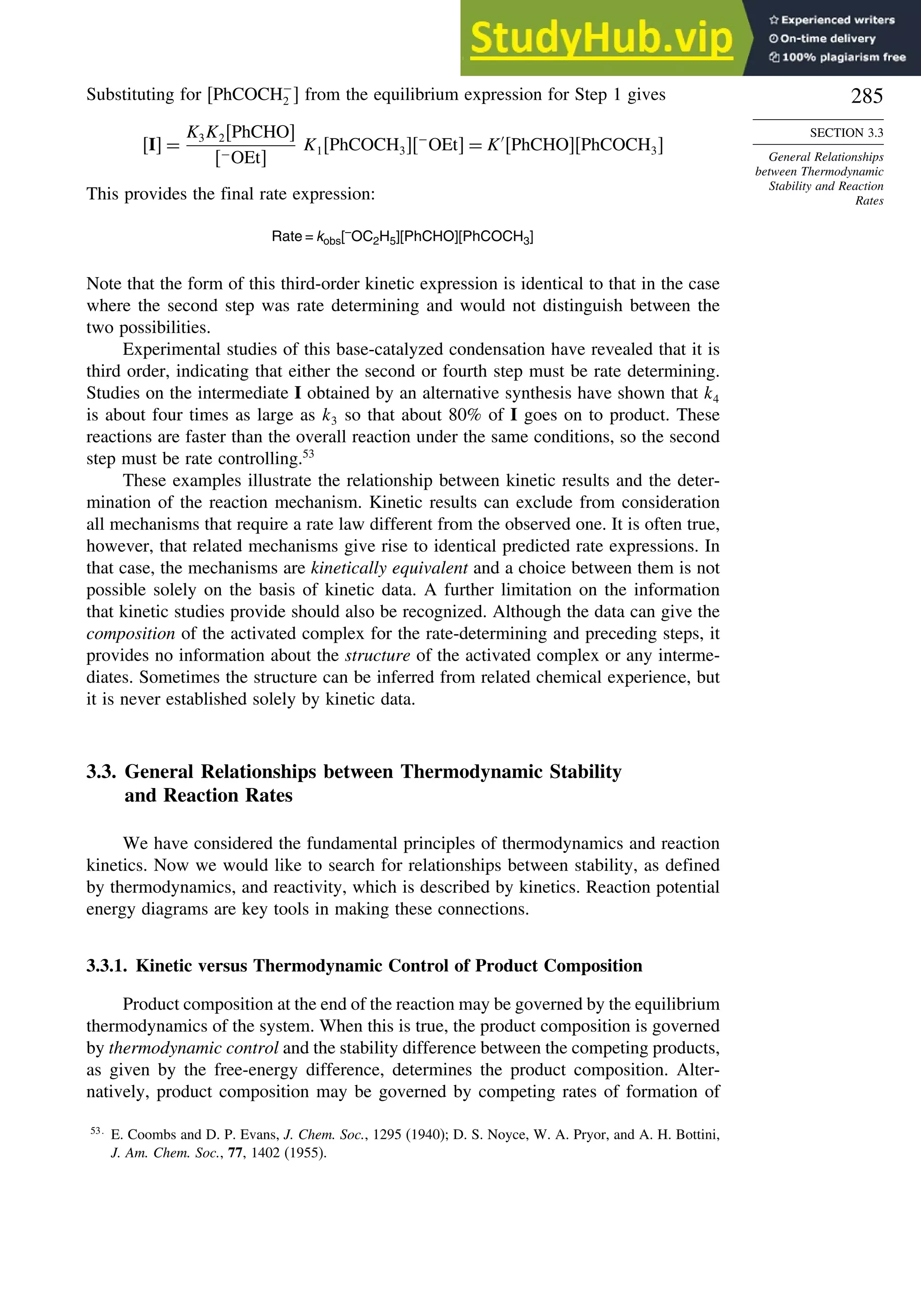 285
SECTION 3.3
General Relationships
between Thermodynamic
Stability and Reaction
Rates
Substituting for PhCOCH−
2  from the equilibrium expression for Step 1 gives
I =
K3K2PhCHO
−OEt
K1PhCOCH3−
OEt = K′
PhCHOPhCOCH3
This provides the final rate expression:
Rate = kobs[–
OC2H5][PhCHO][PhCOCH3]
Note that the form of this third-order kinetic expression is identical to that in the case
where the second step was rate determining and would not distinguish between the
two possibilities.
Experimental studies of this base-catalyzed condensation have revealed that it is
third order, indicating that either the second or fourth step must be rate determining.
Studies on the intermediate I obtained by an alternative synthesis have shown that k4
is about four times as large as k3 so that about 80% of I goes on to product. These
reactions are faster than the overall reaction under the same conditions, so the second
step must be rate controlling.53
These examples illustrate the relationship between kinetic results and the deter-
mination of the reaction mechanism. Kinetic results can exclude from consideration
all mechanisms that require a rate law different from the observed one. It is often true,
however, that related mechanisms give rise to identical predicted rate expressions. In
that case, the mechanisms are kinetically equivalent and a choice between them is not
possible solely on the basis of kinetic data. A further limitation on the information
that kinetic studies provide should also be recognized. Although the data can give the
composition of the activated complex for the rate-determining and preceding steps, it
provides no information about the structure of the activated complex or any interme-
diates. Sometimes the structure can be inferred from related chemical experience, but
it is never established solely by kinetic data.
3.3. General Relationships between Thermodynamic Stability
and Reaction Rates
We have considered the fundamental principles of thermodynamics and reaction
kinetics. Now we would like to search for relationships between stability, as defined
by thermodynamics, and reactivity, which is described by kinetics. Reaction potential
energy diagrams are key tools in making these connections.
3.3.1. Kinetic versus Thermodynamic Control of Product Composition
Product composition at the end of the reaction may be governed by the equilibrium
thermodynamics of the system. When this is true, the product composition is governed
by thermodynamic control and the stability difference between the competing products,
as given by the free-energy difference, determines the product composition. Alter-
natively, product composition may be governed by competing rates of formation of
53
E. Coombs and D. P. Evans, J. Chem. Soc., 1295 (1940); D. S. Noyce, W. A. Pryor, and A. H. Bottini,
J. Am. Chem. Soc., 77, 1402 (1955).
 