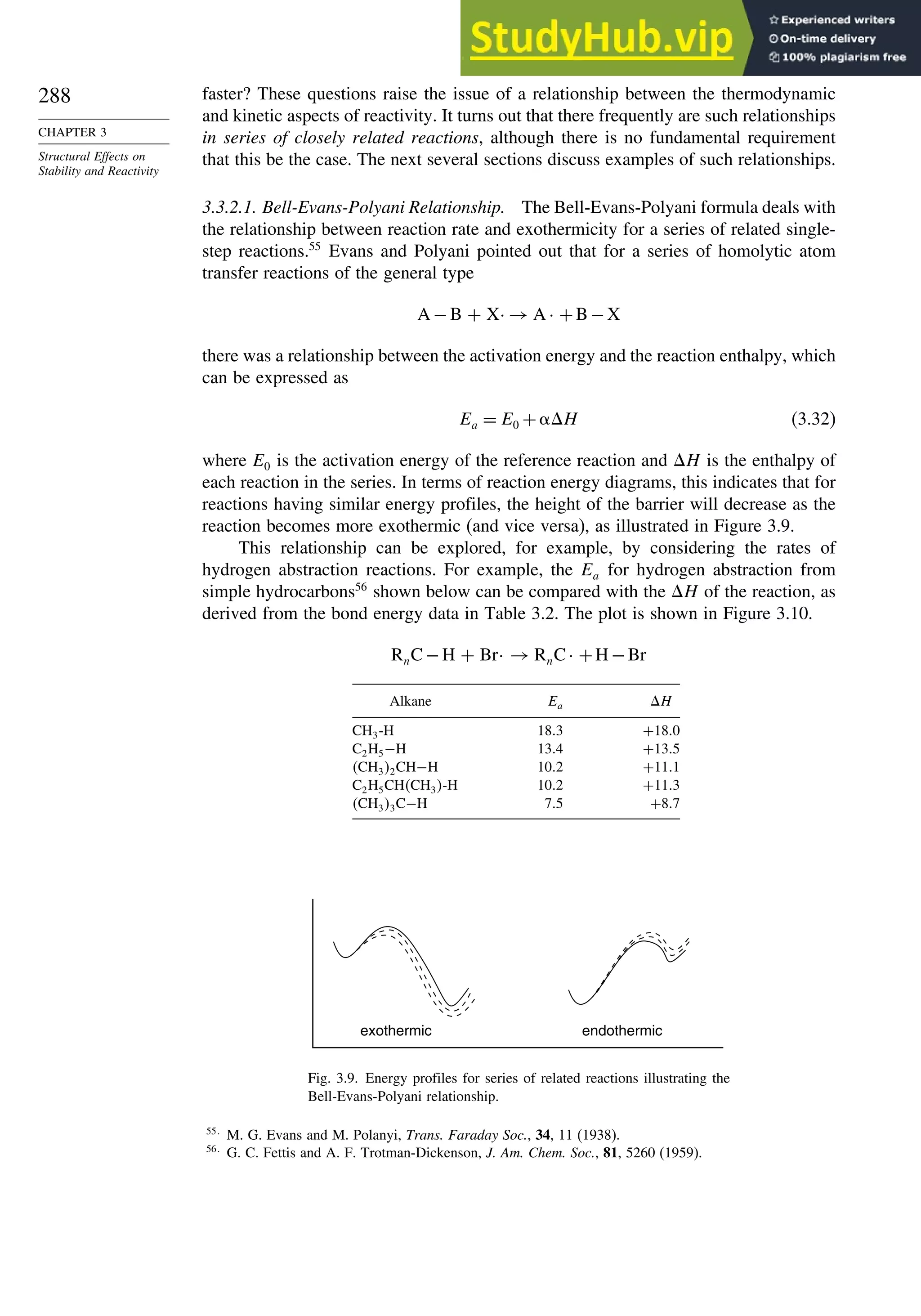 288
CHAPTER 3
Structural Effects on
Stability and Reactivity
faster? These questions raise the issue of a relationship between the thermodynamic
and kinetic aspects of reactivity. It turns out that there frequently are such relationships
in series of closely related reactions, although there is no fundamental requirement
that this be the case. The next several sections discuss examples of such relationships.
3.3.2.1. Bell-Evans-Polyani Relationship. The Bell-Evans-Polyani formula deals with
the relationship between reaction rate and exothermicity for a series of related single-
step reactions.55
Evans and Polyani pointed out that for a series of homolytic atom
transfer reactions of the general type
A −B + X· → A · +B−X
there was a relationship between the activation energy and the reaction enthalpy, which
can be expressed as
Ea = E0 + H (3.32)
where E0 is the activation energy of the reference reaction and H is the enthalpy of
each reaction in the series. In terms of reaction energy diagrams, this indicates that for
reactions having similar energy profiles, the height of the barrier will decrease as the
reaction becomes more exothermic (and vice versa), as illustrated in Figure 3.9.
This relationship can be explored, for example, by considering the rates of
hydrogen abstraction reactions. For example, the Ea for hydrogen abstraction from
simple hydrocarbons56
shown below can be compared with the H of the reaction, as
derived from the bond energy data in Table 3.2. The plot is shown in Figure 3.10.
RnC−H + Br· → RnC· +H−Br
Alkane Ea H
CH3-H 183 +180
C2H5−H 134 +135
CH32CH−H 102 +111
C2H5CHCH3-H 102 +113
CH33C−H 75 +87
exothermic endothermic
Fig. 3.9. Energy profiles for series of related reactions illustrating the
Bell-Evans-Polyani relationship.
55
M. G. Evans and M. Polanyi, Trans. Faraday Soc., 34, 11 (1938).
56
G. C. Fettis and A. F. Trotman-Dickenson, J. Am. Chem. Soc., 81, 5260 (1959).
 