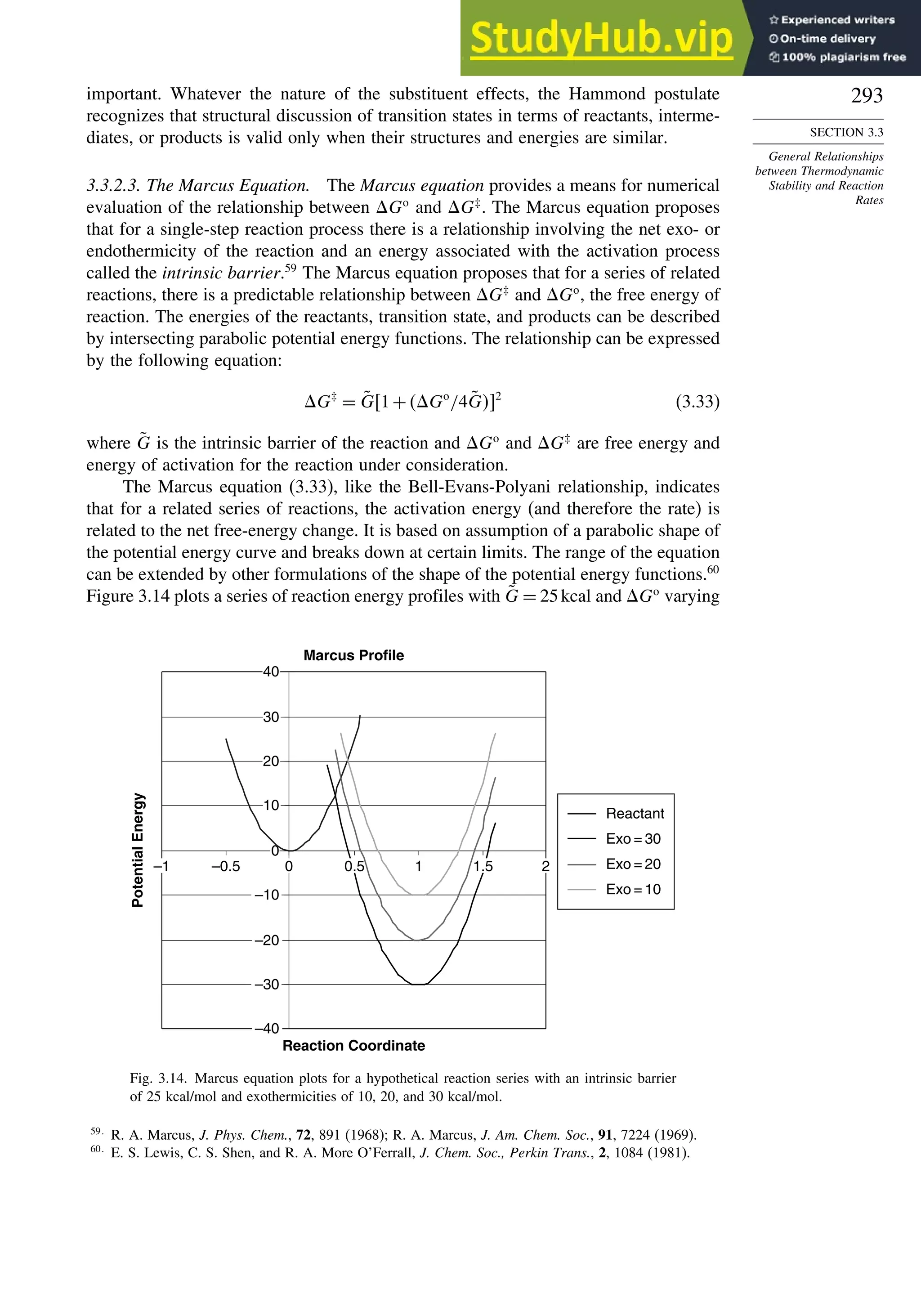 293
SECTION 3.3
General Relationships
between Thermodynamic
Stability and Reaction
Rates
important. Whatever the nature of the substituent effects, the Hammond postulate
recognizes that structural discussion of transition states in terms of reactants, interme-
diates, or products is valid only when their structures and energies are similar.
3.3.2.3. The Marcus Equation. The Marcus equation provides a means for numerical
evaluation of the relationship between Go
and G‡
. The Marcus equation proposes
that for a single-step reaction process there is a relationship involving the net exo- or
endothermicity of the reaction and an energy associated with the activation process
called the intrinsic barrier.59
The Marcus equation proposes that for a series of related
reactions, there is a predictable relationship between G‡
and Go
, the free energy of
reaction. The energies of the reactants, transition state, and products can be described
by intersecting parabolic potential energy functions. The relationship can be expressed
by the following equation:
G‡
= G̃1+Go
/4G̃2
(3.33)
where G̃ is the intrinsic barrier of the reaction and Go
and G‡
are free energy and
energy of activation for the reaction under consideration.
The Marcus equation (3.33), like the Bell-Evans-Polyani relationship, indicates
that for a related series of reactions, the activation energy (and therefore the rate) is
related to the net free-energy change. It is based on assumption of a parabolic shape of
the potential energy curve and breaks down at certain limits. The range of the equation
can be extended by other formulations of the shape of the potential energy functions.60
Figure 3.14 plots a series of reaction energy profiles with G̃ = 25kcal and Go
varying
Marcus Profile
–40
–30
–20
–10
0
10
20
30
40
–1 –0.5 0 0.5 1 1.5 2
Reaction Coordinate
Potential
Energy
Reactant
Exo = 30
Exo = 20
Exo = 10
Fig. 3.14. Marcus equation plots for a hypothetical reaction series with an intrinsic barrier
of 25 kcal/mol and exothermicities of 10, 20, and 30 kcal/mol.
59
R. A. Marcus, J. Phys. Chem., 72, 891 (1968); R. A. Marcus, J. Am. Chem. Soc., 91, 7224 (1969).
60
E. S. Lewis, C. S. Shen, and R. A. More O’Ferrall, J. Chem. Soc., Perkin Trans., 2, 1084 (1981).
 