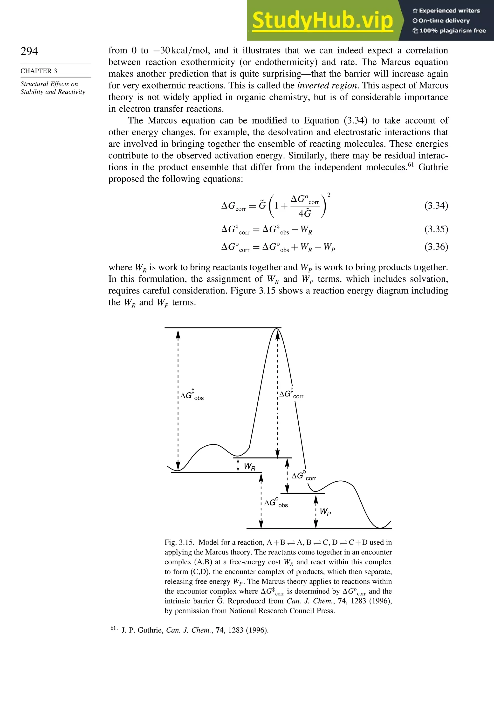 294
CHAPTER 3
Structural Effects on
Stability and Reactivity
from 0 to −30kcal/mol, and it illustrates that we can indeed expect a correlation
between reaction exothermicity (or endothermicity) and rate. The Marcus equation
makes another prediction that is quite surprising—that the barrier will increase again
for very exothermic reactions. This is called the inverted region. This aspect of Marcus
theory is not widely applied in organic chemistry, but is of considerable importance
in electron transfer reactions.
The Marcus equation can be modified to Equation (3.34) to take account of
other energy changes, for example, the desolvation and electrostatic interactions that
are involved in bringing together the ensemble of reacting molecules. These energies
contribute to the observed activation energy. Similarly, there may be residual interac-
tions in the product ensemble that differ from the independent molecules.61
Guthrie
proposed the following equations:
Gcorr = G̃

1+
Go
corr
4G̃
2
(3.34)
G‡
corr = G‡
obs −WR (3.35)
Go
corr = Go
obs +WR −WP (3.36)
where WR is work to bring reactants together and WP is work to bring products together.
In this formulation, the assignment of WR and WP terms, which includes solvation,
requires careful consideration. Figure 3.15 shows a reaction energy diagram including
the WR and WP terms.
WR
WP
ΔG obs
ΔG
o
obs
ΔG corr
ΔG
o
corr
Fig. 3.15. Model for a reaction, A+B ⇋ A B ⇋ C D ⇋ C+D used in
applying the Marcus theory. The reactants come together in an encounter
complex (A,B) at a free-energy cost WR and react within this complex
to form (C,D), the encounter complex of products, which then separate,
releasing free energy WP. The Marcus theory applies to reactions within
the encounter complex where G‡
corr is determined by Go
corr and the
intrinsic barrier G̃. Reproduced from Can. J. Chem., 74, 1283 (1996),
by permission from National Research Council Press.
61
J. P. Guthrie, Can. J. Chem., 74, 1283 (1996).
 