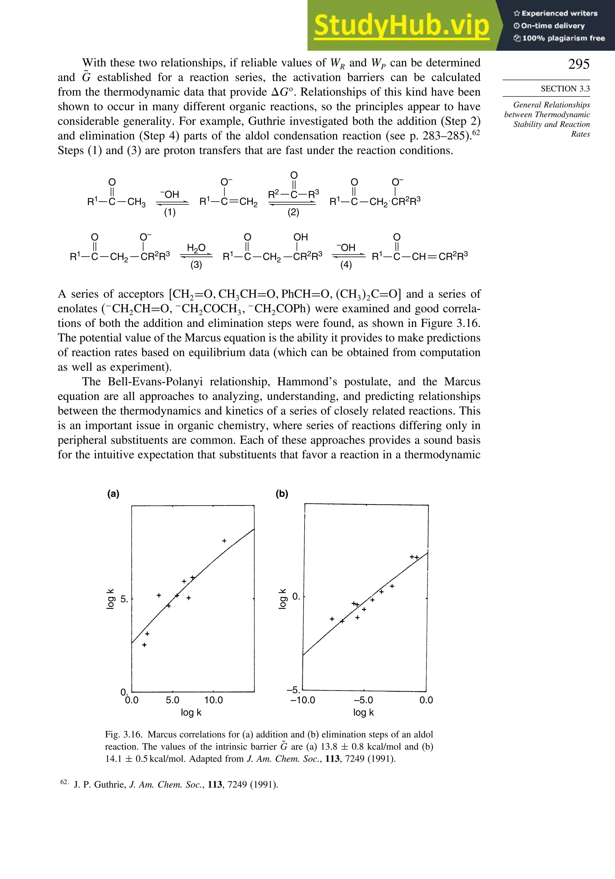 295
SECTION 3.3
General Relationships
between Thermodynamic
Stability and Reaction
Rates
With these two relationships, if reliable values of WR and WP can be determined
and G̃ established for a reaction series, the activation barriers can be calculated
from the thermodynamic data that provide Go
. Relationships of this kind have been
shown to occur in many different organic reactions, so the principles appear to have
considerable generality. For example, Guthrie investigated both the addition (Step 2)
and elimination (Step 4) parts of the aldol condensation reaction (see p. 283–285).62
Steps (1) and (3) are proton transfers that are fast under the reaction conditions.
H2O
(3)
–
OH
(4)
C
O
R1
CH CR2
R3
CR2
R3
O–
C
O
CH2
R1 C
O
R1
CH2 CR2
R3
OH
–
OH
(1)
C
O
CH3
R1
(2)
C
O
R2 R3
C CH2
O–
R1
C
O
R1
CH2 CR2
R3
O–
A series of acceptors CH2=O CH3CH=O PhCH=O CH32C=O and a series of
enolates (−
CH2CH=O −
CH2COCH3
−
CH2COPh were examined and good correla-
tions of both the addition and elimination steps were found, as shown in Figure 3.16.
The potential value of the Marcus equation is the ability it provides to make predictions
of reaction rates based on equilibrium data (which can be obtained from computation
as well as experiment).
The Bell-Evans-Polanyi relationship, Hammond’s postulate, and the Marcus
equation are all approaches to analyzing, understanding, and predicting relationships
between the thermodynamics and kinetics of a series of closely related reactions. This
is an important issue in organic chemistry, where series of reactions differing only in
peripheral substituents are common. Each of these approaches provides a sound basis
for the intuitive expectation that substituents that favor a reaction in a thermodynamic
0.
0.0 5.0 10.0
log k
5.
(a) (b)
log
k
–5.
–10.0 –5.0 0.0
log k
0.
log
k
Fig. 3.16. Marcus correlations for (a) addition and (b) elimination steps of an aldol
reaction. The values of the intrinsic barrier G̃ are (a) 13.8 ± 0.8 kcal/mol and (b)
14.1 ± 0.5 kcal/mol. Adapted from J. Am. Chem. Soc., 113, 7249 (1991).
62
J. P. Guthrie, J. Am. Chem. Soc., 113, 7249 (1991).
 