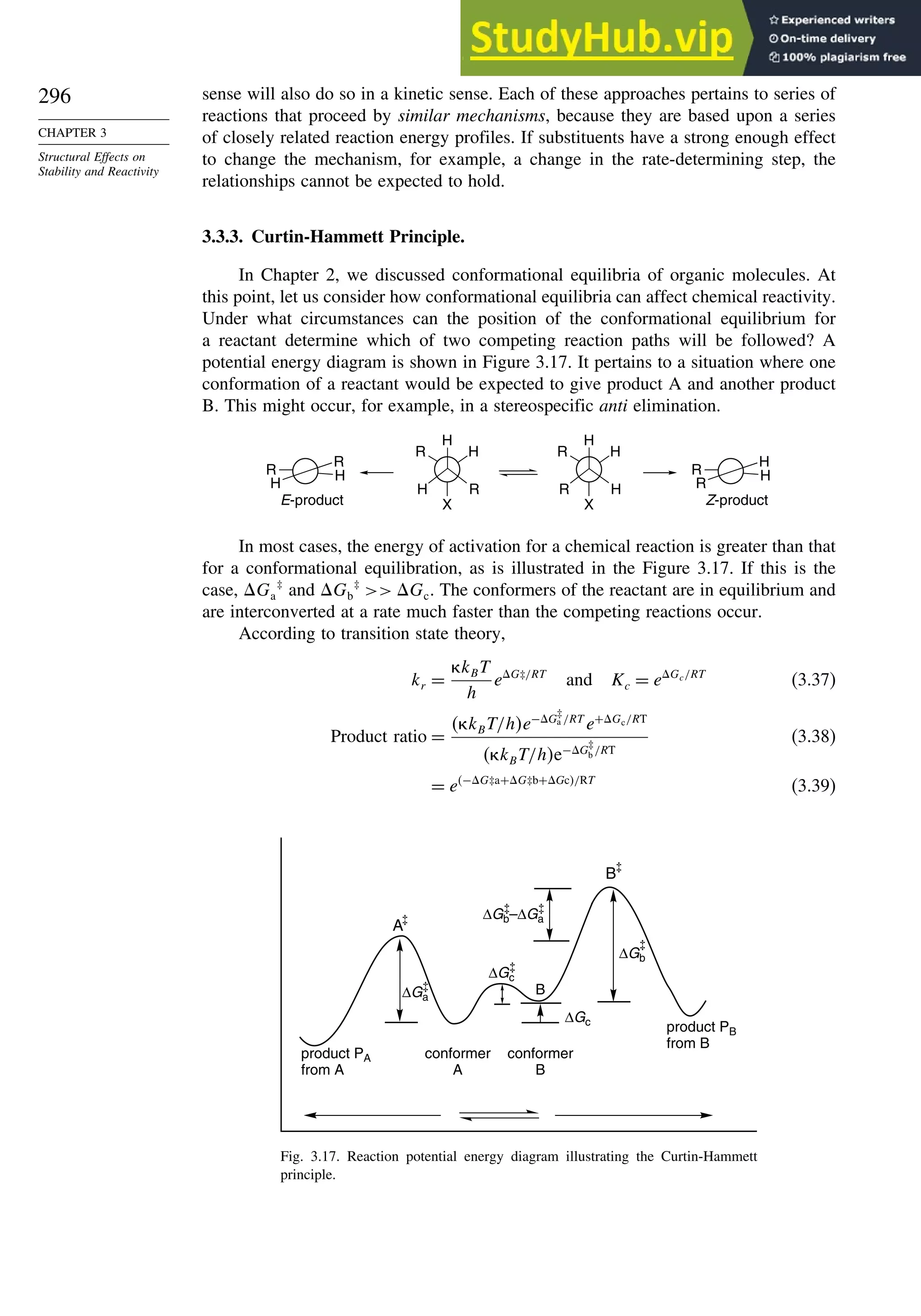 296
CHAPTER 3
Structural Effects on
Stability and Reactivity
sense will also do so in a kinetic sense. Each of these approaches pertains to series of
reactions that proceed by similar mechanisms, because they are based upon a series
of closely related reaction energy profiles. If substituents have a strong enough effect
to change the mechanism, for example, a change in the rate-determining step, the
relationships cannot be expected to hold.
3.3.3. Curtin-Hammett Principle.
In Chapter 2, we discussed conformational equilibria of organic molecules. At
this point, let us consider how conformational equilibria can affect chemical reactivity.
Under what circumstances can the position of the conformational equilibrium for
a reactant determine which of two competing reaction paths will be followed? A
potential energy diagram is shown in Figure 3.17. It pertains to a situation where one
conformation of a reactant would be expected to give product A and another product
B. This might occur, for example, in a stereospecific anti elimination.
R
R
H
H R
H
R
H
H
R H
R H
X
H
H R
R H
X
E-product Z-product
In most cases, the energy of activation for a chemical reaction is greater than that
for a conformational equilibration, as is illustrated in the Figure 3.17. If this is the
case, Ga
‡
and Gb
‡
 Gc. The conformers of the reactant are in equilibrium and
are interconverted at a rate much faster than the competing reactions occur.
According to transition state theory,
kr =
kBT
h
eG‡/RT
and Kc = eGc/RT
(3.37)
Product ratio =
 kBT/he−G
‡
a /RT
e+Gc/RT
 kBT/he−G
‡
b /RT
(3.38)
= e−G‡a+G‡b+Gc/RT
(3.39)
product PB
from B
conformer
A
conformer
B
product PA
from A
ΔGa
ΔGc
ΔGc
ΔGb
ΔGb–ΔGa
B
B
A
Fig. 3.17. Reaction potential energy diagram illustrating the Curtin-Hammett
principle.
 