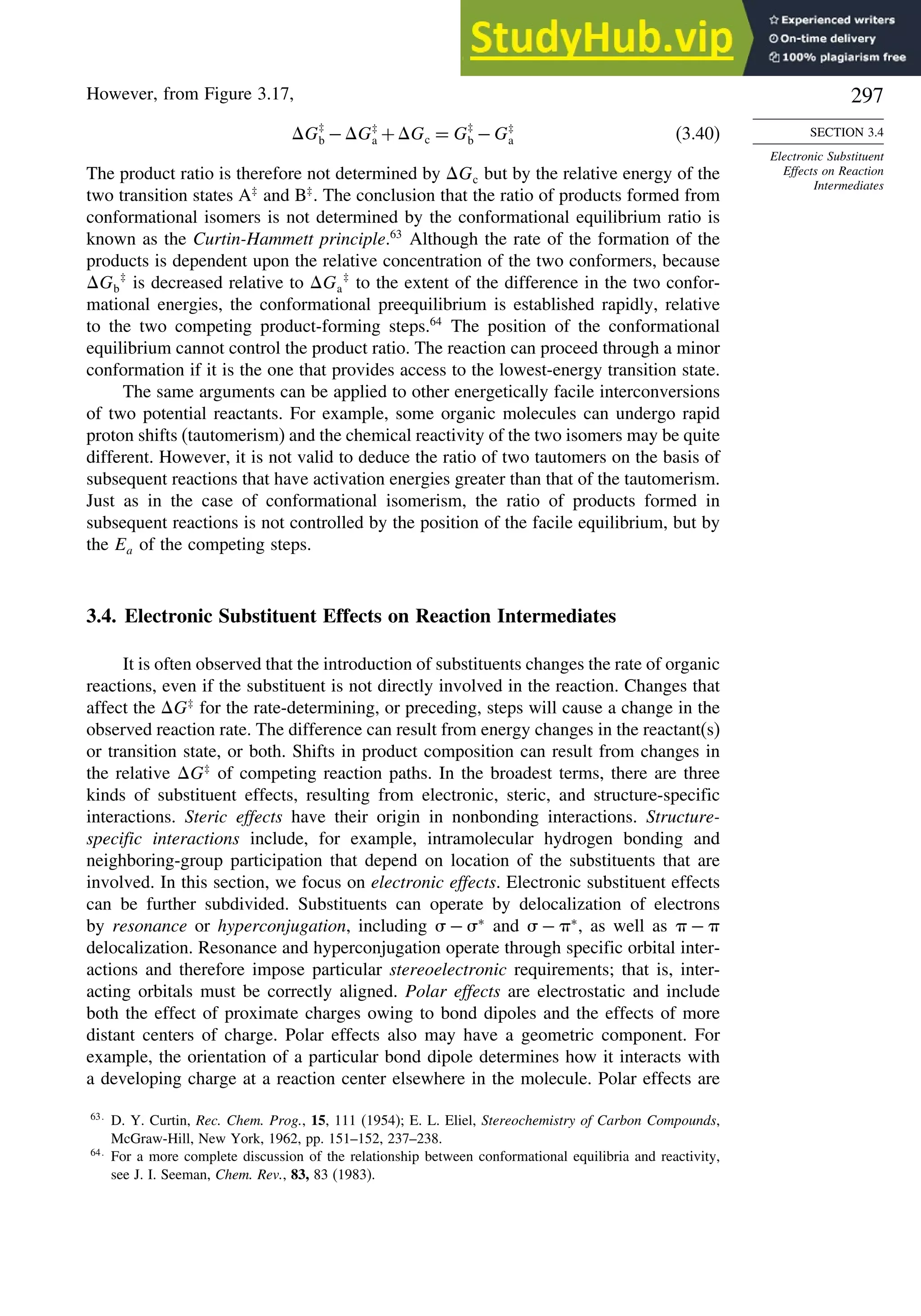 297
SECTION 3.4
Electronic Substituent
Effects on Reaction
Intermediates
However, from Figure 3.17,
G‡
b −G‡
a +Gc = G‡
b −G‡
a (3.40)
The product ratio is therefore not determined by Gc but by the relative energy of the
two transition states A‡
and B‡
. The conclusion that the ratio of products formed from
conformational isomers is not determined by the conformational equilibrium ratio is
known as the Curtin-Hammett principle.63
Although the rate of the formation of the
products is dependent upon the relative concentration of the two conformers, because
Gb
‡
is decreased relative to Ga
‡
to the extent of the difference in the two confor-
mational energies, the conformational preequilibrium is established rapidly, relative
to the two competing product-forming steps.64
The position of the conformational
equilibrium cannot control the product ratio. The reaction can proceed through a minor
conformation if it is the one that provides access to the lowest-energy transition state.
The same arguments can be applied to other energetically facile interconversions
of two potential reactants. For example, some organic molecules can undergo rapid
proton shifts (tautomerism) and the chemical reactivity of the two isomers may be quite
different. However, it is not valid to deduce the ratio of two tautomers on the basis of
subsequent reactions that have activation energies greater than that of the tautomerism.
Just as in the case of conformational isomerism, the ratio of products formed in
subsequent reactions is not controlled by the position of the facile equilibrium, but by
the Ea of the competing steps.
3.4. Electronic Substituent Effects on Reaction Intermediates
It is often observed that the introduction of substituents changes the rate of organic
reactions, even if the substituent is not directly involved in the reaction. Changes that
affect the G‡
for the rate-determining, or preceding, steps will cause a change in the
observed reaction rate. The difference can result from energy changes in the reactant(s)
or transition state, or both. Shifts in product composition can result from changes in
the relative G‡
of competing reaction paths. In the broadest terms, there are three
kinds of substituent effects, resulting from electronic, steric, and structure-specific
interactions. Steric effects have their origin in nonbonding interactions. Structure-
specific interactions include, for example, intramolecular hydrogen bonding and
neighboring-group participation that depend on location of the substituents that are
involved. In this section, we focus on electronic effects. Electronic substituent effects
can be further subdivided. Substituents can operate by delocalization of electrons
by resonance or hyperconjugation, including  − ∗
and  − ∗
, as well as  − 
delocalization. Resonance and hyperconjugation operate through specific orbital inter-
actions and therefore impose particular stereoelectronic requirements; that is, inter-
acting orbitals must be correctly aligned. Polar effects are electrostatic and include
both the effect of proximate charges owing to bond dipoles and the effects of more
distant centers of charge. Polar effects also may have a geometric component. For
example, the orientation of a particular bond dipole determines how it interacts with
a developing charge at a reaction center elsewhere in the molecule. Polar effects are
63
D. Y. Curtin, Rec. Chem. Prog., 15, 111 (1954); E. L. Eliel, Stereochemistry of Carbon Compounds,
McGraw-Hill, New York, 1962, pp. 151–152, 237–238.
64
For a more complete discussion of the relationship between conformational equilibria and reactivity,
see J. I. Seeman, Chem. Rev., 83, 83 (1983).
 