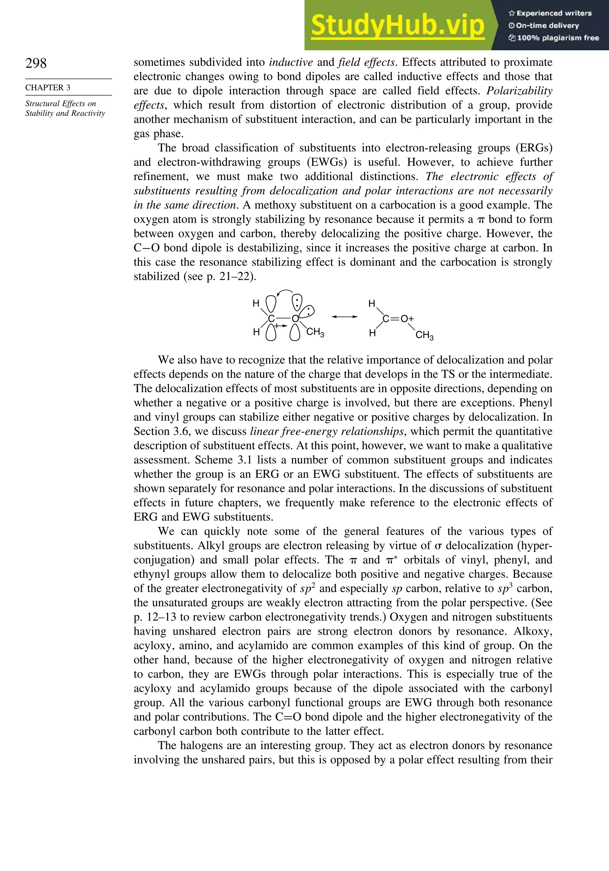 298
CHAPTER 3
Structural Effects on
Stability and Reactivity
sometimes subdivided into inductive and field effects. Effects attributed to proximate
electronic changes owing to bond dipoles are called inductive effects and those that
are due to dipole interaction through space are called field effects. Polarizability
effects, which result from distortion of electronic distribution of a group, provide
another mechanism of substituent interaction, and can be particularly important in the
gas phase.
The broad classification of substituents into electron-releasing groups (ERGs)
and electron-withdrawing groups (EWGs) is useful. However, to achieve further
refinement, we must make two additional distinctions. The electronic effects of
substituents resulting from delocalization and polar interactions are not necessarily
in the same direction. A methoxy substituent on a carbocation is a good example. The
oxygen atom is strongly stabilizing by resonance because it permits a  bond to form
between oxygen and carbon, thereby delocalizing the positive charge. However, the
C−O bond dipole is destabilizing, since it increases the positive charge at carbon. In
this case the resonance stabilizing effect is dominant and the carbocation is strongly
stabilized (see p. 21–22).
C O
H
H
CH3
+
O
C +
CH3
H
H
:
:
We also have to recognize that the relative importance of delocalization and polar
effects depends on the nature of the charge that develops in the TS or the intermediate.
The delocalization effects of most substituents are in opposite directions, depending on
whether a negative or a positive charge is involved, but there are exceptions. Phenyl
and vinyl groups can stabilize either negative or positive charges by delocalization. In
Section 3.6, we discuss linear free-energy relationships, which permit the quantitative
description of substituent effects. At this point, however, we want to make a qualitative
assessment. Scheme 3.1 lists a number of common substituent groups and indicates
whether the group is an ERG or an EWG substituent. The effects of substituents are
shown separately for resonance and polar interactions. In the discussions of substituent
effects in future chapters, we frequently make reference to the electronic effects of
ERG and EWG substituents.
We can quickly note some of the general features of the various types of
substituents. Alkyl groups are electron releasing by virtue of  delocalization (hyper-
conjugation) and small polar effects. The  and ∗
orbitals of vinyl, phenyl, and
ethynyl groups allow them to delocalize both positive and negative charges. Because
of the greater electronegativity of sp2
and especially sp carbon, relative to sp3
carbon,
the unsaturated groups are weakly electron attracting from the polar perspective. (See
p. 12–13 to review carbon electronegativity trends.) Oxygen and nitrogen substituents
having unshared electron pairs are strong electron donors by resonance. Alkoxy,
acyloxy, amino, and acylamido are common examples of this kind of group. On the
other hand, because of the higher electronegativity of oxygen and nitrogen relative
to carbon, they are EWGs through polar interactions. This is especially true of the
acyloxy and acylamido groups because of the dipole associated with the carbonyl
group. All the various carbonyl functional groups are EWG through both resonance
and polar contributions. The C=O bond dipole and the higher electronegativity of the
carbonyl carbon both contribute to the latter effect.
The halogens are an interesting group. They act as electron donors by resonance
involving the unshared pairs, but this is opposed by a polar effect resulting from their
 