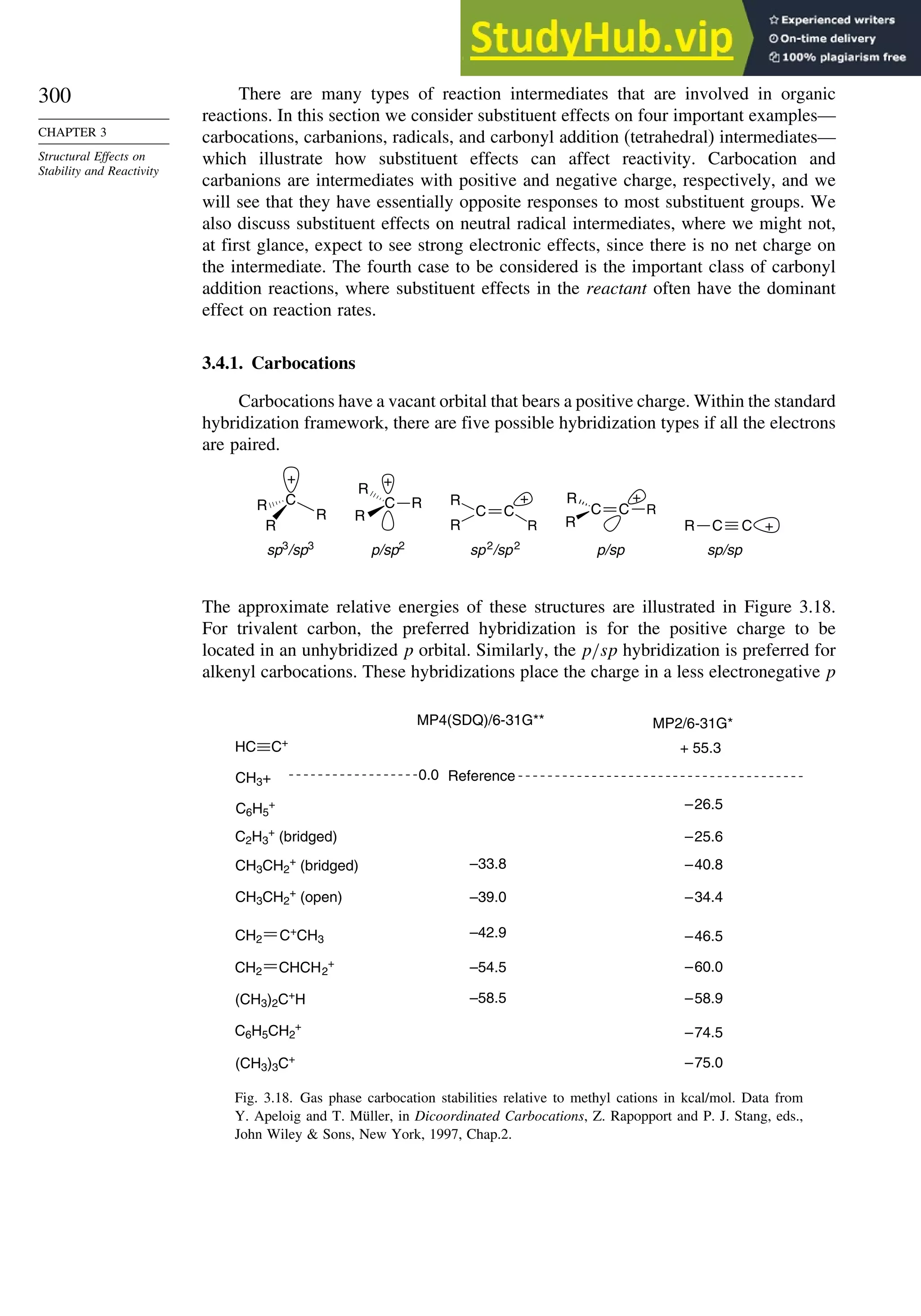 300
CHAPTER 3
Structural Effects on
Stability and Reactivity
There are many types of reaction intermediates that are involved in organic
reactions. In this section we consider substituent effects on four important examples—
carbocations, carbanions, radicals, and carbonyl addition (tetrahedral) intermediates—
which illustrate how substituent effects can affect reactivity. Carbocation and
carbanions are intermediates with positive and negative charge, respectively, and we
will see that they have essentially opposite responses to most substituent groups. We
also discuss substituent effects on neutral radical intermediates, where we might not,
at first glance, expect to see strong electronic effects, since there is no net charge on
the intermediate. The fourth case to be considered is the important class of carbonyl
addition reactions, where substituent effects in the reactant often have the dominant
effect on reaction rates.
3.4.1. Carbocations
Carbocations have a vacant orbital that bears a positive charge. Within the standard
hybridization framework, there are five possible hybridization types if all the electrons
are paired.
sp3
/sp3
C
R
R
R
+
p/sp2
C
R
R
R
+
sp2
/sp2
R
C
R
C
R
+
p/sp
R
C
R
C R
+
sp/sp
+
C C
R
The approximate relative energies of these structures are illustrated in Figure 3.18.
For trivalent carbon, the preferred hybridization is for the positive charge to be
located in an unhybridized p orbital. Similarly, the p/sp hybridization is preferred for
alkenyl carbocations. These hybridizations place the charge in a less electronegative p
CH3+ 0.0 Reference
CH2 C+
CH3
CH2 CHCH2
+
(CH3)2C+
H
(CH3)3C+
HC C+
MP4(SDQ)/6-31G** MP2/6-31G*
CH3CH2
+
(bridged) –33.8 –40.8
CH3CH2
+
(open) –39.0 –34.4
–42.9 –46.5
–54.5 –60.0
–58.5 –58.9
–75.0
C6H5
+ –26.5
+ 55.3
C2H3
+
(bridged) –25.6
–74.5
C6H5CH2
+
Fig. 3.18. Gas phase carbocation stabilities relative to methyl cations in kcal/mol. Data from
Y. Apeloig and T. Müller, in Dicoordinated Carbocations, Z. Rapopport and P. J. Stang, eds.,
John Wiley  Sons, New York, 1997, Chap.2.
 