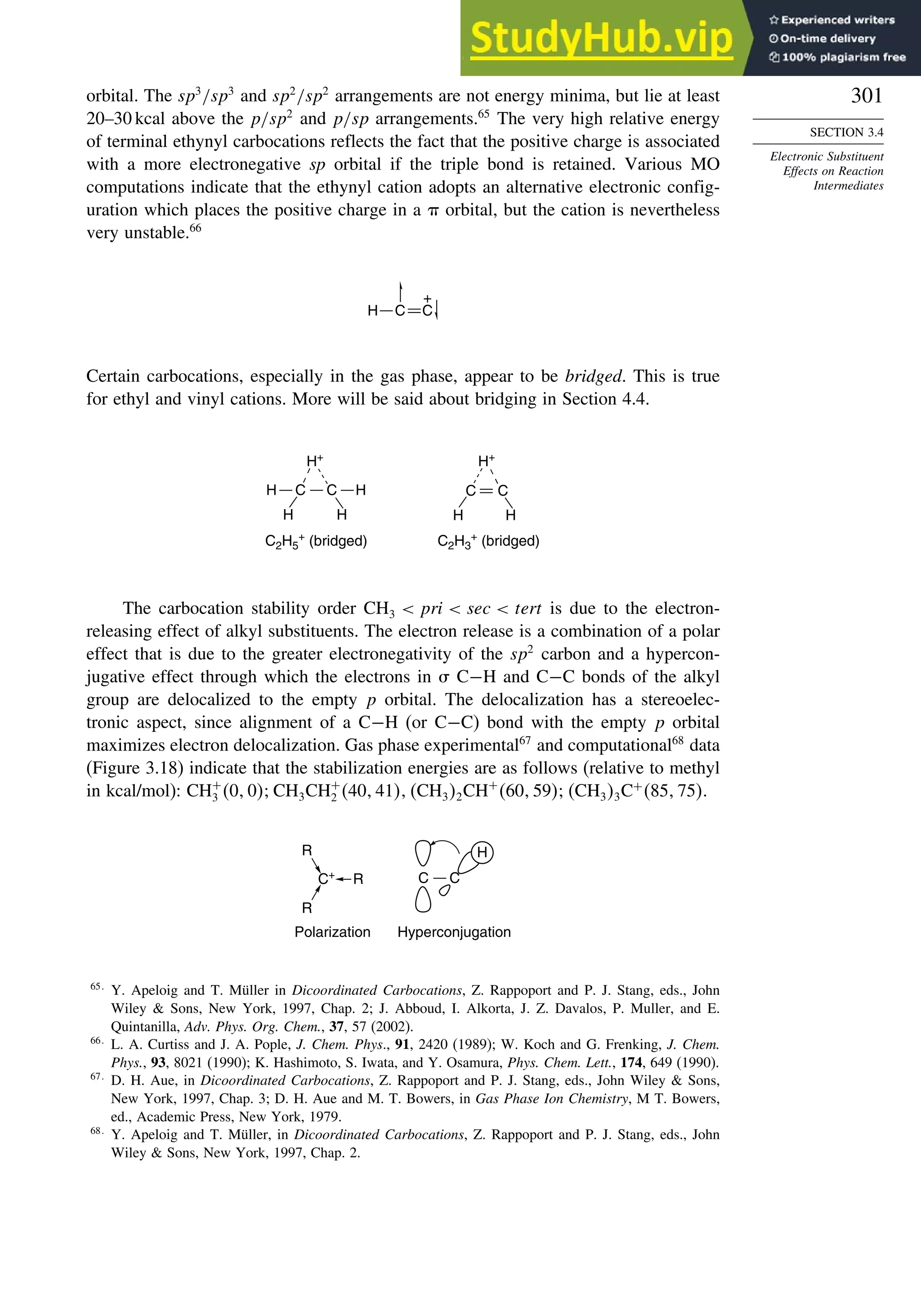 301
SECTION 3.4
Electronic Substituent
Effects on Reaction
Intermediates
orbital. The sp3
/sp3
and sp2
/sp2
arrangements are not energy minima, but lie at least
20–30 kcal above the p/sp2
and p/sp arrangements.65
The very high relative energy
of terminal ethynyl carbocations reflects the fact that the positive charge is associated
with a more electronegative sp orbital if the triple bond is retained. Various MO
computations indicate that the ethynyl cation adopts an alternative electronic config-
uration which places the positive charge in a  orbital, but the cation is nevertheless
very unstable.66
H C C
+
Certain carbocations, especially in the gas phase, appear to be bridged. This is true
for ethyl and vinyl cations. More will be said about bridging in Section 4.4.
C C H
H+
H+
H H
C C
H H
C2H5
+
(bridged) C2H3
+
(bridged)
H
The carbocation stability order CH3  pri  sec  tert is due to the electron-
releasing effect of alkyl substituents. The electron release is a combination of a polar
effect that is due to the greater electronegativity of the sp2
carbon and a hypercon-
jugative effect through which the electrons in  C−H and C−C bonds of the alkyl
group are delocalized to the empty p orbital. The delocalization has a stereoelec-
tronic aspect, since alignment of a C−H (or C−C) bond with the empty p orbital
maximizes electron delocalization. Gas phase experimental67
and computational68
data
(Figure 3.18) indicate that the stabilization energies are as follows (relative to methyl
in kcal/mol): CH+
3 0 0CH3CH+
2 40 41 CH32CH+
60 59CH33C+
85 75.
Polarization Hyperconjugation
C+
R
R
R
C C
H
65
Y. Apeloig and T. Müller in Dicoordinated Carbocations, Z. Rappoport and P. J. Stang, eds., John
Wiley  Sons, New York, 1997, Chap. 2; J. Abboud, I. Alkorta, J. Z. Davalos, P. Muller, and E.
Quintanilla, Adv. Phys. Org. Chem., 37, 57 (2002).
66
L. A. Curtiss and J. A. Pople, J. Chem. Phys., 91, 2420 (1989); W. Koch and G. Frenking, J. Chem.
Phys., 93, 8021 (1990); K. Hashimoto, S. Iwata, and Y. Osamura, Phys. Chem. Lett., 174, 649 (1990).
67
D. H. Aue, in Dicoordinated Carbocations, Z. Rappoport and P. J. Stang, eds., John Wiley  Sons,
New York, 1997, Chap. 3; D. H. Aue and M. T. Bowers, in Gas Phase Ion Chemistry, M T. Bowers,
ed., Academic Press, New York, 1979.
68
Y. Apeloig and T. Müller, in Dicoordinated Carbocations, Z. Rappoport and P. J. Stang, eds., John
Wiley  Sons, New York, 1997, Chap. 2.
 