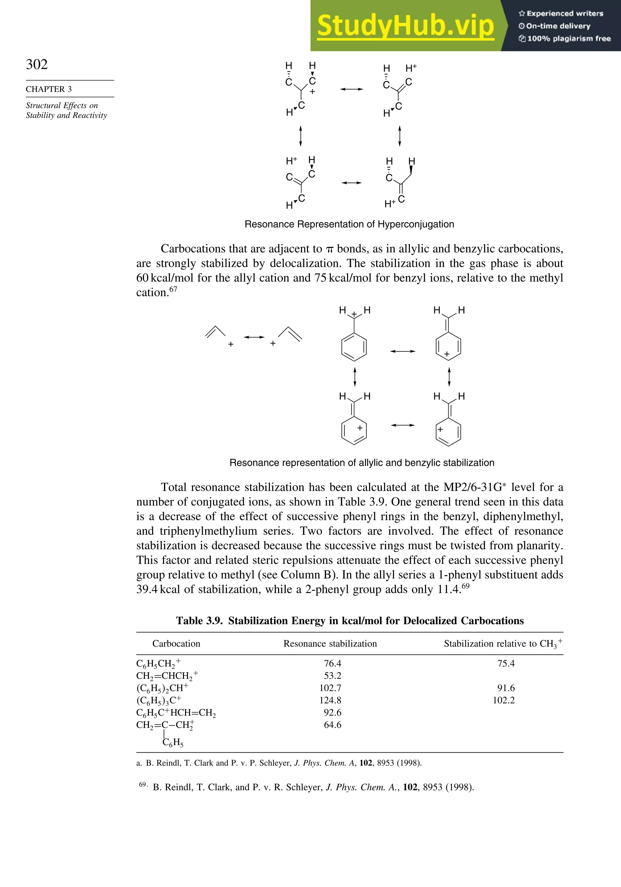 302
CHAPTER 3
Structural Effects on
Stability and Reactivity
C C
C
H
H
H
+
C C
C
H
H H+
C
C
H H
H+
C C
C
H
H
H+
Resonance Representation of Hyperconjugation
Carbocations that are adjacent to  bonds, as in allylic and benzylic carbocations,
are strongly stabilized by delocalization. The stabilization in the gas phase is about
60 kcal/mol for the allyl cation and 75 kcal/mol for benzyl ions, relative to the methyl
cation.67
Resonance representation of allylic and benzylic stabilization
+
H
H + H
H
+
H
H
+
H
H
+
+
Total resonance stabilization has been calculated at the MP2/6-31G∗
level for a
number of conjugated ions, as shown in Table 3.9. One general trend seen in this data
is a decrease of the effect of successive phenyl rings in the benzyl, diphenylmethyl,
and triphenylmethylium series. Two factors are involved. The effect of resonance
stabilization is decreased because the successive rings must be twisted from planarity.
This factor and related steric repulsions attenuate the effect of each successive phenyl
group relative to methyl (see Column B). In the allyl series a 1-phenyl substituent adds
39.4 kcal of stabilization, while a 2-phenyl group adds only 11.4.69
Table 3.9. Stabilization Energy in kcal/mol for Delocalized Carbocations
Carbocation Resonance stabilization Stabilization relative to CH3
+
C6H5CH2
+
764 754
CH2=CHCH2
+
532
C6H52CH+
1027 916
C6H53C+
1248 1022
C6H5C+
HCH=CH2 926
CH2=C−CH+
2 646

C6H5
a. B. Reindl, T. Clark and P. v. P. Schleyer, J. Phys. Chem. A, 102, 8953 (1998).
69
B. Reindl, T. Clark, and P. v. R. Schleyer, J. Phys. Chem. A., 102, 8953 (1998).
 