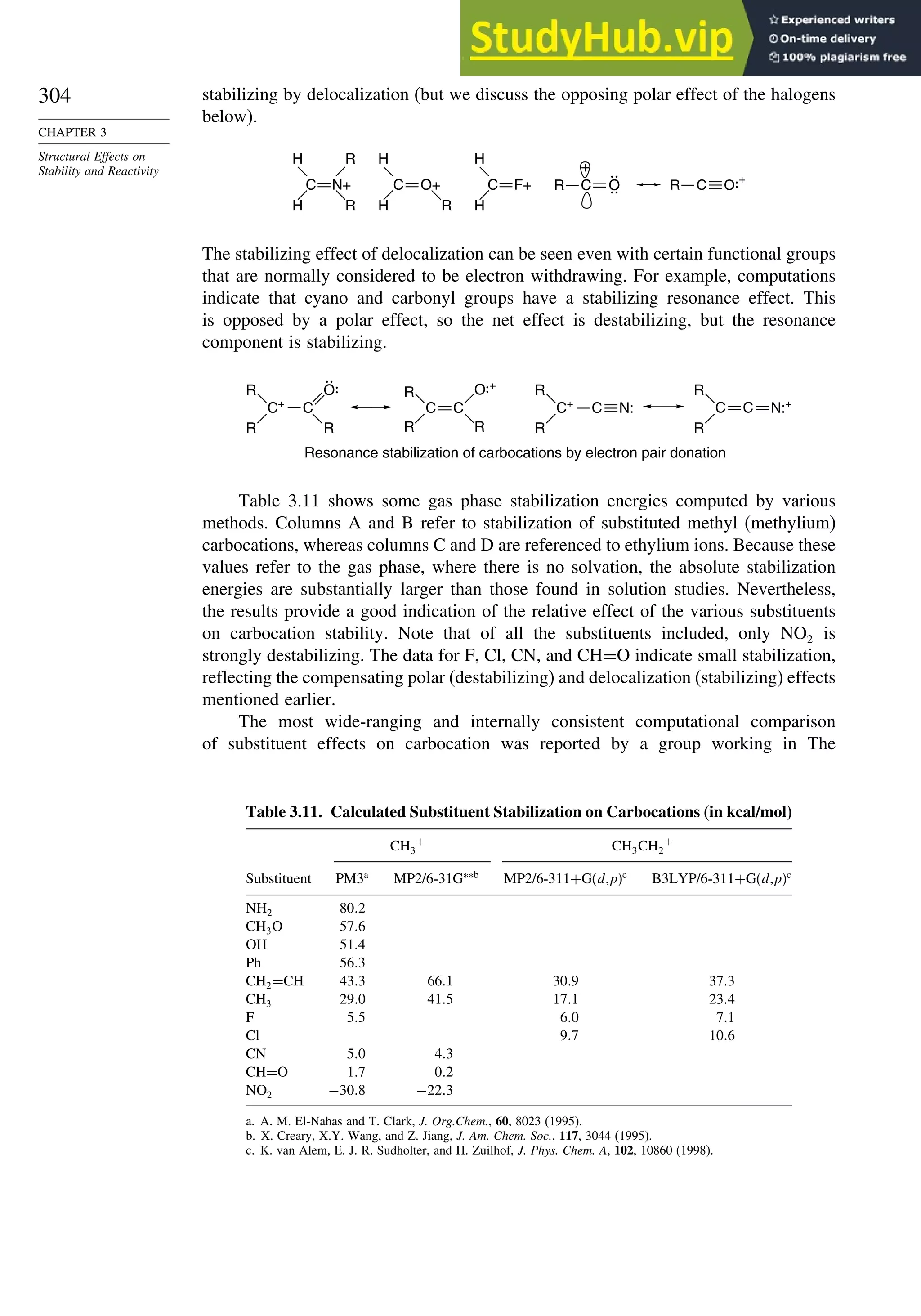 304
CHAPTER 3
Structural Effects on
Stability and Reactivity
stabilizing by delocalization (but we discuss the opposing polar effect of the halogens
below).
N+
R
R
H
H
C F+
H
H
C
C O+
R
H
H
R C O
+
R C O +
The stabilizing effect of delocalization can be seen even with certain functional groups
that are normally considered to be electron withdrawing. For example, computations
indicate that cyano and carbonyl groups have a stabilizing resonance effect. This
is opposed by a polar effect, so the net effect is destabilizing, but the resonance
component is stabilizing.
Resonance stabilization of carbocations by electron pair donation
R
C+
R
C
O
R
R
C
R
C
R
O +
N:
R
C+
R
C
R
C
R
C N:+
Table 3.11 shows some gas phase stabilization energies computed by various
methods. Columns A and B refer to stabilization of substituted methyl (methylium)
carbocations, whereas columns C and D are referenced to ethylium ions. Because these
values refer to the gas phase, where there is no solvation, the absolute stabilization
energies are substantially larger than those found in solution studies. Nevertheless,
the results provide a good indication of the relative effect of the various substituents
on carbocation stability. Note that of all the substituents included, only NO2 is
strongly destabilizing. The data for F, Cl, CN, and CH=O indicate small stabilization,
reflecting the compensating polar (destabilizing) and delocalization (stabilizing) effects
mentioned earlier.
The most wide-ranging and internally consistent computational comparison
of substituent effects on carbocation was reported by a group working in The
Table 3.11. Calculated Substituent Stabilization on Carbocations (in kcal/mol)
CH3
+
CH3CH2
+
Substituent PM3a
MP2/6-31G∗∗b
MP2/6-311+G(d,p)c
B3LYP/6-311+G(d,p)c
NH2 802
CH3O 576
OH 514
Ph 563
CH2=CH 433 661 309 373
CH3 290 415 171 234
F 55 60 71
Cl 97 106
CN 50 43
CH=O 17 02
NO2 −308 −223
a. A. M. El-Nahas and T. Clark, J. Org.Chem., 60, 8023 (1995).
b. X. Creary, X.Y. Wang, and Z. Jiang, J. Am. Chem. Soc., 117, 3044 (1995).
c. K. van Alem, E. J. R. Sudholter, and H. Zuilhof, J. Phys. Chem. A, 102, 10860 (1998).
 