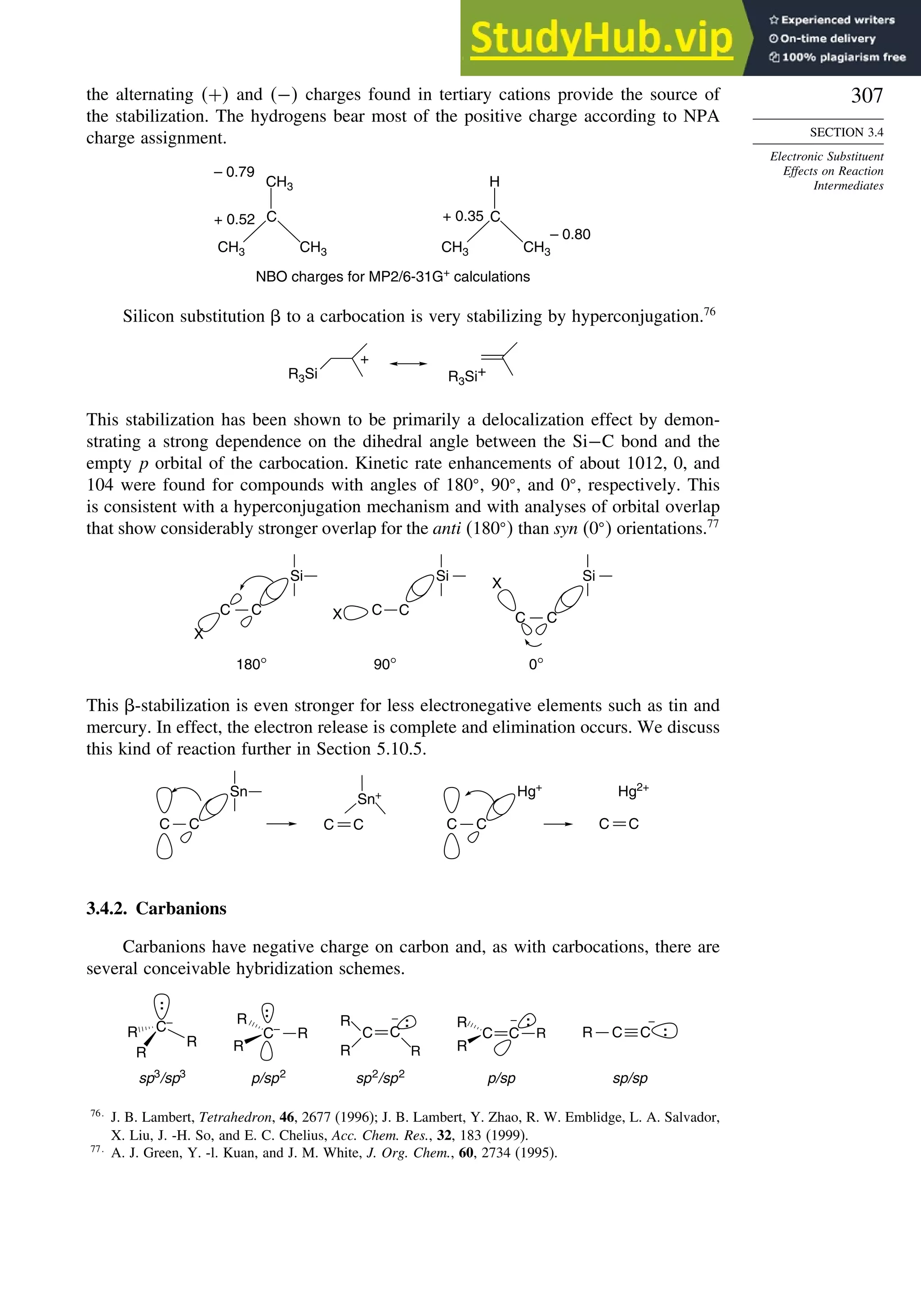 307
SECTION 3.4
Electronic Substituent
Effects on Reaction
Intermediates
the alternating + and − charges found in tertiary cations provide the source of
the stabilization. The hydrogens bear most of the positive charge according to NPA
charge assignment.
C
CH3
CH3
C
CH3
CH3
CH3 H
– 0.79
+ 0.52 + 0.35
– 0.80
NBO charges for MP2/6-31G+
calculations
Silicon substitution  to a carbocation is very stabilizing by hyperconjugation.76
R3Si
+
R3Si+
This stabilization has been shown to be primarily a delocalization effect by demon-
strating a strong dependence on the dihedral angle between the Si−C bond and the
empty p orbital of the carbocation. Kinetic rate enhancements of about 1012, 0, and
104 were found for compounds with angles of 180 , 90 , and 0 , respectively. This
is consistent with a hyperconjugation mechanism and with analyses of orbital overlap
that show considerably stronger overlap for the anti 180  than syn 0  orientations.77
C C
Si
C C
C
C
Si
X
X
X
180° 90° 0°
Si
This -stabilization is even stronger for less electronegative elements such as tin and
mercury. In effect, the electron release is complete and elimination occurs. We discuss
this kind of reaction further in Section 5.10.5.
Hg+
C C
C C
Sn
Sn+
C C
Hg2+
C C
3.4.2. Carbanions
Carbanions have negative charge on carbon and, as with carbocations, there are
several conceivable hybridization schemes.
sp3
/sp3
p/sp2
sp2
/sp2
p/sp sp/sp
C–
R
R
R
:
C–
R
R
R
:
R
C
R
C
R
:
– R
C
R
C R
:
– –
C C
R :
76
J. B. Lambert, Tetrahedron, 46, 2677 (1996); J. B. Lambert, Y. Zhao, R. W. Emblidge, L. A. Salvador,
X. Liu, J. -H. So, and E. C. Chelius, Acc. Chem. Res., 32, 183 (1999).
77
A. J. Green, Y. -l. Kuan, and J. M. White, J. Org. Chem., 60, 2734 (1995).
 