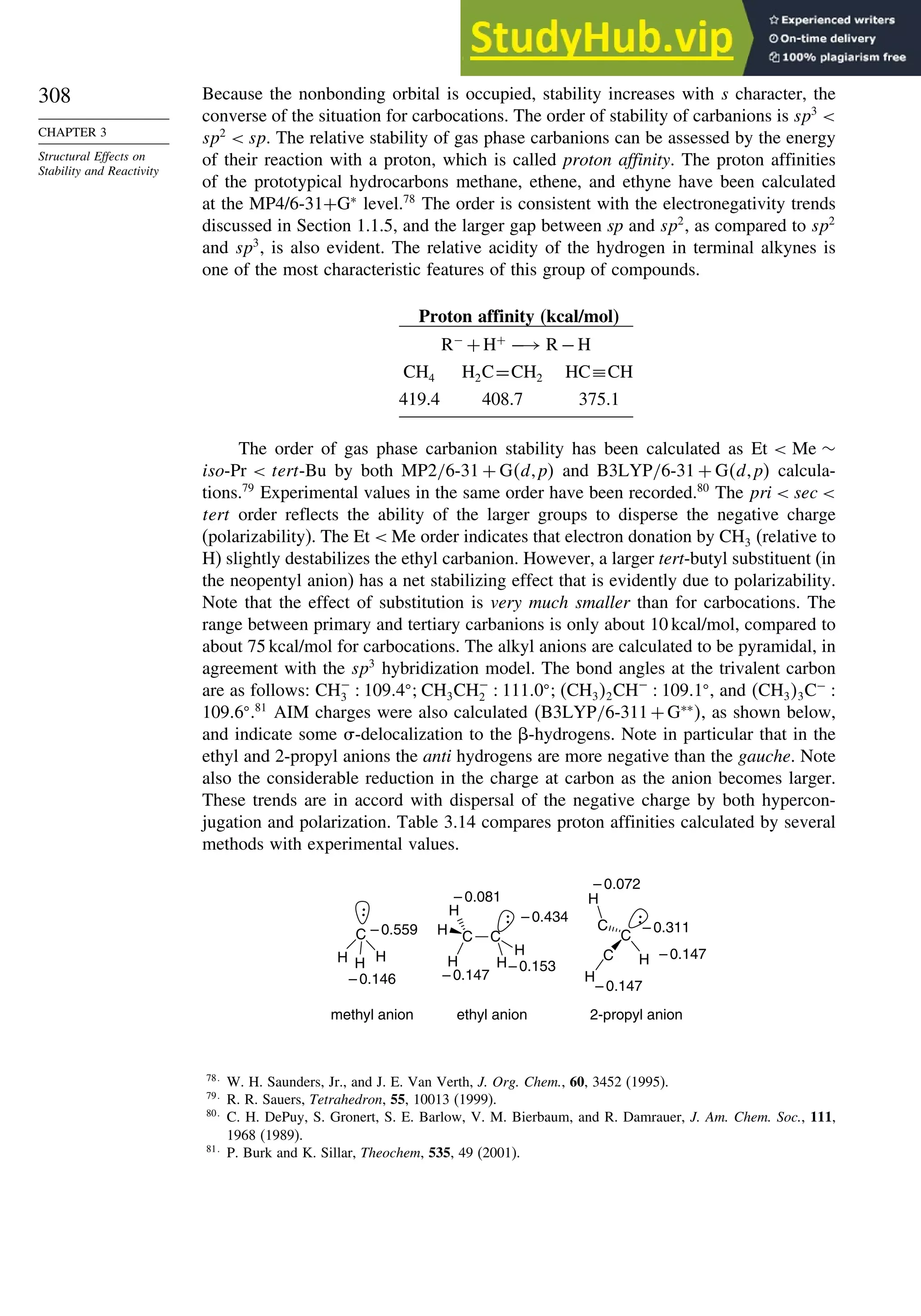 308
CHAPTER 3
Structural Effects on
Stability and Reactivity
Because the nonbonding orbital is occupied, stability increases with s character, the
converse of the situation for carbocations. The order of stability of carbanions is sp3

sp2
 sp. The relative stability of gas phase carbanions can be assessed by the energy
of their reaction with a proton, which is called proton affinity. The proton affinities
of the prototypical hydrocarbons methane, ethene, and ethyne have been calculated
at the MP4/6-31+G∗
level.78
The order is consistent with the electronegativity trends
discussed in Section 1.1.5, and the larger gap between sp and sp2
, as compared to sp2
and sp3
, is also evident. The relative acidity of the hydrogen in terminal alkynes is
one of the most characteristic features of this group of compounds.
Proton affinity (kcal/mol)
R−
+H+
−→ R −H
CH4 H2C=CH2 HC≡CH
419.4 408.7 375.1
The order of gas phase carbanion stability has been calculated as Et  Me ∼
iso-Pr  tert-Bu by both MP2/6-31 + Gd p and B3LYP/6-31 + Gd p calcula-
tions.79
Experimental values in the same order have been recorded.80
The pri  sec 
tert order reflects the ability of the larger groups to disperse the negative charge
(polarizability). The Et  Me order indicates that electron donation by CH3 (relative to
H) slightly destabilizes the ethyl carbanion. However, a larger tert-butyl substituent (in
the neopentyl anion) has a net stabilizing effect that is evidently due to polarizability.
Note that the effect of substitution is very much smaller than for carbocations. The
range between primary and tertiary carbanions is only about 10 kcal/mol, compared to
about 75 kcal/mol for carbocations. The alkyl anions are calculated to be pyramidal, in
agreement with the sp3
hybridization model. The bond angles at the trivalent carbon
are as follows: CH−
3  1094 CH3CH−
2  1110 CH32CH−
 1091 , and CH33C−

1096 .81
AIM charges were also calculated B3LYP/6-311+G∗∗
, as shown below,
and indicate some -delocalization to the -hydrogens. Note in particular that in the
ethyl and 2-propyl anions the anti hydrogens are more negative than the gauche. Note
also the considerable reduction in the charge at carbon as the anion becomes larger.
These trends are in accord with dispersal of the negative charge by both hypercon-
jugation and polarization. Table 3.14 compares proton affinities calculated by several
methods with experimental values.
ethyl anion
methyl anion 2-propyl anion
C
H H
H
– 0.559
– 0.146
C
H
C
C
H
– 0.147
– 0.072
– 0.311
– 0.147
C C
H
H
H
H
H
– 0.434
– 0.153
– 0.147
– 0.081 H
78
W. H. Saunders, Jr., and J. E. Van Verth, J. Org. Chem., 60, 3452 (1995).
79
R. R. Sauers, Tetrahedron, 55, 10013 (1999).
80
C. H. DePuy, S. Gronert, S. E. Barlow, V. M. Bierbaum, and R. Damrauer, J. Am. Chem. Soc., 111,
1968 (1989).
81
P. Burk and K. Sillar, Theochem, 535, 49 (2001).
 