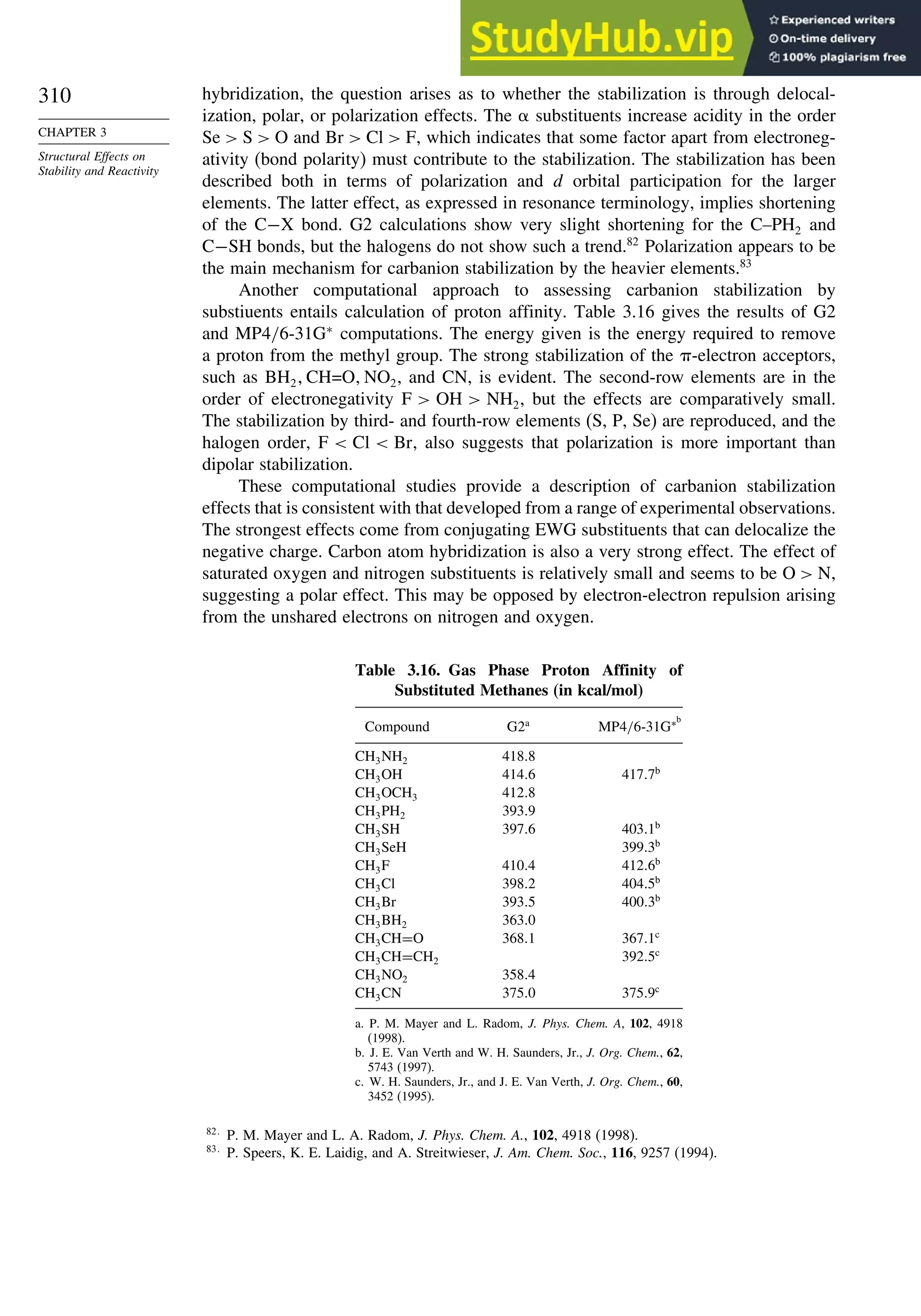 310
CHAPTER 3
Structural Effects on
Stability and Reactivity
hybridization, the question arises as to whether the stabilization is through delocal-
ization, polar, or polarization effects. The substituents increase acidity in the order
Se  S  O and Br  Cl  F, which indicates that some factor apart from electroneg-
ativity (bond polarity) must contribute to the stabilization. The stabilization has been
described both in terms of polarization and d orbital participation for the larger
elements. The latter effect, as expressed in resonance terminology, implies shortening
of the C−X bond. G2 calculations show very slight shortening for the C–PH2 and
C−SH bonds, but the halogens do not show such a trend.82
Polarization appears to be
the main mechanism for carbanion stabilization by the heavier elements.83
Another computational approach to assessing carbanion stabilization by
substiuents entails calculation of proton affinity. Table 3.16 gives the results of G2
and MP4/6-31G∗
computations. The energy given is the energy required to remove
a proton from the methyl group. The strong stabilization of the -electron acceptors,
such as BH2 CH=O NO2, and CN, is evident. The second-row elements are in the
order of electronegativity F  OH  NH2, but the effects are comparatively small.
The stabilization by third- and fourth-row elements (S, P, Se) are reproduced, and the
halogen order, F  Cl  Br, also suggests that polarization is more important than
dipolar stabilization.
These computational studies provide a description of carbanion stabilization
effects that is consistent with that developed from a range of experimental observations.
The strongest effects come from conjugating EWG substituents that can delocalize the
negative charge. Carbon atom hybridization is also a very strong effect. The effect of
saturated oxygen and nitrogen substituents is relatively small and seems to be O  N,
suggesting a polar effect. This may be opposed by electron-electron repulsion arising
from the unshared electrons on nitrogen and oxygen.
Table 3.16. Gas Phase Proton Affinity of
Substituted Methanes (in kcal/mol)
Compound G2a
MP4/6-31G∗b
CH3NH2 4188
CH3OH 4146 4177b
CH3OCH3 4128
CH3PH2 3939
CH3SH 3976 4031b
CH3SeH 3993b
CH3F 4104 4126b
CH3Cl 3982 4045b
CH3Br 3935 4003b
CH3BH2 3630
CH3CH=O 3681 3671c
CH3CH=CH2 3925c
CH3NO2 3584
CH3CN 3750 3759c
a. P. M. Mayer and L. Radom, J. Phys. Chem. A, 102, 4918
(1998).
b. J. E. Van Verth and W. H. Saunders, Jr., J. Org. Chem., 62,
5743 (1997).
c. W. H. Saunders, Jr., and J. E. Van Verth, J. Org. Chem., 60,
3452 (1995).
82
P. M. Mayer and L. A. Radom, J. Phys. Chem. A., 102, 4918 (1998).
83
P. Speers, K. E. Laidig, and A. Streitwieser, J. Am. Chem. Soc., 116, 9257 (1994).
 