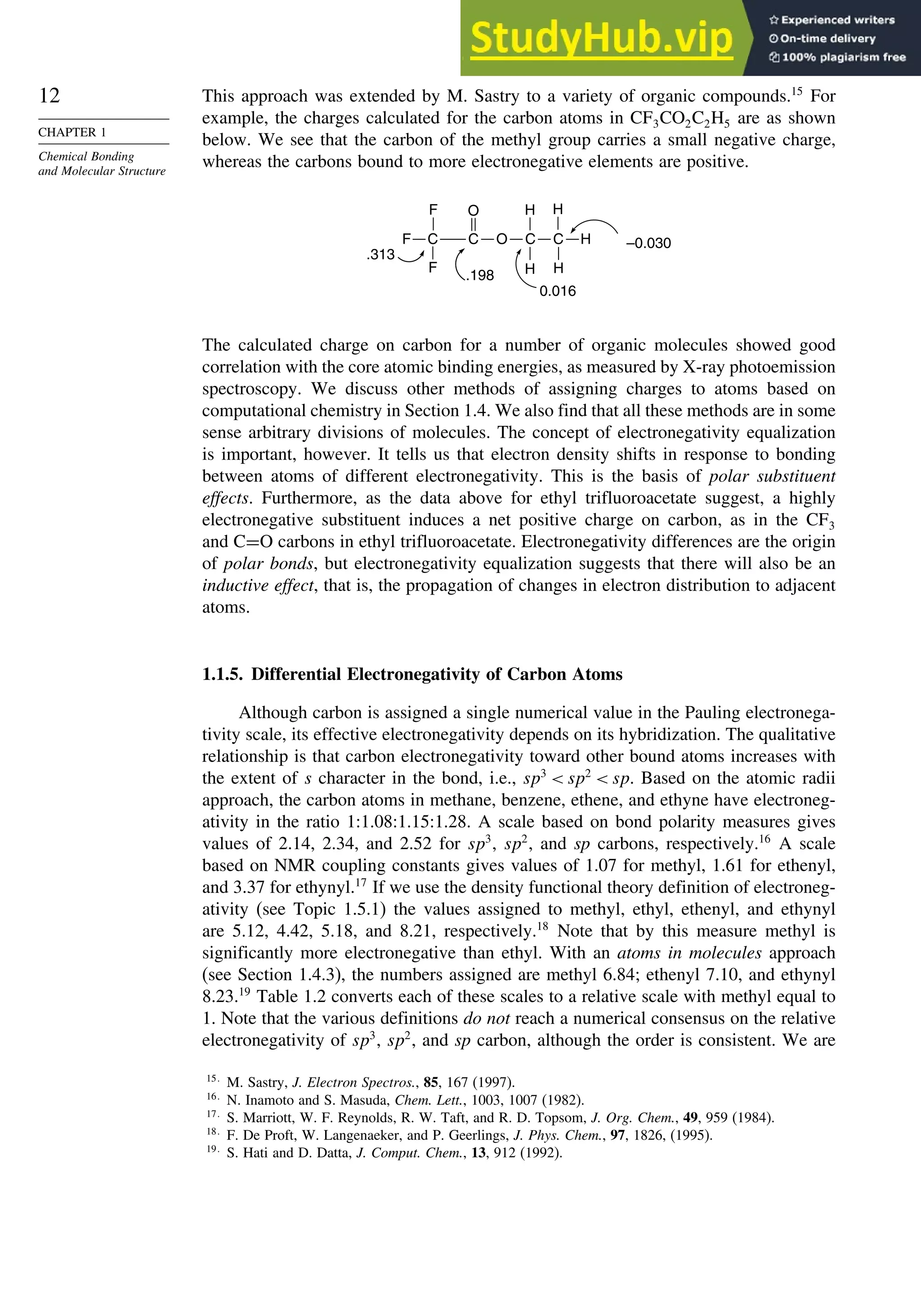 12
CHAPTER 1
Chemical Bonding
and Molecular Structure
This approach was extended by M. Sastry to a variety of organic compounds.15
For
example, the charges calculated for the carbon atoms in CF3CO2C2H5 are as shown
below. We see that the carbon of the methyl group carries a small negative charge,
whereas the carbons bound to more electronegative elements are positive.
C
F
F
F O C
H
H
.313
.198
–0.030
O
H
0.016
H
C C
H
The calculated charge on carbon for a number of organic molecules showed good
correlation with the core atomic binding energies, as measured by X-ray photoemission
spectroscopy. We discuss other methods of assigning charges to atoms based on
computational chemistry in Section 1.4. We also find that all these methods are in some
sense arbitrary divisions of molecules. The concept of electronegativity equalization
is important, however. It tells us that electron density shifts in response to bonding
between atoms of different electronegativity. This is the basis of polar substituent
effects. Furthermore, as the data above for ethyl trifluoroacetate suggest, a highly
electronegative substituent induces a net positive charge on carbon, as in the CF3
and C=O carbons in ethyl trifluoroacetate. Electronegativity differences are the origin
of polar bonds, but electronegativity equalization suggests that there will also be an
inductive effect, that is, the propagation of changes in electron distribution to adjacent
atoms.
1.1.5. Differential Electronegativity of Carbon Atoms
Although carbon is assigned a single numerical value in the Pauling electronega-
tivity scale, its effective electronegativity depends on its hybridization. The qualitative
relationship is that carbon electronegativity toward other bound atoms increases with
the extent of s character in the bond, i.e., sp3
 sp2
 sp. Based on the atomic radii
approach, the carbon atoms in methane, benzene, ethene, and ethyne have electroneg-
ativity in the ratio 1:1.08:1.15:1.28. A scale based on bond polarity measures gives
values of 2.14, 2.34, and 2.52 for sp3
, sp2
, and sp carbons, respectively.16
A scale
based on NMR coupling constants gives values of 1.07 for methyl, 1.61 for ethenyl,
and 3.37 for ethynyl.17
If we use the density functional theory definition of electroneg-
ativity (see Topic 1.5.1) the values assigned to methyl, ethyl, ethenyl, and ethynyl
are 5.12, 4.42, 5.18, and 8.21, respectively.18
Note that by this measure methyl is
significantly more electronegative than ethyl. With an atoms in molecules approach
(see Section 1.4.3), the numbers assigned are methyl 6.84; ethenyl 7.10, and ethynyl
8.23.19
Table 1.2 converts each of these scales to a relative scale with methyl equal to
1. Note that the various definitions do not reach a numerical consensus on the relative
electronegativity of sp3
, sp2
, and sp carbon, although the order is consistent. We are
15
M. Sastry, J. Electron Spectros., 85, 167 (1997).
16
N. Inamoto and S. Masuda, Chem. Lett., 1003, 1007 (1982).
17
S. Marriott, W. F. Reynolds, R. W. Taft, and R. D. Topsom, J. Org. Chem., 49, 959 (1984).
18
F. De Proft, W. Langenaeker, and P. Geerlings, J. Phys. Chem., 97, 1826, (1995).
19
S. Hati and D. Datta, J. Comput. Chem., 13, 912 (1992).
 