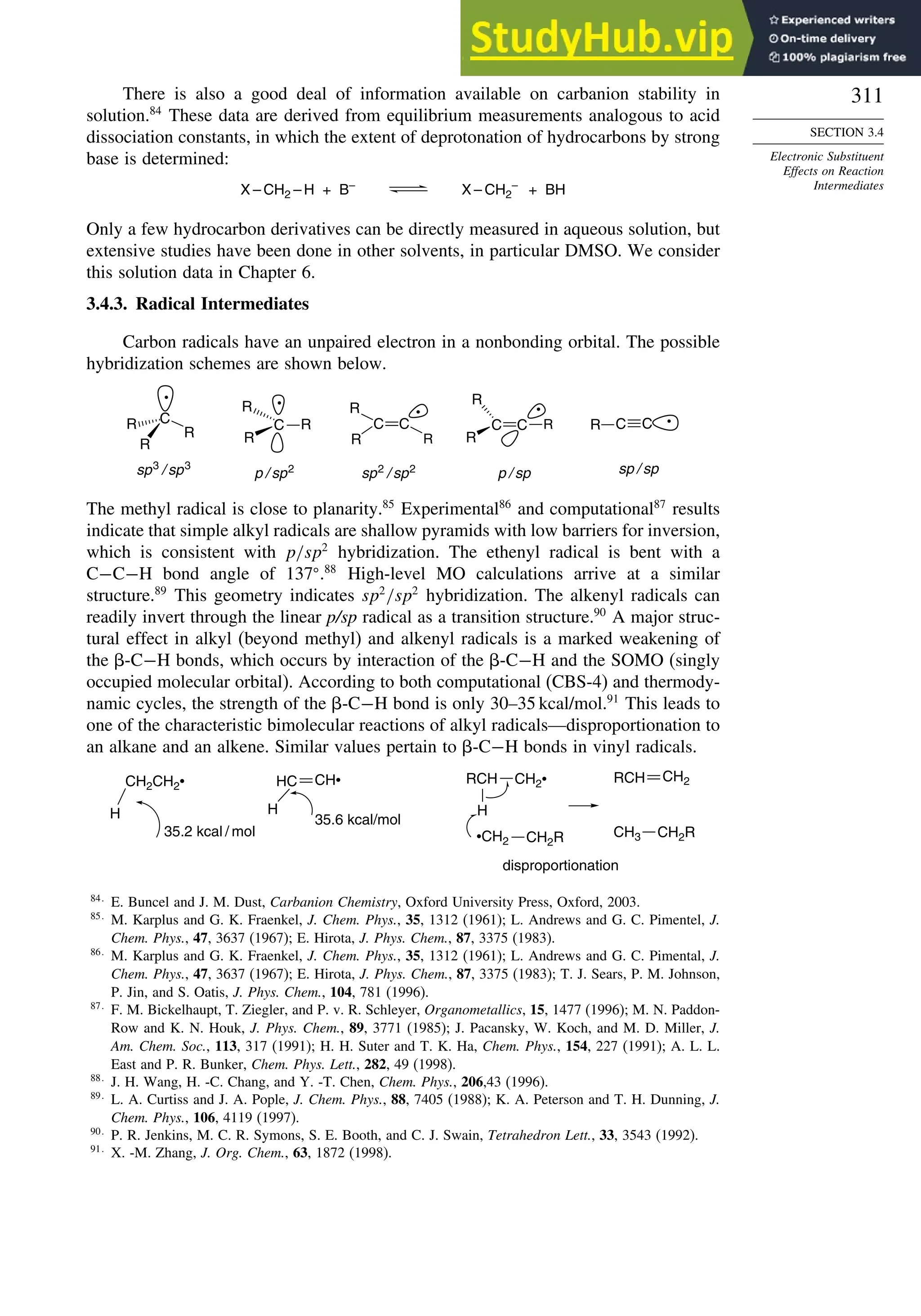 311
SECTION 3.4
Electronic Substituent
Effects on Reaction
Intermediates
There is also a good deal of information available on carbanion stability in
solution.84
These data are derived from equilibrium measurements analogous to acid
dissociation constants, in which the extent of deprotonation of hydrocarbons by strong
base is determined:
X – CH2 – H + B–
X – CH2
–
+ BH
Only a few hydrocarbon derivatives can be directly measured in aqueous solution, but
extensive studies have been done in other solvents, in particular DMSO. We consider
this solution data in Chapter 6.
3.4.3. Radical Intermediates
Carbon radicals have an unpaired electron in a nonbonding orbital. The possible
hybridization schemes are shown below.
R
C
R
C
R
•
sp2
/ sp2
C C
R •
sp / sp
p / sp2
C
R
R
R
•
p / sp
R
C
R
C R
•
sp3
/ sp3
C
R
R
R
•
The methyl radical is close to planarity.85
Experimental86
and computational87
results
indicate that simple alkyl radicals are shallow pyramids with low barriers for inversion,
which is consistent with p/sp2
hybridization. The ethenyl radical is bent with a
C−C−H bond angle of 137 .88
High-level MO calculations arrive at a similar
structure.89
This geometry indicates sp2
/sp2
hybridization. The alkenyl radicals can
readily invert through the linear p/sp radical as a transition structure.90
A major struc-
tural effect in alkyl (beyond methyl) and alkenyl radicals is a marked weakening of
the -C−H bonds, which occurs by interaction of the -C−H and the SOMO (singly
occupied molecular orbital). According to both computational (CBS-4) and thermody-
namic cycles, the strength of the -C−H bond is only 30–35 kcal/mol.91
This leads to
one of the characteristic bimolecular reactions of alkyl radicals—disproportionation to
an alkane and an alkene. Similar values pertain to -C−H bonds in vinyl radicals.
CH2CH2
•
H
35.2 kcal / mol
HC
H
35.6 kcal/mol
CH2
•
H
•CH2
RCH
CH3
disproportionation
RCH
CH• CH2
CH2R CH2R
84
E. Buncel and J. M. Dust, Carbanion Chemistry, Oxford University Press, Oxford, 2003.
85
M. Karplus and G. K. Fraenkel, J. Chem. Phys., 35, 1312 (1961); L. Andrews and G. C. Pimentel, J.
Chem. Phys., 47, 3637 (1967); E. Hirota, J. Phys. Chem., 87, 3375 (1983).
86
M. Karplus and G. K. Fraenkel, J. Chem. Phys., 35, 1312 (1961); L. Andrews and G. C. Pimental, J.
Chem. Phys., 47, 3637 (1967); E. Hirota, J. Phys. Chem., 87, 3375 (1983); T. J. Sears, P. M. Johnson,
P. Jin, and S. Oatis, J. Phys. Chem., 104, 781 (1996).
87
F. M. Bickelhaupt, T. Ziegler, and P. v. R. Schleyer, Organometallics, 15, 1477 (1996); M. N. Paddon-
Row and K. N. Houk, J. Phys. Chem., 89, 3771 (1985); J. Pacansky, W. Koch, and M. D. Miller, J.
Am. Chem. Soc., 113, 317 (1991); H. H. Suter and T. K. Ha, Chem. Phys., 154, 227 (1991); A. L. L.
East and P. R. Bunker, Chem. Phys. Lett., 282, 49 (1998).
88
J. H. Wang, H. -C. Chang, and Y. -T. Chen, Chem. Phys., 206,43 (1996).
89
L. A. Curtiss and J. A. Pople, J. Chem. Phys., 88, 7405 (1988); K. A. Peterson and T. H. Dunning, J.
Chem. Phys., 106, 4119 (1997).
90
P. R. Jenkins, M. C. R. Symons, S. E. Booth, and C. J. Swain, Tetrahedron Lett., 33, 3543 (1992).
91
X. -M. Zhang, J. Org. Chem., 63, 1872 (1998).
 