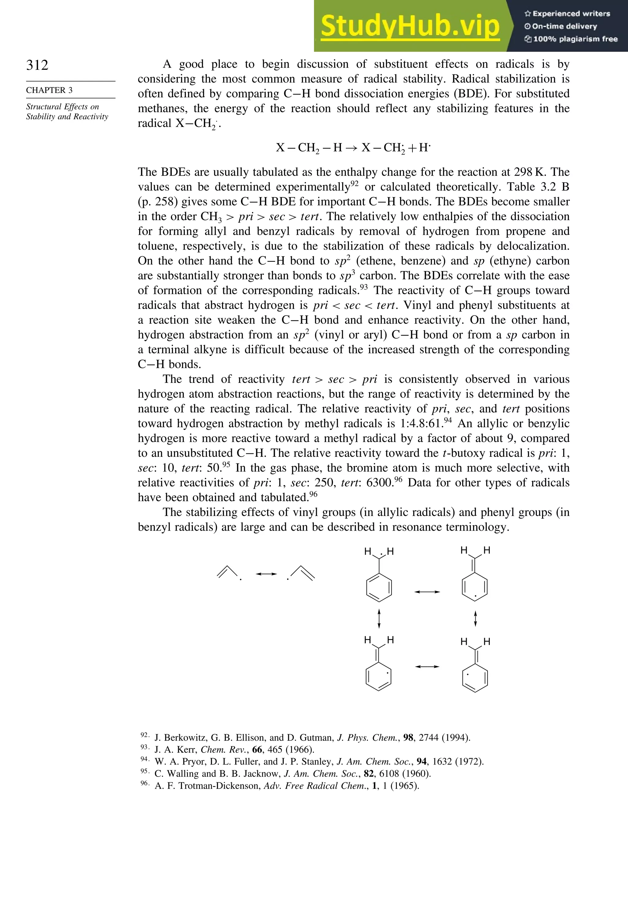 312
CHAPTER 3
Structural Effects on
Stability and Reactivity
A good place to begin discussion of substituent effects on radicals is by
considering the most common measure of radical stability. Radical stabilization is
often defined by comparing C−H bond dissociation energies (BDE). For substituted
methanes, the energy of the reaction should reflect any stabilizing features in the
radical X−CH 
2 .
X −CH2 −H → X −CH.
2 +H.
The BDEs are usually tabulated as the enthalpy change for the reaction at 298 K. The
values can be determined experimentally92
or calculated theoretically. Table 3.2 B
(p. 258) gives some C−H BDE for important C−H bonds. The BDEs become smaller
in the order CH3  pri  sec  tert. The relatively low enthalpies of the dissociation
for forming allyl and benzyl radicals by removal of hydrogen from propene and
toluene, respectively, is due to the stabilization of these radicals by delocalization.
On the other hand the C−H bond to sp2
(ethene, benzene) and sp (ethyne) carbon
are substantially stronger than bonds to sp3
carbon. The BDEs correlate with the ease
of formation of the corresponding radicals.93
The reactivity of C−H groups toward
radicals that abstract hydrogen is pri  sec  tert. Vinyl and phenyl substituents at
a reaction site weaken the C−H bond and enhance reactivity. On the other hand,
hydrogen abstraction from an sp2
(vinyl or aryl) C−H bond or from a sp carbon in
a terminal alkyne is difficult because of the increased strength of the corresponding
C−H bonds.
The trend of reactivity tert  sec  pri is consistently observed in various
hydrogen atom abstraction reactions, but the range of reactivity is determined by the
nature of the reacting radical. The relative reactivity of pri, sec, and tert positions
toward hydrogen abstraction by methyl radicals is 1:4.8:61.94
An allylic or benzylic
hydrogen is more reactive toward a methyl radical by a factor of about 9, compared
to an unsubstituted C−H. The relative reactivity toward the t-butoxy radical is pri: 1,
sec: 10, tert: 50.95
In the gas phase, the bromine atom is much more selective, with
relative reactivities of pri: 1, sec: 250, tert: 6300.96
Data for other types of radicals
have been obtained and tabulated.96
The stabilizing effects of vinyl groups (in allylic radicals) and phenyl groups (in
benzyl radicals) are large and can be described in resonance terminology.
.
.
H H
.
H
H
. .
H
H
.
H
H
92
J. Berkowitz, G. B. Ellison, and D. Gutman, J. Phys. Chem., 98, 2744 (1994).
93
J. A. Kerr, Chem. Rev., 66, 465 (1966).
94
W. A. Pryor, D. L. Fuller, and J. P. Stanley, J. Am. Chem. Soc., 94, 1632 (1972).
95
C. Walling and B. B. Jacknow, J. Am. Chem. Soc., 82, 6108 (1960).
96
A. F. Trotman-Dickenson, Adv. Free Radical Chem., 1, 1 (1965).
 