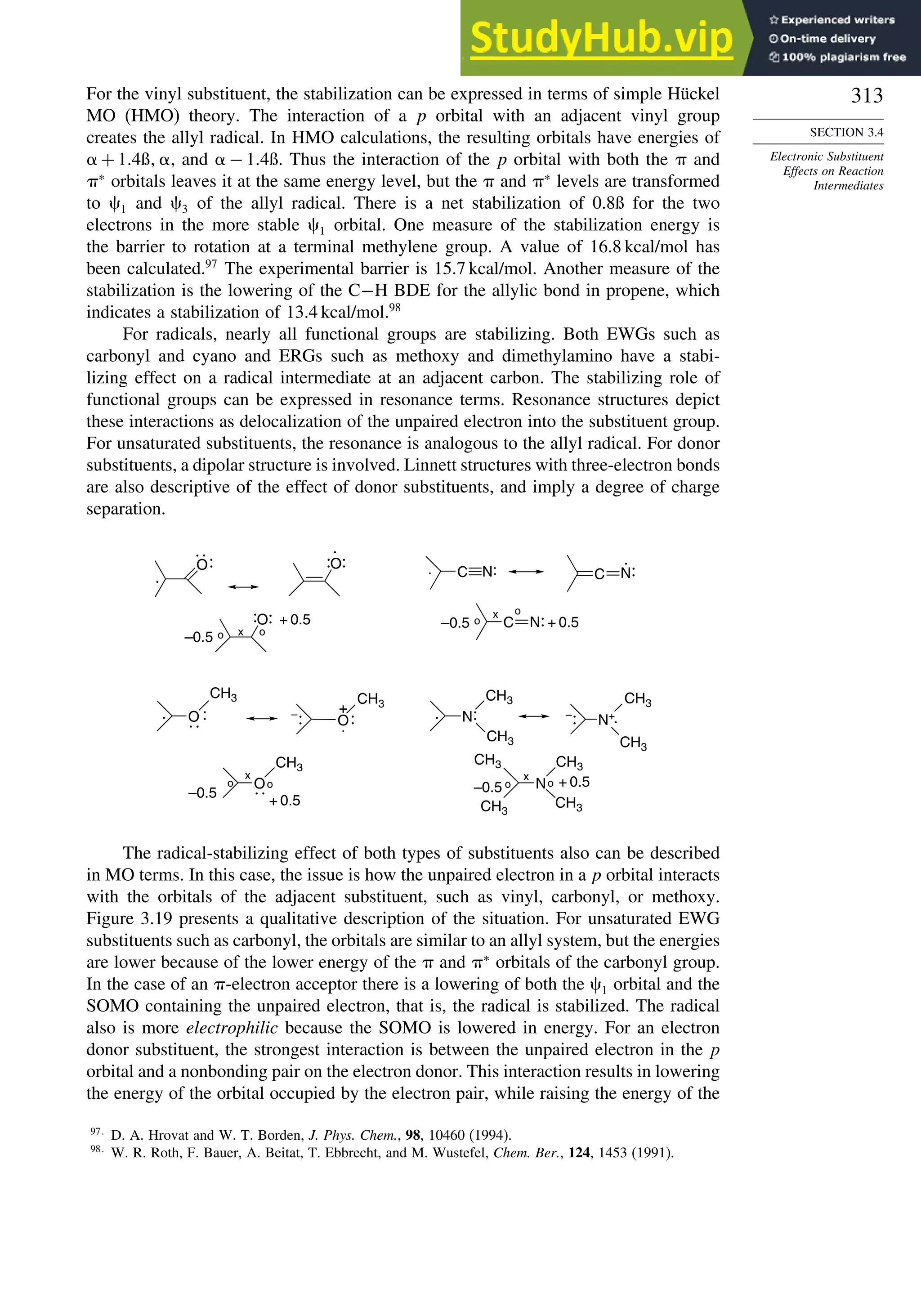 313
SECTION 3.4
Electronic Substituent
Effects on Reaction
Intermediates
For the vinyl substituent, the stabilization can be expressed in terms of simple Hückel
MO (HMO) theory. The interaction of a p orbital with an adjacent vinyl group
creates the allyl radical. In HMO calculations, the resulting orbitals have energies of
+ 14ß , and − 14ß. Thus the interaction of the p orbital with both the  and
∗
orbitals leaves it at the same energy level, but the  and ∗
levels are transformed
to 1 and 3 of the allyl radical. There is a net stabilization of 0.8ß for the two
electrons in the more stable 1 orbital. One measure of the stabilization energy is
the barrier to rotation at a terminal methylene group. A value of 16.8 kcal/mol has
been calculated.97
The experimental barrier is 15.7 kcal/mol. Another measure of the
stabilization is the lowering of the C−H BDE for the allylic bond in propene, which
indicates a stabilization of 13.4 kcal/mol.98
For radicals, nearly all functional groups are stabilizing. Both EWGs such as
carbonyl and cyano and ERGs such as methoxy and dimethylamino have a stabi-
lizing effect on a radical intermediate at an adjacent carbon. The stabilizing role of
functional groups can be expressed in resonance terms. Resonance structures depict
these interactions as delocalization of the unpaired electron into the substituent group.
For unsaturated substituents, the resonance is analogous to the allyl radical. For donor
substituents, a dipolar structure is involved. Linnett structures with three-electron bonds
are also descriptive of the effect of donor substituents, and imply a degree of charge
separation.
O O
C C
O
CH3
CH3
O
CH3
N: N+
O N
CH3
CH3
CH3
CH3
CH3
CH3
CH3
CH3
O C
:
.
:
:
.
:
: .
. : :
–
: .
. –
: .
:
o o
x
x
–0.5
+ 0.5
o
o –0.5 + 0.5
:
:
x
o o
–0.5
+ 0.5 –0.5 o
o
x
N: N:
N:+ 0.5
+
The radical-stabilizing effect of both types of substituents also can be described
in MO terms. In this case, the issue is how the unpaired electron in a p orbital interacts
with the orbitals of the adjacent substituent, such as vinyl, carbonyl, or methoxy.
Figure 3.19 presents a qualitative description of the situation. For unsaturated EWG
substituents such as carbonyl, the orbitals are similar to an allyl system, but the energies
are lower because of the lower energy of the  and ∗
orbitals of the carbonyl group.
In the case of an -electron acceptor there is a lowering of both the 1 orbital and the
SOMO containing the unpaired electron, that is, the radical is stabilized. The radical
also is more electrophilic because the SOMO is lowered in energy. For an electron
donor substituent, the strongest interaction is between the unpaired electron in the p
orbital and a nonbonding pair on the electron donor. This interaction results in lowering
the energy of the orbital occupied by the electron pair, while raising the energy of the
97
D. A. Hrovat and W. T. Borden, J. Phys. Chem., 98, 10460 (1994).
98
W. R. Roth, F. Bauer, A. Beitat, T. Ebbrecht, and M. Wustefel, Chem. Ber., 124, 1453 (1991).
 