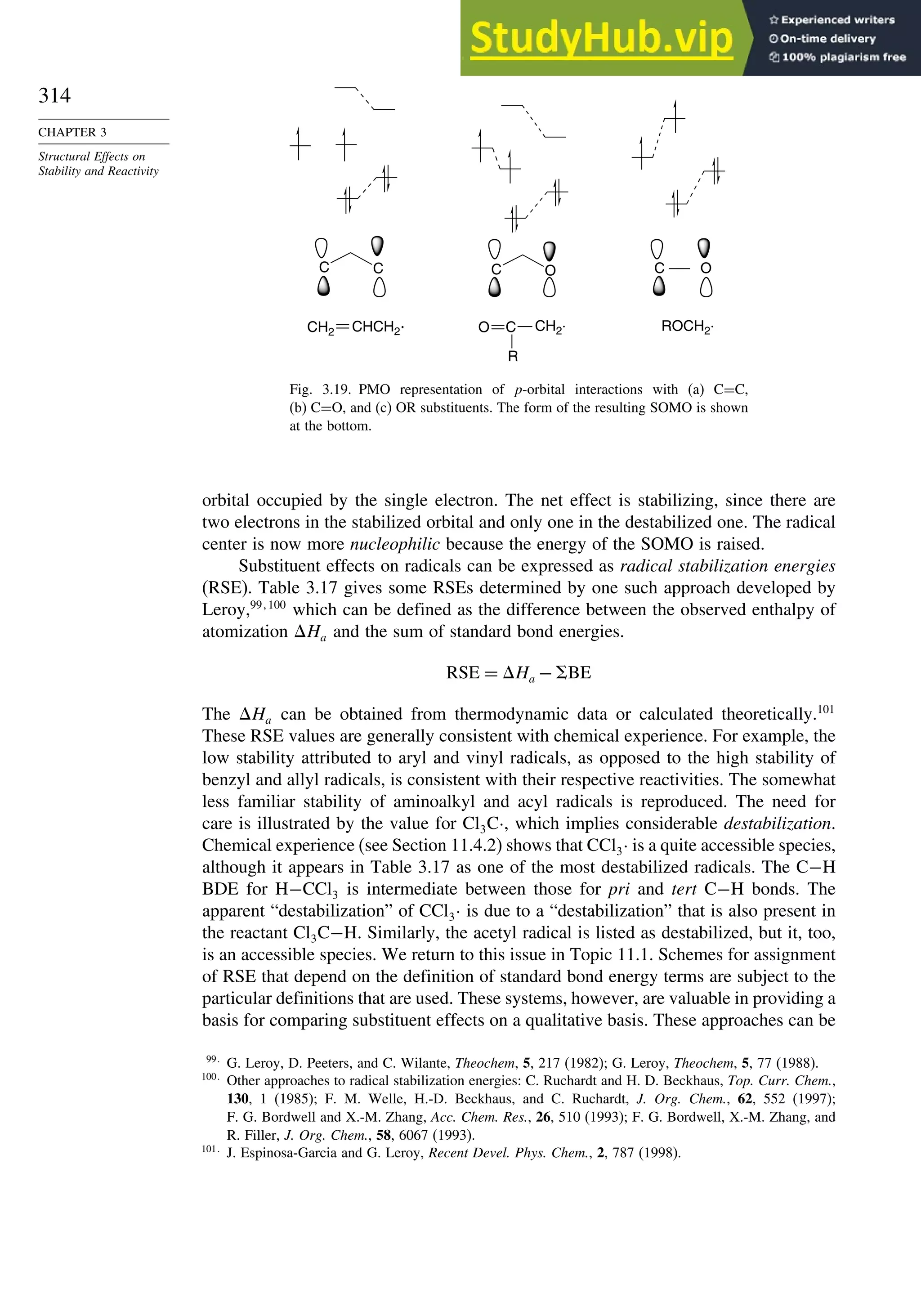 314
CHAPTER 3
Structural Effects on
Stability and Reactivity
C C C O
CH2
.
R
C O
CH2 ROCH2
.
O
CHCH2
. C
Fig. 3.19. PMO representation of p-orbital interactions with (a) C=C,
(b) C=O, and (c) OR substituents. The form of the resulting SOMO is shown
at the bottom.
orbital occupied by the single electron. The net effect is stabilizing, since there are
two electrons in the stabilized orbital and only one in the destabilized one. The radical
center is now more nucleophilic because the energy of the SOMO is raised.
Substituent effects on radicals can be expressed as radical stabilization energies
(RSE). Table 3.17 gives some RSEs determined by one such approach developed by
Leroy,99 100
which can be defined as the difference between the observed enthalpy of
atomization Ha and the sum of standard bond energies.
RSE = Ha − BE
The Ha can be obtained from thermodynamic data or calculated theoretically.101
These RSE values are generally consistent with chemical experience. For example, the
low stability attributed to aryl and vinyl radicals, as opposed to the high stability of
benzyl and allyl radicals, is consistent with their respective reactivities. The somewhat
less familiar stability of aminoalkyl and acyl radicals is reproduced. The need for
care is illustrated by the value for Cl3C·, which implies considerable destabilization.
Chemical experience (see Section 11.4.2) shows that CCl3· is a quite accessible species,
although it appears in Table 3.17 as one of the most destabilized radicals. The C−H
BDE for H−CCl3 is intermediate between those for pri and tert C−H bonds. The
apparent “destabilization” of CCl3· is due to a “destabilization” that is also present in
the reactant Cl3C−H. Similarly, the acetyl radical is listed as destabilized, but it, too,
is an accessible species. We return to this issue in Topic 11.1. Schemes for assignment
of RSE that depend on the definition of standard bond energy terms are subject to the
particular definitions that are used. These systems, however, are valuable in providing a
basis for comparing substituent effects on a qualitative basis. These approaches can be
99
G. Leroy, D. Peeters, and C. Wilante, Theochem, 5, 217 (1982); G. Leroy, Theochem, 5, 77 (1988).
100
Other approaches to radical stabilization energies: C. Ruchardt and H. D. Beckhaus, Top. Curr. Chem.,
130, 1 (1985); F. M. Welle, H.-D. Beckhaus, and C. Ruchardt, J. Org. Chem., 62, 552 (1997);
F. G. Bordwell and X.-M. Zhang, Acc. Chem. Res., 26, 510 (1993); F. G. Bordwell, X.-M. Zhang, and
R. Filler, J. Org. Chem., 58, 6067 (1993).
101
J. Espinosa-Garcia and G. Leroy, Recent Devel. Phys. Chem., 2, 787 (1998).
 