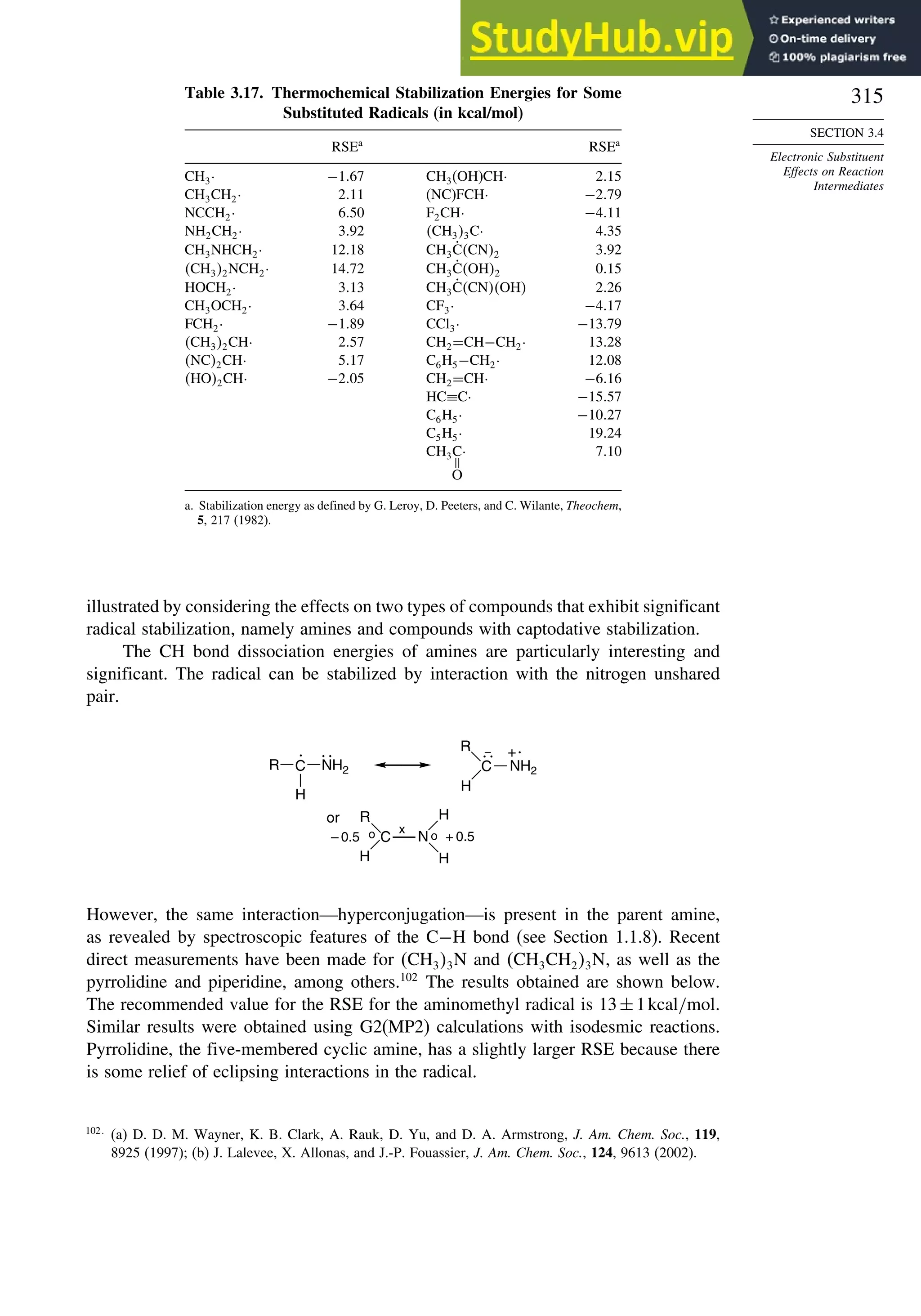 315
SECTION 3.4
Electronic Substituent
Effects on Reaction
Intermediates
Table 3.17. Thermochemical Stabilization Energies for Some
Substituted Radicals (in kcal/mol)
RSEa
RSEa
CH3· −167 CH3(OH)CH· 215
CH3CH2· 211 (NC)FCH· −279
NCCH2· 650 F2CH· −411
NH2CH2· 392 CH33C· 435
CH3NHCH2· 1218 CH3ĊCN2 392
CH32NCH2· 1472 CH3ĊOH2 015
HOCH2· 313 CH3ĊCNOH 226
CH3OCH2· 364 CF3· −417
FCH2· −189 CCl3· −1379
CH32CH· 257 CH2=CH−CH2· 1328
NC2CH· 517 C6H5−CH2· 1208
HO2CH· −205 CH2=CH· −616
HC≡C· −1557
C6H5· −1027
C5H5· 1924
CH3C· 710
=
O
a. Stabilization energy as defined by G. Leroy, D. Peeters, and C. Wilante, Theochem,
5, 217 (1982).
illustrated by considering the effects on two types of compounds that exhibit significant
radical stabilization, namely amines and compounds with captodative stabilization.
The CH bond dissociation energies of amines are particularly interesting and
significant. The radical can be stabilized by interaction with the nitrogen unshared
pair.
C
H
.
NH2
R
H
.
+
or
– 0.5 + 0.5
.. ..
–
R C
N
R
H
o
o
H
x
H
C
NH2
However, the same interaction—hyperconjugation—is present in the parent amine,
as revealed by spectroscopic features of the C−H bond (see Section 1.1.8). Recent
direct measurements have been made for CH33N and CH3CH23N, as well as the
pyrrolidine and piperidine, among others.102
The results obtained are shown below.
The recommended value for the RSE for the aminomethyl radical is 13±1kcal/mol.
Similar results were obtained using G2(MP2) calculations with isodesmic reactions.
Pyrrolidine, the five-membered cyclic amine, has a slightly larger RSE because there
is some relief of eclipsing interactions in the radical.
102
(a) D. D. M. Wayner, K. B. Clark, A. Rauk, D. Yu, and D. A. Armstrong, J. Am. Chem. Soc., 119,
8925 (1997); (b) J. Lalevee, X. Allonas, and J.-P. Fouassier, J. Am. Chem. Soc., 124, 9613 (2002).
 