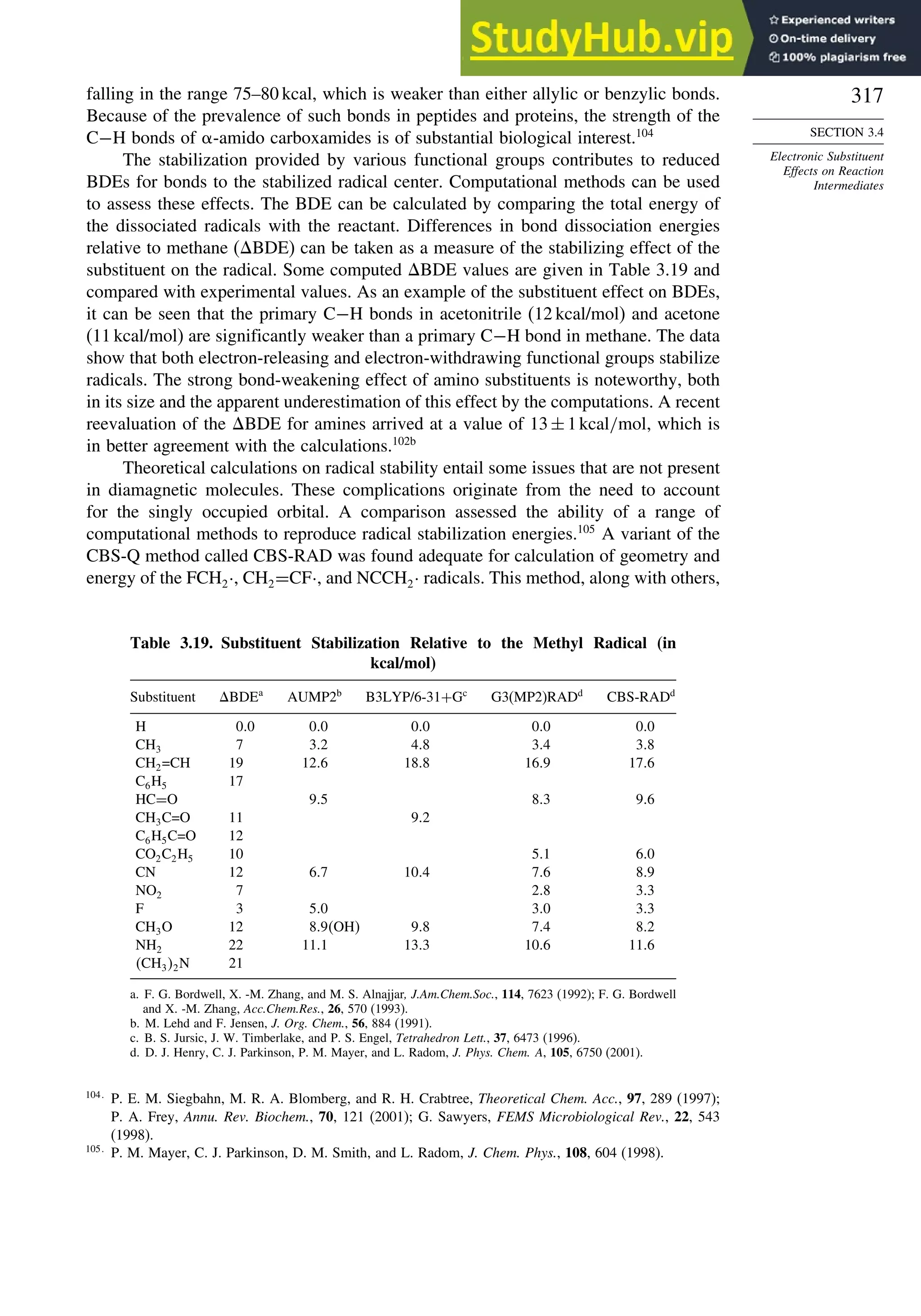 317
SECTION 3.4
Electronic Substituent
Effects on Reaction
Intermediates
falling in the range 75–80 kcal, which is weaker than either allylic or benzylic bonds.
Because of the prevalence of such bonds in peptides and proteins, the strength of the
C−H bonds of -amido carboxamides is of substantial biological interest.104
The stabilization provided by various functional groups contributes to reduced
BDEs for bonds to the stabilized radical center. Computational methods can be used
to assess these effects. The BDE can be calculated by comparing the total energy of
the dissociated radicals with the reactant. Differences in bond dissociation energies
relative to methane (BDE) can be taken as a measure of the stabilizing effect of the
substituent on the radical. Some computed BDE values are given in Table 3.19 and
compared with experimental values. As an example of the substituent effect on BDEs,
it can be seen that the primary C−H bonds in acetonitrile (12 kcal/mol) and acetone
(11 kcal/mol) are significantly weaker than a primary C−H bond in methane. The data
show that both electron-releasing and electron-withdrawing functional groups stabilize
radicals. The strong bond-weakening effect of amino substituents is noteworthy, both
in its size and the apparent underestimation of this effect by the computations. A recent
reevaluation of the BDE for amines arrived at a value of 13±1kcal/mol, which is
in better agreement with the calculations.102b
Theoretical calculations on radical stability entail some issues that are not present
in diamagnetic molecules. These complications originate from the need to account
for the singly occupied orbital. A comparison assessed the ability of a range of
computational methods to reproduce radical stabilization energies.105
A variant of the
CBS-Q method called CBS-RAD was found adequate for calculation of geometry and
energy of the FCH2·, CH2=CF·, and NCCH2· radicals. This method, along with others,
Table 3.19. Substituent Stabilization Relative to the Methyl Radical (in
kcal/mol)
Substituent BDEa
AUMP2b
B3LYP/6-31+Gc
G3(MP2)RADd
CBS-RADd
H 00 00 00 00 00
CH3 7 32 48 34 38
CH2=CH 19 126 188 169 176
C6H5 17
HC=O 95 83 96
CH3C=O 11 92
C6H5C=O 12
CO2C2H5 10 51 60
CN 12 67 104 76 89
NO2 7 28 33
F 3 50 30 33
CH3O 12 89OH 98 74 82
NH2 22 111 133 106 116
CH32N 21
a. F. G. Bordwell, X. -M. Zhang, and M. S. Alnajjar, J.Am.Chem.Soc., 114, 7623 (1992); F. G. Bordwell
and X. -M. Zhang, Acc.Chem.Res., 26, 570 (1993).
b. M. Lehd and F. Jensen, J. Org. Chem., 56, 884 (1991).
c. B. S. Jursic, J. W. Timberlake, and P. S. Engel, Tetrahedron Lett., 37, 6473 (1996).
d. D. J. Henry, C. J. Parkinson, P. M. Mayer, and L. Radom, J. Phys. Chem. A, 105, 6750 (2001).
104
P. E. M. Siegbahn, M. R. A. Blomberg, and R. H. Crabtree, Theoretical Chem. Acc., 97, 289 (1997);
P. A. Frey, Annu. Rev. Biochem., 70, 121 (2001); G. Sawyers, FEMS Microbiological Rev., 22, 543
(1998).
105
P. M. Mayer, C. J. Parkinson, D. M. Smith, and L. Radom, J. Chem. Phys., 108, 604 (1998).
 