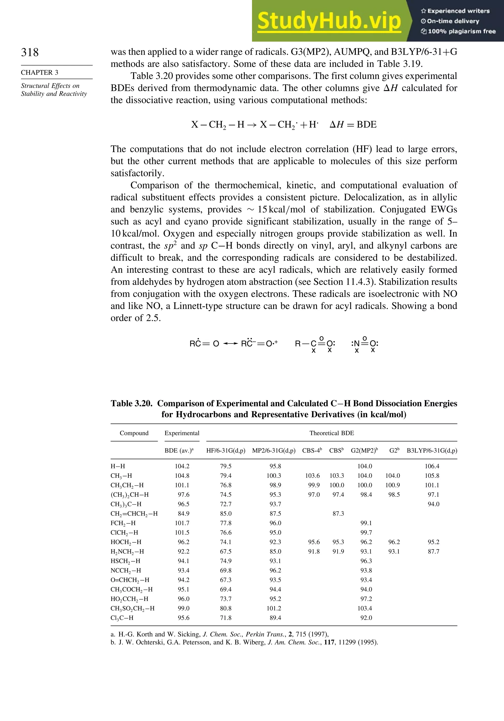 318
CHAPTER 3
Structural Effects on
Stability and Reactivity
was then applied to a wider range of radicals. G3(MP2), AUMPQ, and B3LYP/6-31+G
methods are also satisfactory. Some of these data are included in Table 3.19.
Table 3.20 provides some other comparisons. The first column gives experimental
BDEs derived from thermodynamic data. The other columns give H calculated for
the dissociative reaction, using various computational methods:
X −CH2 −H → X −CH2
. +H. H = BDE
The computations that do not include electron correlation (HF) lead to large errors,
but the other current methods that are applicable to molecules of this size perform
satisfactorily.
Comparison of the thermochemical, kinetic, and computational evaluation of
radical substituent effects provides a consistent picture. Delocalization, as in allylic
and benzylic systems, provides ∼ 15kcal/mol of stabilization. Conjugated EWGs
such as acyl and cyano provide significant stabilization, usually in the range of 5–
10 kcal/mol. Oxygen and especially nitrogen groups provide stabilization as well. In
contrast, the sp2
and sp C−H bonds directly on vinyl, aryl, and alkynyl carbons are
difficult to break, and the corresponding radicals are considered to be destabilized.
An interesting contrast to these are acyl radicals, which are relatively easily formed
from aldehydes by hydrogen atom abstraction (see Section 11.4.3). Stabilization results
from conjugation with the oxygen electrons. These radicals are isoelectronic with NO
and like NO, a Linnett-type structure can be drawn for acyl radicals. Showing a bond
order of 2.5.
RC O RC–
O +
x x
o
C
R O
x x
o
N O
Table 3.20. Comparison of Experimental and Calculated C−H Bond Dissociation Energies
for Hydrocarbons and Representative Derivatives (in kcal/mol)
Compound Experimental Theoretical BDE
BDE (av.)a
HF/6-31G(d,p) MP2/6-31G(d,p) CBS-4b
CBSb
G2(MP2)b
G2b
B3LYP/6-31G(d,p)
H−H 1042 795 958 1040 1064
CH3−H 1048 794 1003 1036 1033 1040 1040 1058
CH3CH2−H 1011 768 989 999 1000 1000 1009 1011
CH32CH−H 976 745 953 970 974 984 985 971
CH33C−H 965 727 937 940
CH2=CHCH2−H 849 850 875 873
FCH2−H 1017 778 960 991
ClCH2−H 1015 766 950 997
HOCH2−H 962 741 923 956 953 962 962 952
H2NCH2−H 922 675 850 918 919 931 931 877
HSCH2−H 941 749 931 963
NCCH2−H 934 698 962 938
O=CHCH2−H 942 673 935 934
CH3COCH2−H 951 694 944 940
HO2CCH2−H 960 737 952 972
CH3SO2CH2−H 990 808 1012 1034
Cl3C−H 956 718 894 920
a. H.-G. Korth and W. Sicking, J. Chem. Soc., Perkin Trans., 2, 715 (1997),
b. J. W. Ochterski, G.A. Petersson, and K. B. Wiberg, J. Am. Chem. Soc., 117, 11299 (1995).
 