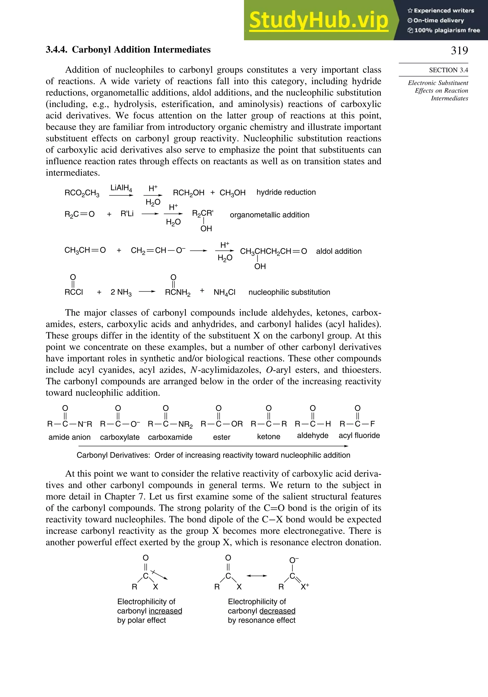 319
SECTION 3.4
Electronic Substituent
Effects on Reaction
Intermediates
3.4.4. Carbonyl Addition Intermediates
Addition of nucleophiles to carbonyl groups constitutes a very important class
of reactions. A wide variety of reactions fall into this category, including hydride
reductions, organometallic additions, aldol additions, and the nucleophilic substitution
(including, e.g., hydrolysis, esterification, and aminolysis) reactions of carboxylic
acid derivatives. We focus attention on the latter group of reactions at this point,
because they are familiar from introductory organic chemistry and illustrate important
substituent effects on carbonyl group reactivity. Nucleophilic substitution reactions
of carboxylic acid derivatives also serve to emphasize the point that substituents can
influence reaction rates through effects on reactants as well as on transition states and
intermediates.
H+
H2O
H+
H2O
H+
H2O
OH
NH4Cl
RCO2CH3
LiAlH4
RCH2OH + CH3OH hydride reduction
+ R'Li R2CR' organometallic addition
+ nucleophilic substitution
+ aldol addition
+
2 NH3
O
R2C
CH3CH O
O
RCCl RCNH2
O
CH3CHCH2CH O
CH2 CH O–
OH
The major classes of carbonyl compounds include aldehydes, ketones, carbox-
amides, esters, carboxylic acids and anhydrides, and carbonyl halides (acyl halides).
These groups differ in the identity of the substituent X on the carbonyl group. At this
point we concentrate on these examples, but a number of other carbonyl derivatives
have important roles in synthetic and/or biological reactions. These other compounds
include acyl cyanides, acyl azides, N-acylimidazoles, O-aryl esters, and thioesters.
The carbonyl compounds are arranged below in the order of the increasing reactivity
toward nucleophilic addition.
Carbonyl Derivatives: Order of increasing reactivity toward nucleophilic addition
amide anion
R
O
N–
R
C
carboxylate
R
O
O–
C
carboxamide
R
O
NR2
C
ester
R
O
OR
C
ketone
R
O
R
C
aldehyde
R
O
H
C
acyl fluoride
R
O
F
C
At this point we want to consider the relative reactivity of carboxylic acid deriva-
tives and other carbonyl compounds in general terms. We return to the subject in
more detail in Chapter 7. Let us first examine some of the salient structural features
of the carbonyl compounds. The strong polarity of the C=O bond is the origin of its
reactivity toward nucleophiles. The bond dipole of the C−X bond would be expected
increase carbonyl reactivity as the group X becomes more electronegative. There is
another powerful effect exerted by the group X, which is resonance electron donation.
Electrophilicity of
carbonyl increased
by polar effect
Electrophilicity of
carbonyl decreased
by resonance effect
R
C
O
X R
C
O
X R
C
O–
X+
 