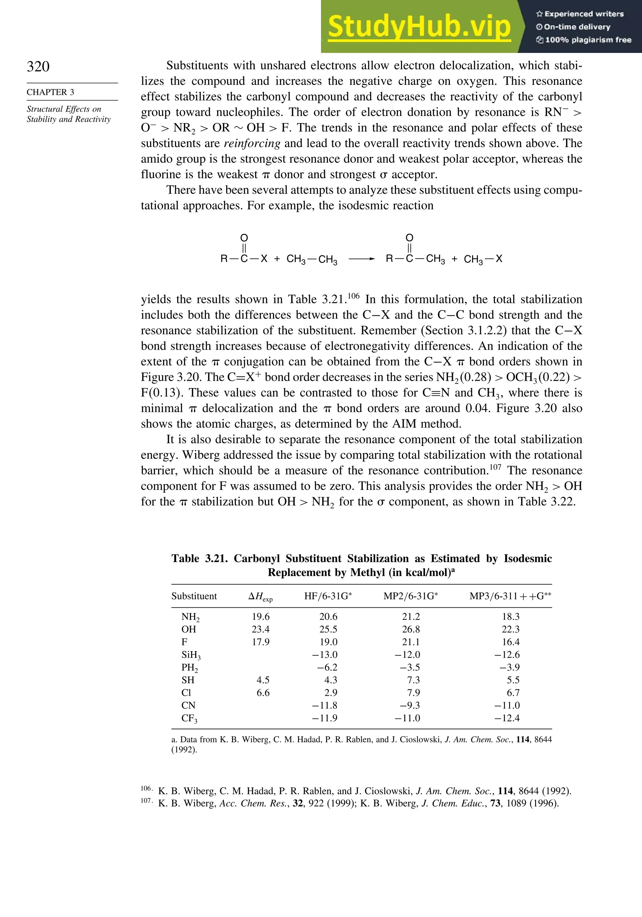 320
CHAPTER 3
Structural Effects on
Stability and Reactivity
Substituents with unshared electrons allow electron delocalization, which stabi-
lizes the compound and increases the negative charge on oxygen. This resonance
effect stabilizes the carbonyl compound and decreases the reactivity of the carbonyl
group toward nucleophiles. The order of electron donation by resonance is RN−

O−
 NR2  OR ∼ OH  F. The trends in the resonance and polar effects of these
substituents are reinforcing and lead to the overall reactivity trends shown above. The
amido group is the strongest resonance donor and weakest polar acceptor, whereas the
fluorine is the weakest  donor and strongest  acceptor.
There have been several attempts to analyze these substituent effects using compu-
tational approaches. For example, the isodesmic reaction
+ +
R
O
X
C X
CH3
R
O
CH3
C
CH3 CH3
yields the results shown in Table 3.21.106
In this formulation, the total stabilization
includes both the differences between the C−X and the C−C bond strength and the
resonance stabilization of the substituent. Remember (Section 3.1.2.2) that the C−X
bond strength increases because of electronegativity differences. An indication of the
extent of the  conjugation can be obtained from the C−X  bond orders shown in
Figure 3.20. The C=X+
bond order decreases in the series NH2028  OCH3022 
F013. These values can be contrasted to those for C≡N and CH3, where there is
minimal  delocalization and the  bond orders are around 0.04. Figure 3.20 also
shows the atomic charges, as determined by the AIM method.
It is also desirable to separate the resonance component of the total stabilization
energy. Wiberg addressed the issue by comparing total stabilization with the rotational
barrier, which should be a measure of the resonance contribution.107
The resonance
component for F was assumed to be zero. This analysis provides the order NH2  OH
for the  stabilization but OH  NH2 for the  component, as shown in Table 3.22.
Table 3.21. Carbonyl Substituent Stabilization as Estimated by Isodesmic
Replacement by Methyl (in kcal/mol)a
Substituent Hexp HF/6-31G∗
MP2/6-31G∗
MP3/6-311++G∗∗
NH2 196 206 212 183
OH 234 255 268 223
F 179 190 211 164
SiH3 −130 −120 −126
PH2 −62 −35 −39
SH 45 43 73 55
Cl 66 29 79 67
CN −118 −93 −110
CF3 −119 −110 −124
a. Data from K. B. Wiberg, C. M. Hadad, P. R. Rablen, and J. Cioslowski, J. Am. Chem. Soc., 114, 8644
(1992).
106
K. B. Wiberg, C. M. Hadad, P. R. Rablen, and J. Cioslowski, J. Am. Chem. Soc., 114, 8644 (1992).
107
K. B. Wiberg, Acc. Chem. Res., 32, 922 (1999); K. B. Wiberg, J. Chem. Educ., 73, 1089 (1996).
 
