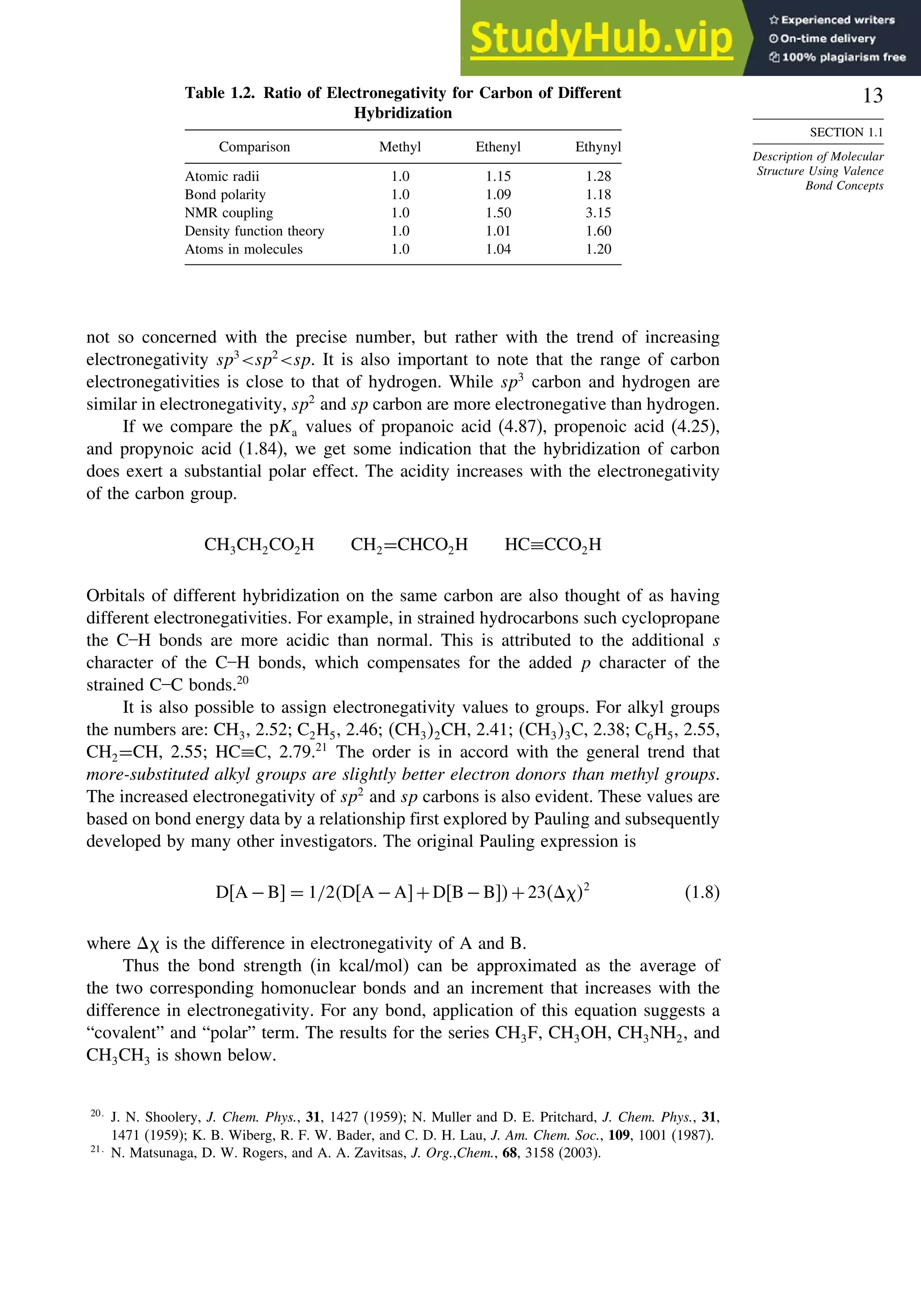13
SECTION 1.1
Description of Molecular
Structure Using Valence
Bond Concepts
Table 1.2. Ratio of Electronegativity for Carbon of Different
Hybridization
Comparison Methyl Ethenyl Ethynyl
Atomic radii 10 115 128
Bond polarity 10 109 118
NMR coupling 10 150 315
Density function theory 10 101 160
Atoms in molecules 10 104 120
not so concerned with the precise number, but rather with the trend of increasing
electronegativity sp3
sp2
sp. It is also important to note that the range of carbon
electronegativities is close to that of hydrogen. While sp3
carbon and hydrogen are
similar in electronegativity, sp2
and sp carbon are more electronegative than hydrogen.
If we compare the pKa values of propanoic acid (4.87), propenoic acid (4.25),
and propynoic acid (1.84), we get some indication that the hybridization of carbon
does exert a substantial polar effect. The acidity increases with the electronegativity
of the carbon group.
CH3CH2CO2H CH2=CHCO2H HC≡CCO2H
Orbitals of different hybridization on the same carbon are also thought of as having
different electronegativities. For example, in strained hydrocarbons such cyclopropane
the C–H bonds are more acidic than normal. This is attributed to the additional s
character of the C–H bonds, which compensates for the added p character of the
strained C–C bonds.20
It is also possible to assign electronegativity values to groups. For alkyl groups
the numbers are: CH3, 2.52; C2H5, 2.46; CH32CH, 2.41; CH33C, 2.38; C6H5, 2.55,
CH2=CH, 2.55; HC≡C, 2.79.21
The order is in accord with the general trend that
more-substituted alkyl groups are slightly better electron donors than methyl groups.
The increased electronegativity of sp2
and sp carbons is also evident. These values are
based on bond energy data by a relationship first explored by Pauling and subsequently
developed by many other investigators. The original Pauling expression is
DA −B = 1/2DA −A +DB−B +23 2
(1.8)
where is the difference in electronegativity of A and B.
Thus the bond strength (in kcal/mol) can be approximated as the average of
the two corresponding homonuclear bonds and an increment that increases with the
difference in electronegativity. For any bond, application of this equation suggests a
“covalent” and “polar” term. The results for the series CH3F, CH3OH, CH3NH2, and
CH3CH3 is shown below.
20
J. N. Shoolery, J. Chem. Phys., 31, 1427 (1959); N. Muller and D. E. Pritchard, J. Chem. Phys., 31,
1471 (1959); K. B. Wiberg, R. F. W. Bader, and C. D. H. Lau, J. Am. Chem. Soc., 109, 1001 (1987).
21
N. Matsunaga, D. W. Rogers, and A. A. Zavitsas, J. Org.,Chem., 68, 3158 (2003).
 
