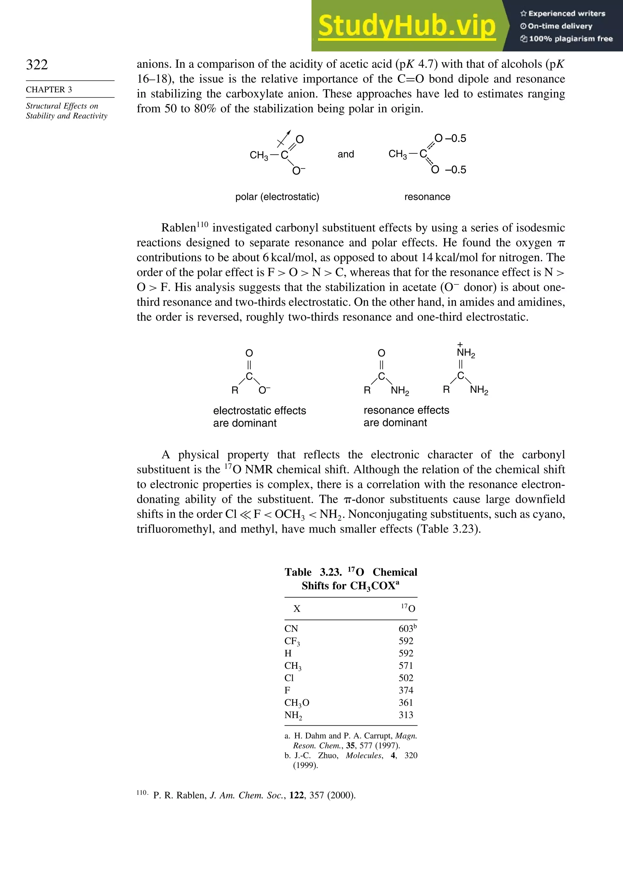 322
CHAPTER 3
Structural Effects on
Stability and Reactivity
anions. In a comparison of the acidity of acetic acid (pK 4.7) with that of alcohols (pK
16–18), the issue is the relative importance of the C=O bond dipole and resonance
in stabilizing the carboxylate anion. These approaches have led to estimates ranging
from 50 to 80% of the stabilization being polar in origin.
and
polar (electrostatic) resonance
C
O
O–
CH3 C
O
O
–0.5
–0.5
CH3
---
-
-
-
Rablen110
investigated carbonyl substituent effects by using a series of isodesmic
reactions designed to separate resonance and polar effects. He found the oxygen 
contributions to be about 6 kcal/mol, as opposed to about 14 kcal/mol for nitrogen. The
order of the polar effect is F  O  N  C, whereas that for the resonance effect is N 
O  F. His analysis suggests that the stabilization in acetate (O−
donor) is about one-
third resonance and two-thirds electrostatic. On the other hand, in amides and amidines,
the order is reversed, roughly two-thirds resonance and one-third electrostatic.
electrostatic effects
are dominant
resonance effects
are dominant
R
C
O
O– R
C
O
NH2 R
C
+
NH2
NH2
A physical property that reflects the electronic character of the carbonyl
substituent is the 17
O NMR chemical shift. Although the relation of the chemical shift
to electronic properties is complex, there is a correlation with the resonance electron-
donating ability of the substituent. The -donor substituents cause large downfield
shifts in the order Cl ≪ F  OCH3  NH2. Nonconjugating substituents, such as cyano,
trifluoromethyl, and methyl, have much smaller effects (Table 3.23).
Table 3.23. 17
O Chemical
Shifts for CH3COXa
X 17
O
CN 603b
CF3 592
H 592
CH3 571
Cl 502
F 374
CH3O 361
NH2 313
a. H. Dahm and P. A. Carrupt, Magn.
Reson. Chem., 35, 577 (1997).
b. J.-C. Zhuo, Molecules, 4, 320
(1999).
110
P. R. Rablen, J. Am. Chem. Soc., 122, 357 (2000).
 
