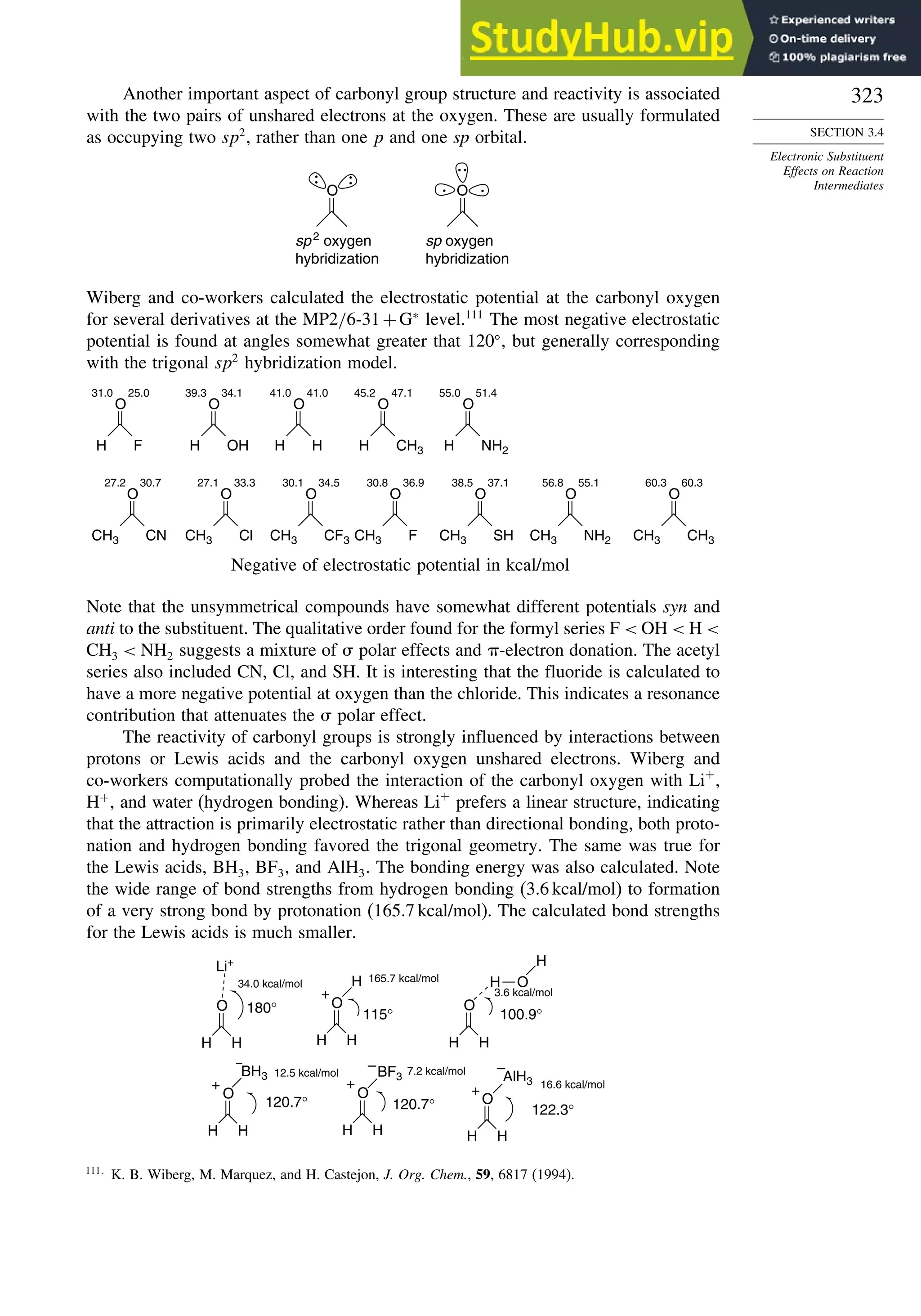 323
SECTION 3.4
Electronic Substituent
Effects on Reaction
Intermediates
Another important aspect of carbonyl group structure and reactivity is associated
with the two pairs of unshared electrons at the oxygen. These are usually formulated
as occupying two sp2
, rather than one p and one sp orbital.
O
sp2 oxygen
hybridization
sp oxygen
hybridization
O
Wiberg and co-workers calculated the electrostatic potential at the carbonyl oxygen
for several derivatives at the MP2/6-31+G∗
level.111
The most negative electrostatic
potential is found at angles somewhat greater that 120 , but generally corresponding
with the trigonal sp2
hybridization model.
31.0 25.0 41.0 41.0
39.3 34.1 55.0 51.4
47.1
45.2
O
F
H
O
H
H
O
CH3
H
O
NH2
H
O
OH
H
27.2 30.7 27.1 33.3 30.1 34.5 30.8 36.9 38.5 37.1 55.1
56.8 60.3
60.3
O
CN
CH3
O
CF3
CH3
O
F
CH3
O
SH
CH3
O
NH2
CH3
O
CH3
CH3
O
Cl
CH3
Negative of electrostatic potential in kcal/mol
Note that the unsymmetrical compounds have somewhat different potentials syn and
anti to the substituent. The qualitative order found for the formyl series F  OH  H 
CH3  NH2 suggests a mixture of  polar effects and -electron donation. The acetyl
series also included CN, Cl, and SH. It is interesting that the fluoride is calculated to
have a more negative potential at oxygen than the chloride. This indicates a resonance
contribution that attenuates the  polar effect.
The reactivity of carbonyl groups is strongly influenced by interactions between
protons or Lewis acids and the carbonyl oxygen unshared electrons. Wiberg and
co-workers computationally probed the interaction of the carbonyl oxygen with Li+
,
H+
, and water (hydrogen bonding). Whereas Li+
prefers a linear structure, indicating
that the attraction is primarily electrostatic rather than directional bonding, both proto-
nation and hydrogen bonding favored the trigonal geometry. The same was true for
the Lewis acids, BH3, BF3, and AlH3. The bonding energy was also calculated. Note
the wide range of bond strengths from hydrogen bonding (3.6 kcal/mol) to formation
of a very strong bond by protonation (165.7 kcal/mol). The calculated bond strengths
for the Lewis acids is much smaller.
O
Li+
H
+
H O
H
BH3
+
BF3
+
–
AlH3
+
–
34.0 kcal/mol
180° 115°
165.7 kcal/mol
3.6 kcal/mol
100.9°
122.3°
120.7°
120.7°
12.5 kcal/mol 7.2 kcal/mol
16.6 kcal/mol
H H
O
H H
O
H H
O
H H
O
H H
O
H H
–
111
K. B. Wiberg, M. Marquez, and H. Castejon, J. Org. Chem., 59, 6817 (1994).
 