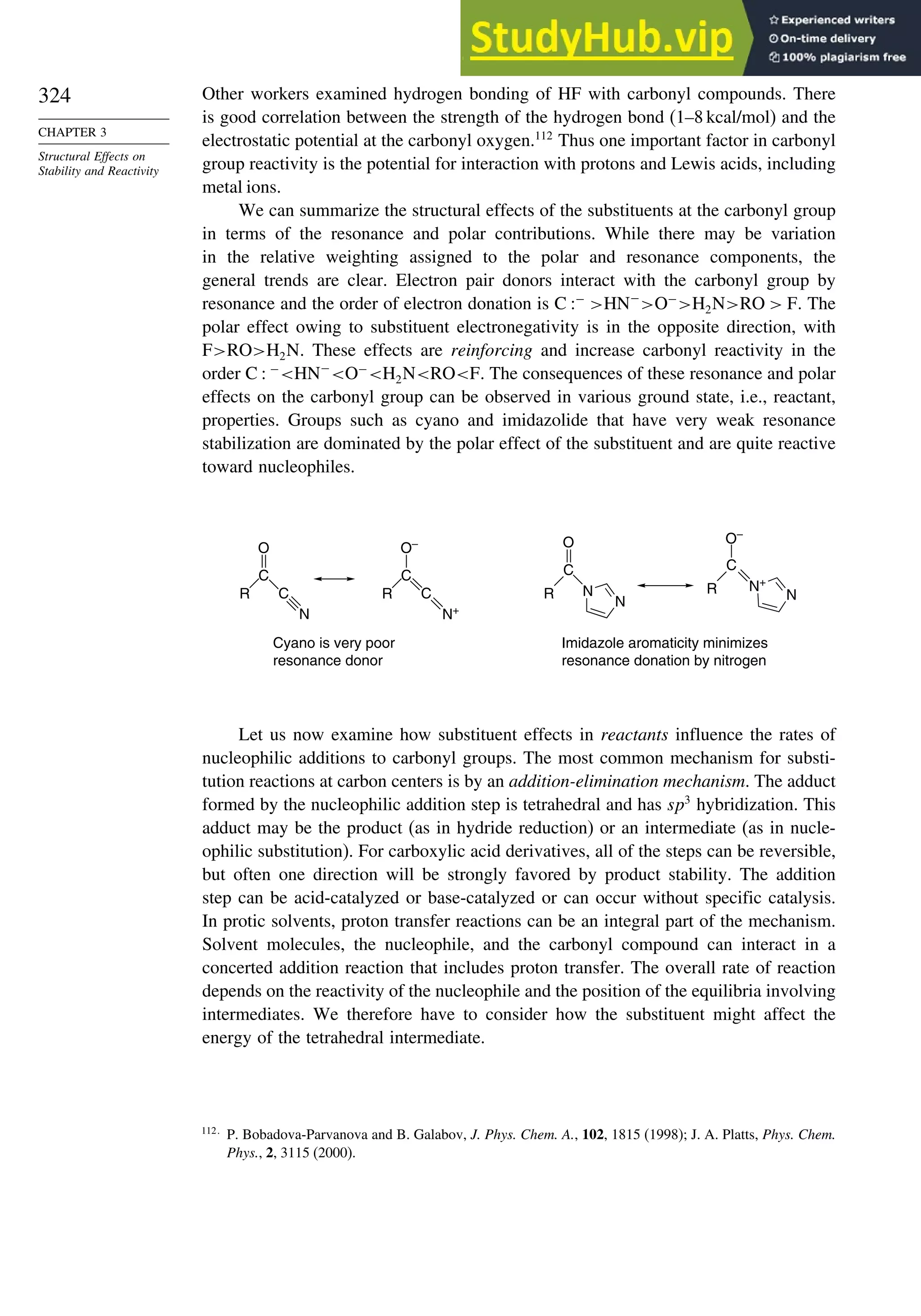 324
CHAPTER 3
Structural Effects on
Stability and Reactivity
Other workers examined hydrogen bonding of HF with carbonyl compounds. There
is good correlation between the strength of the hydrogen bond (1–8 kcal/mol) and the
electrostatic potential at the carbonyl oxygen.112
Thus one important factor in carbonyl
group reactivity is the potential for interaction with protons and Lewis acids, including
metal ions.
We can summarize the structural effects of the substituents at the carbonyl group
in terms of the resonance and polar contributions. While there may be variation
in the relative weighting assigned to the polar and resonance components, the
general trends are clear. Electron pair donors interact with the carbonyl group by
resonance and the order of electron donation is C −
HN−
O−
H2NRO  F. The
polar effect owing to substituent electronegativity is in the opposite direction, with
FROH2N. These effects are reinforcing and increase carbonyl reactivity in the
order C  −
HN−
O−
H2NROF. The consequences of these resonance and polar
effects on the carbonyl group can be observed in various ground state, i.e., reactant,
properties. Groups such as cyano and imidazolide that have very weak resonance
stabilization are dominated by the polar effect of the substituent and are quite reactive
toward nucleophiles.
O
C
R C
N
O
C
R N
N
O–
N+
N
Cyano is very poor
resonance donor
Imidazole aromaticity minimizes
resonance donation by nitrogen
O–
C
R C
N+
C
R
Let us now examine how substituent effects in reactants influence the rates of
nucleophilic additions to carbonyl groups. The most common mechanism for substi-
tution reactions at carbon centers is by an addition-elimination mechanism. The adduct
formed by the nucleophilic addition step is tetrahedral and has sp3
hybridization. This
adduct may be the product (as in hydride reduction) or an intermediate (as in nucle-
ophilic substitution). For carboxylic acid derivatives, all of the steps can be reversible,
but often one direction will be strongly favored by product stability. The addition
step can be acid-catalyzed or base-catalyzed or can occur without specific catalysis.
In protic solvents, proton transfer reactions can be an integral part of the mechanism.
Solvent molecules, the nucleophile, and the carbonyl compound can interact in a
concerted addition reaction that includes proton transfer. The overall rate of reaction
depends on the reactivity of the nucleophile and the position of the equilibria involving
intermediates. We therefore have to consider how the substituent might affect the
energy of the tetrahedral intermediate.
112
P. Bobadova-Parvanova and B. Galabov, J. Phys. Chem. A., 102, 1815 (1998); J. A. Platts, Phys. Chem.
Phys., 2, 3115 (2000).
 