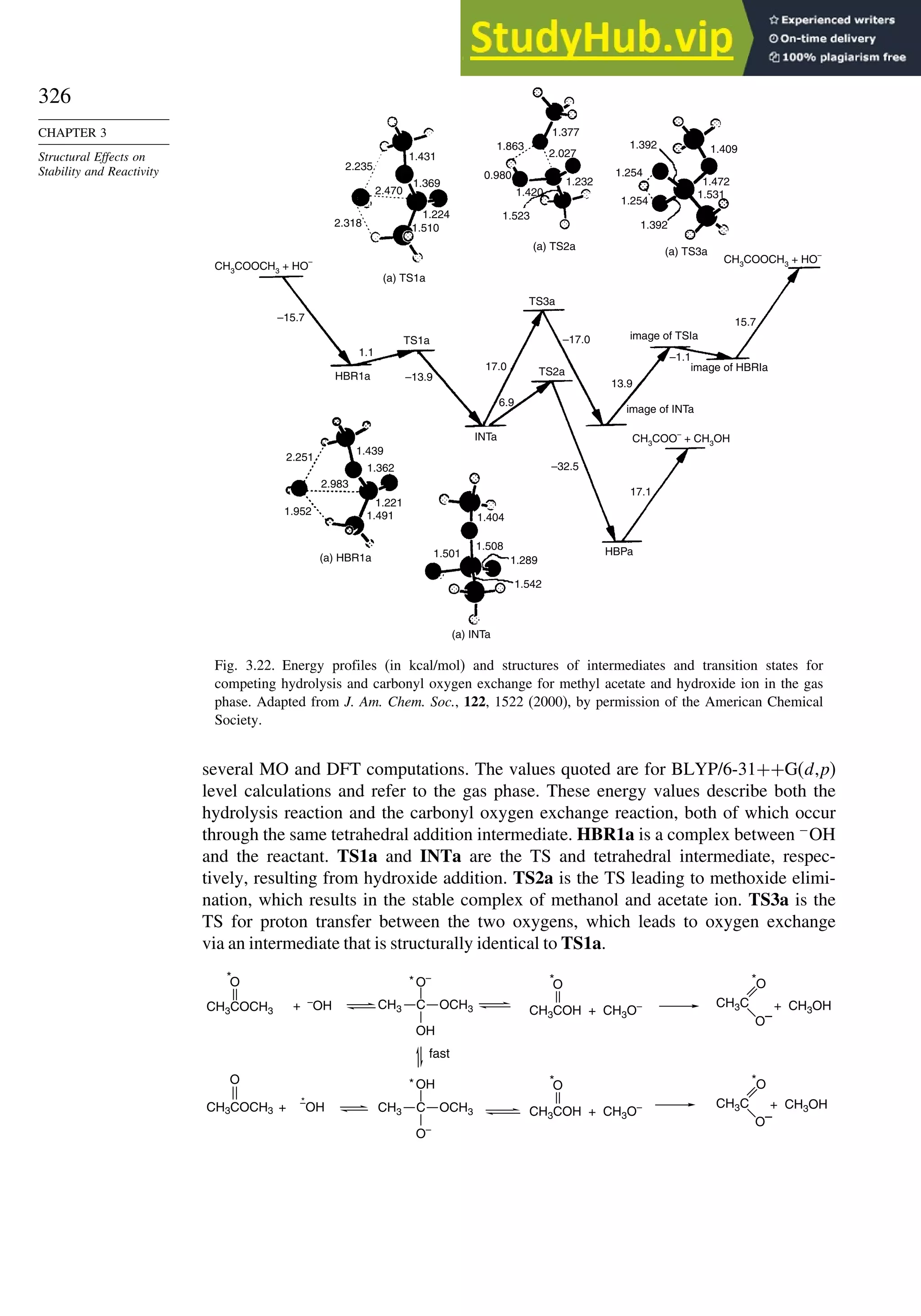 326
CHAPTER 3
Structural Effects on
Stability and Reactivity
1.392 1.409
1.472
1.531
1.392
(a) TS3a
(a) TS2a
(a) TS1a
(a) HBR1a
(a) INTa
TS1a
TS2a
INTa
HBPa
–32.5
17.1
–17.0
13.9
–1.1
15.7
image of INTa
image of TSIa
image of HBRIa
TS3a
HBR1a
1.377
1.863
2.027
1.232
0.980
1.420
1.523
1.224
1.369
1.431
2.235
2.470
2.318
–15.7
1.1
–13.9
1.439
1.404
1.508
1.289
1.542
1.501
1.362
1.221
1.491
1.952
2.251
2.983
17.0
6.9
CH3
COOCH3
+ HO
– CH3
COOCH3
+ HO
–
CH3
COO
–
+ CH3
OH
1.510
1.254
1.254
Fig. 3.22. Energy profiles (in kcal/mol) and structures of intermediates and transition states for
competing hydrolysis and carbonyl oxygen exchange for methyl acetate and hydroxide ion in the gas
phase. Adapted from J. Am. Chem. Soc., 122, 1522 (2000), by permission of the American Chemical
Society.
several MO and DFT computations. The values quoted are for BLYP/6-31++G(d,p)
level calculations and refer to the gas phase. These energy values describe both the
hydrolysis reaction and the carbonyl oxygen exchange reaction, both of which occur
through the same tetrahedral addition intermediate. HBR1a is a complex between −
OH
and the reactant. TS1a and INTa are the TS and tetrahedral intermediate, respec-
tively, resulting from hydroxide addition. TS2a is the TS leading to methoxide elimi-
nation, which results in the stable complex of methanol and acetate ion. TS3a is the
TS for proton transfer between the two oxygens, which leads to oxygen exchange
via an intermediate that is structurally identical to TS1a.
CH3COCH3
O
C
O–
OCH3
OH
CH3 CH3COH + CH3O–
CH3C
O
O–
CH3COCH3
O
*
+ –OH
*
fast
*
+ CH3OH
+ CH3OH
+ –
OH
O
*
CH3COH + CH3O–
O
*
C
O–
OCH3
OH
CH3
*
CH3C
O
O–
*
*
 