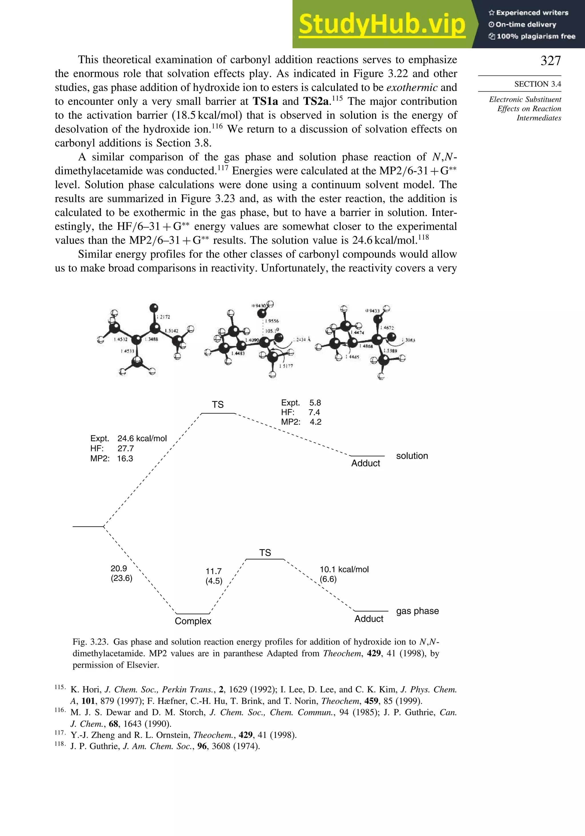 327
SECTION 3.4
Electronic Substituent
Effects on Reaction
Intermediates
This theoretical examination of carbonyl addition reactions serves to emphasize
the enormous role that solvation effects play. As indicated in Figure 3.22 and other
studies, gas phase addition of hydroxide ion to esters is calculated to be exothermic and
to encounter only a very small barrier at TS1a and TS2a.115
The major contribution
to the activation barrier (18.5 kcal/mol) that is observed in solution is the energy of
desolvation of the hydroxide ion.116
We return to a discussion of solvation effects on
carbonyl additions is Section 3.8.
A similar comparison of the gas phase and solution phase reaction of N,N-
dimethylacetamide was conducted.117
Energies were calculated at the MP2/6-31+G∗∗
level. Solution phase calculations were done using a continuum solvent model. The
results are summarized in Figure 3.23 and, as with the ester reaction, the addition is
calculated to be exothermic in the gas phase, but to have a barrier in solution. Inter-
estingly, the HF/6–31 + G∗∗
energy values are somewhat closer to the experimental
values than the MP2/6–31+G∗∗
results. The solution value is 24.6 kcal/mol.118
Similar energy profiles for the other classes of carbonyl compounds would allow
us to make broad comparisons in reactivity. Unfortunately, the reactivity covers a very
TS
TS
Adduct
Adduct
Complex
Expt. 24.6 kcal/mol
HF: 27.7
MP2: 16.3
Expt. 5.8
HF: 7.4
MP2: 4.2
20.9
(23.6)
11.7
(4.5)
10.1 kcal/mol
(6.6)
solution
gas phase
Fig. 3.23. Gas phase and solution reaction energy profiles for addition of hydroxide ion to N,N-
dimethylacetamide. MP2 values are in paranthese Adapted from Theochem, 429, 41 (1998), by
permission of Elsevier.
115
K. Hori, J. Chem. Soc., Perkin Trans., 2, 1629 (1992); I. Lee, D. Lee, and C. K. Kim, J. Phys. Chem.
A, 101, 879 (1997); F. Hæfner, C.-H. Hu, T. Brink, and T. Norin, Theochem, 459, 85 (1999).
116
M. J. S. Dewar and D. M. Storch, J. Chem. Soc., Chem. Commun., 94 (1985); J. P. Guthrie, Can.
J. Chem., 68, 1643 (1990).
117
Y.-J. Zheng and R. L. Ornstein, Theochem., 429, 41 (1998).
118
J. P. Guthrie, J. Am. Chem. Soc., 96, 3608 (1974).
 
