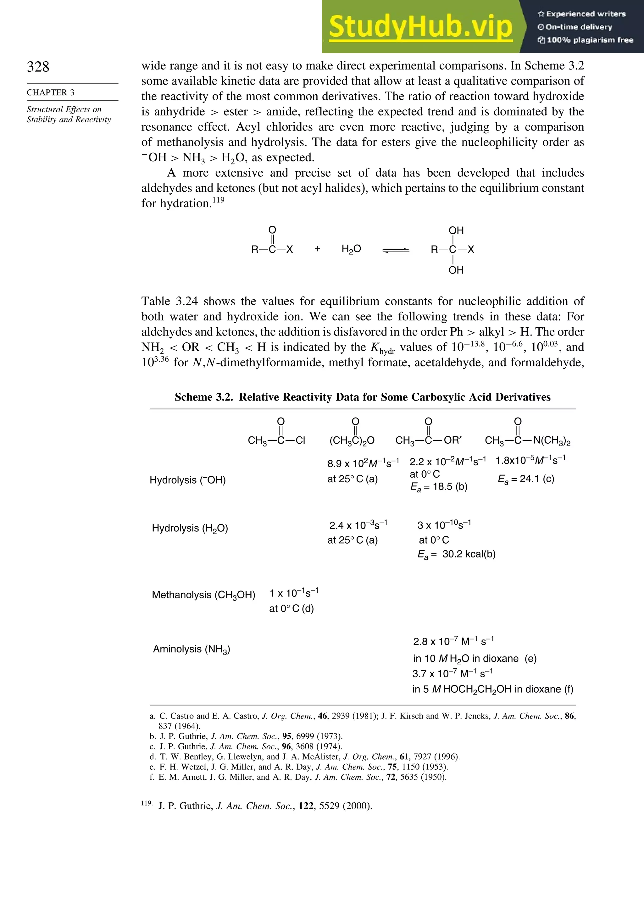 328
CHAPTER 3
Structural Effects on
Stability and Reactivity
wide range and it is not easy to make direct experimental comparisons. In Scheme 3.2
some available kinetic data are provided that allow at least a qualitative comparison of
the reactivity of the most common derivatives. The ratio of reaction toward hydroxide
is anhydride  ester  amide, reflecting the expected trend and is dominated by the
resonance effect. Acyl chlorides are even more reactive, judging by a comparison
of methanolysis and hydrolysis. The data for esters give the nucleophilicity order as
−
OH  NH3  H2O, as expected.
A more extensive and precise set of data has been developed that includes
aldehydes and ketones (but not acyl halides), which pertains to the equilibrium constant
for hydration.119
H2O
+
R C
O
X C
R
OH
OH
X
Table 3.24 shows the values for equilibrium constants for nucleophilic addition of
both water and hydroxide ion. We can see the following trends in these data: For
aldehydes and ketones, the addition is disfavored in the order Ph  alkyl  H. The order
NH2  OR  CH3  H is indicated by the Khydr values of 10−138
, 10−66
, 10003
, and
10336
for N,N-dimethylformamide, methyl formate, acetaldehyde, and formaldehyde,
Scheme 3.2. Relative Reactivity Data for Some Carboxylic Acid Derivatives
CH3 C
O
Cl OR′
O
(CH3C)2O
Aminolysis (NH3)
Methanolysis (CH3OH)
3 x 10–10
s–1
Ea = 30.2 kcal(b)
2.2 x 10–2
M–1
s–1
at 0° C
Ea = 18.5 (b)
at 0° C
2.4 x 10–3
s–1
2.8 x 10–7
M–1
s–1
in 10 M H2O in dioxane (e)
3.7 x 10–7
M–1
s–1
in 5 M HOCH2CH2OH in dioxane (f)
Hydrolysis (–
OH)
Hydrolysis (H2O)
1 x 10–1s–1
at 0° C (d)
Ea = 24.1 (c)
1.8x10–5
M–1
s–1
8.9 x 102
M–1
s–1
at 25° C (a)
at 25° C (a)
O O
CH3 C N(CH3)2
CH3 C
a. C. Castro and E. A. Castro, J. Org. Chem., 46, 2939 (1981); J. F. Kirsch and W. P. Jencks, J. Am. Chem. Soc., 86,
837 (1964).
b. J. P. Guthrie, J. Am. Chem. Soc., 95, 6999 (1973).
c. J. P. Guthrie, J. Am. Chem. Soc., 96, 3608 (1974).
d. T. W. Bentley, G. Llewelyn, and J. A. McAlister, J. Org. Chem., 61, 7927 (1996).
e. F. H. Wetzel, J. G. Miller, and A. R. Day, J. Am. Chem. Soc., 75, 1150 (1953).
f. E. M. Arnett, J. G. Miller, and A. R. Day, J. Am. Chem. Soc., 72, 5635 (1950).
119
J. P. Guthrie, J. Am. Chem. Soc., 122, 5529 (2000).
 