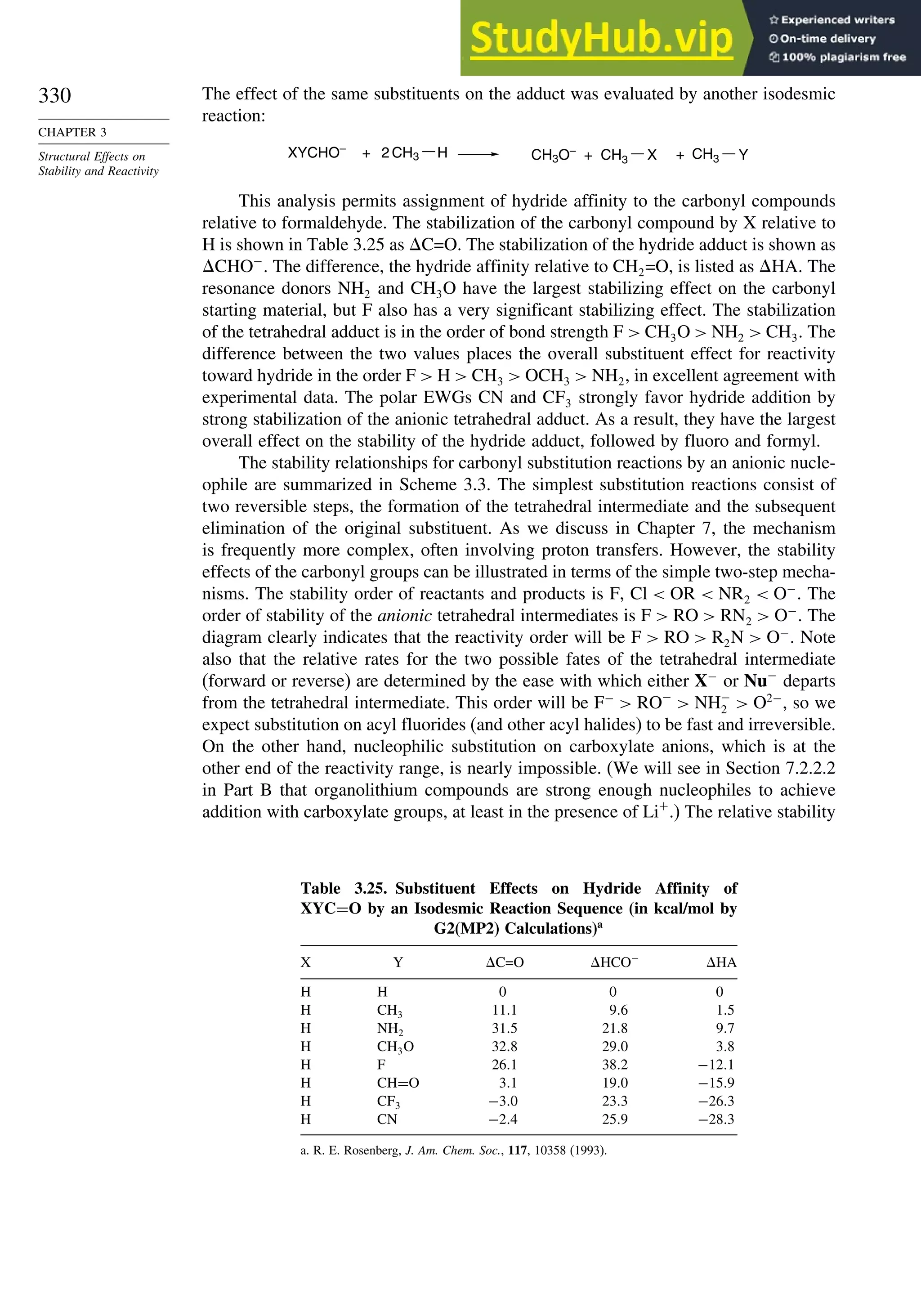 330
CHAPTER 3
Structural Effects on
Stability and Reactivity
The effect of the same substituents on the adduct was evaluated by another isodesmic
reaction:
XYCHO–
+ 2 CH3 H CH3O–
+ CH3 X CH3
+ Y
This analysis permits assignment of hydride affinity to the carbonyl compounds
relative to formaldehyde. The stabilization of the carbonyl compound by X relative to
H is shown in Table 3.25 as C=O. The stabilization of the hydride adduct is shown as
CHO−
. The difference, the hydride affinity relative to CH2=O, is listed as HA. The
resonance donors NH2 and CH3O have the largest stabilizing effect on the carbonyl
starting material, but F also has a very significant stabilizing effect. The stabilization
of the tetrahedral adduct is in the order of bond strength F  CH3O  NH2  CH3. The
difference between the two values places the overall substituent effect for reactivity
toward hydride in the order F  H  CH3  OCH3  NH2, in excellent agreement with
experimental data. The polar EWGs CN and CF3 strongly favor hydride addition by
strong stabilization of the anionic tetrahedral adduct. As a result, they have the largest
overall effect on the stability of the hydride adduct, followed by fluoro and formyl.
The stability relationships for carbonyl substitution reactions by an anionic nucle-
ophile are summarized in Scheme 3.3. The simplest substitution reactions consist of
two reversible steps, the formation of the tetrahedral intermediate and the subsequent
elimination of the original substituent. As we discuss in Chapter 7, the mechanism
is frequently more complex, often involving proton transfers. However, the stability
effects of the carbonyl groups can be illustrated in terms of the simple two-step mecha-
nisms. The stability order of reactants and products is F, Cl  OR  NR2  O−
. The
order of stability of the anionic tetrahedral intermediates is F  RO  RN2  O−
. The
diagram clearly indicates that the reactivity order will be F  RO  R2N  O−
. Note
also that the relative rates for the two possible fates of the tetrahedral intermediate
(forward or reverse) are determined by the ease with which either X−
or Nu−
departs
from the tetrahedral intermediate. This order will be F−
 RO−
 NH−
2  O2−
, so we
expect substitution on acyl fluorides (and other acyl halides) to be fast and irreversible.
On the other hand, nucleophilic substitution on carboxylate anions, which is at the
other end of the reactivity range, is nearly impossible. (We will see in Section 7.2.2.2
in Part B that organolithium compounds are strong enough nucleophiles to achieve
addition with carboxylate groups, at least in the presence of Li+
.) The relative stability
Table 3.25. Substituent Effects on Hydride Affinity of
XYC=O by an Isodesmic Reaction Sequence (in kcal/mol by
G2(MP2) Calculations)a
X Y C=O HCO−
HA
H H 0 0 0
H CH3 111 96 15
H NH2 315 218 97
H CH3O 328 290 38
H F 261 382 −121
H CH=O 31 190 −159
H CF3 −30 233 −263
H CN −24 259 −283
a. R. E. Rosenberg, J. Am. Chem. Soc., 117, 10358 (1993).
 