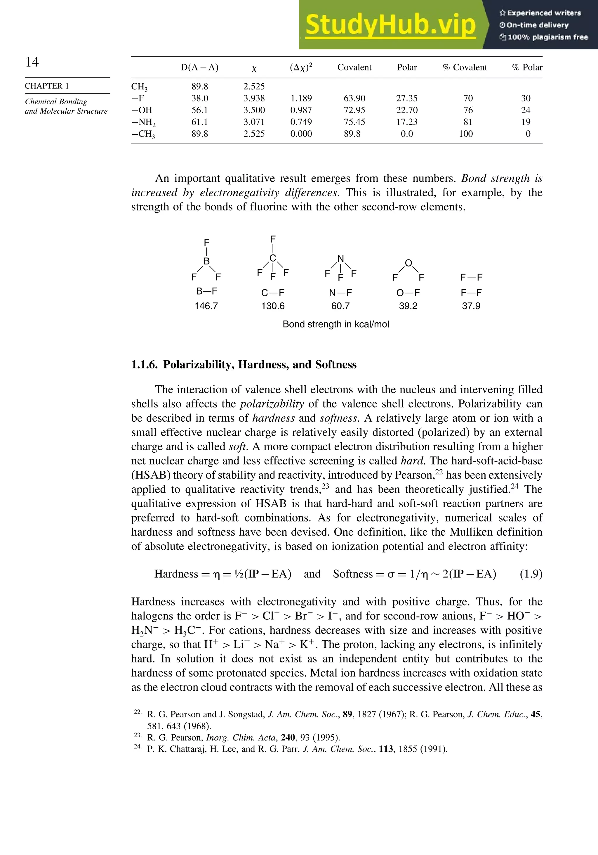 14
CHAPTER 1
Chemical Bonding
and Molecular Structure
DA −A  2
Covalent Polar % Covalent % Polar
CH3 898 2525
−F 380 3938 1189 6390 2735 70 30
−OH 561 3500 0987 7295 2270 76 24
−NH2 611 3071 0749 7545 1723 81 19
−CH3 898 2525 0000 898 00 100 0
An important qualitative result emerges from these numbers. Bond strength is
increased by electronegativity differences. This is illustrated, for example, by the
strength of the bonds of fluorine with the other second-row elements.
Bond strength in kcal/mol
B F
146.7
F
B
F F
C F N F O F F F
130.6
C
F
F F
F
60.7
N
F F
F
37.9
F F
39.2
O
F F
1.1.6. Polarizability, Hardness, and Softness
The interaction of valence shell electrons with the nucleus and intervening filled
shells also affects the polarizability of the valence shell electrons. Polarizability can
be described in terms of hardness and softness. A relatively large atom or ion with a
small effective nuclear charge is relatively easily distorted (polarized) by an external
charge and is called soft. A more compact electron distribution resulting from a higher
net nuclear charge and less effective screening is called hard. The hard-soft-acid-base
(HSAB) theory of stability and reactivity, introduced by Pearson,22
has been extensively
applied to qualitative reactivity trends,23
and has been theoretically justified.24
The
qualitative expression of HSAB is that hard-hard and soft-soft reaction partners are
preferred to hard-soft combinations. As for electronegativity, numerical scales of
hardness and softness have been devised. One definition, like the Mulliken definition
of absolute electronegativity, is based on ionization potential and electron affinity:
Hardness = = ½IP −EA and Softness =  = 1/ ∼ 2IP −EA (1.9)
Hardness increases with electronegativity and with positive charge. Thus, for the
halogens the order is F−
 Cl−
 Br−
 I−
, and for second-row anions, F−
 HO−

H2N−
 H3C−
. For cations, hardness decreases with size and increases with positive
charge, so that H+
 Li+
 Na+
 K+
. The proton, lacking any electrons, is infinitely
hard. In solution it does not exist as an independent entity but contributes to the
hardness of some protonated species. Metal ion hardness increases with oxidation state
as the electron cloud contracts with the removal of each successive electron. All these as
22
R. G. Pearson and J. Songstad, J. Am. Chem. Soc., 89, 1827 (1967); R. G. Pearson, J. Chem. Educ., 45,
581, 643 (1968).
23
R. G. Pearson, Inorg. Chim. Acta, 240, 93 (1995).
24
P. K. Chattaraj, H. Lee, and R. G. Parr, J. Am. Chem. Soc., 113, 1855 (1991).
 