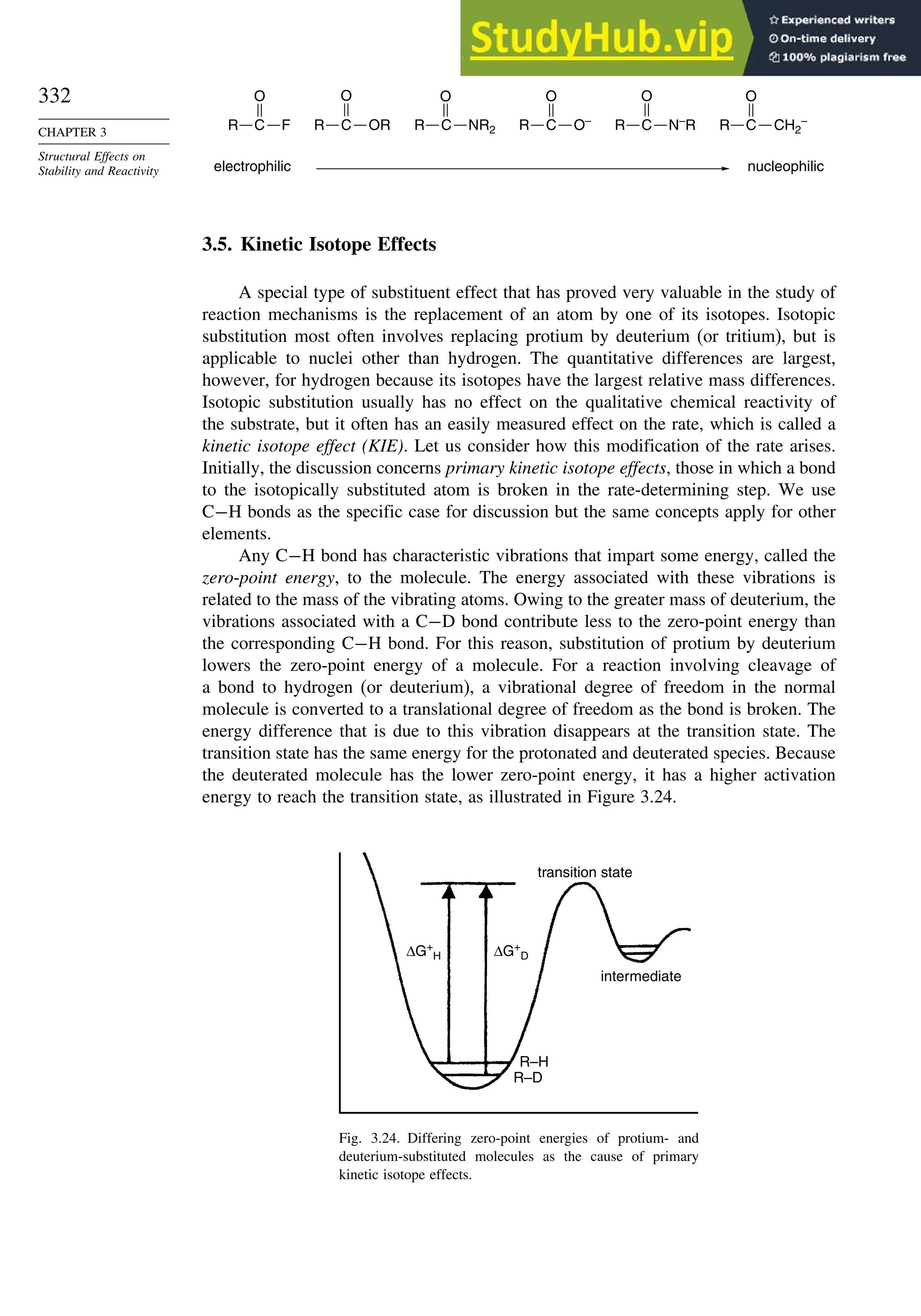 332
CHAPTER 3
Structural Effects on
Stability and Reactivity nucleophilic
electrophilic
O
R C F R C
O
OR R C
O
NR2 R C
O
O–
R C
O
N–
R R C
O
CH2
–
3.5. Kinetic Isotope Effects
A special type of substituent effect that has proved very valuable in the study of
reaction mechanisms is the replacement of an atom by one of its isotopes. Isotopic
substitution most often involves replacing protium by deuterium (or tritium), but is
applicable to nuclei other than hydrogen. The quantitative differences are largest,
however, for hydrogen because its isotopes have the largest relative mass differences.
Isotopic substitution usually has no effect on the qualitative chemical reactivity of
the substrate, but it often has an easily measured effect on the rate, which is called a
kinetic isotope effect (KIE). Let us consider how this modification of the rate arises.
Initially, the discussion concerns primary kinetic isotope effects, those in which a bond
to the isotopically substituted atom is broken in the rate-determining step. We use
C−H bonds as the specific case for discussion but the same concepts apply for other
elements.
Any C−H bond has characteristic vibrations that impart some energy, called the
zero-point energy, to the molecule. The energy associated with these vibrations is
related to the mass of the vibrating atoms. Owing to the greater mass of deuterium, the
vibrations associated with a C−D bond contribute less to the zero-point energy than
the corresponding C−H bond. For this reason, substitution of protium by deuterium
lowers the zero-point energy of a molecule. For a reaction involving cleavage of
a bond to hydrogen (or deuterium), a vibrational degree of freedom in the normal
molecule is converted to a translational degree of freedom as the bond is broken. The
energy difference that is due to this vibration disappears at the transition state. The
transition state has the same energy for the protonated and deuterated species. Because
the deuterated molecule has the lower zero-point energy, it has a higher activation
energy to reach the transition state, as illustrated in Figure 3.24.
ΔG+
H ΔG+
D
R–H
intermediate
R–D
transition state
Fig. 3.24. Differing zero-point energies of protium- and
deuterium-substituted molecules as the cause of primary
kinetic isotope effects.
 
