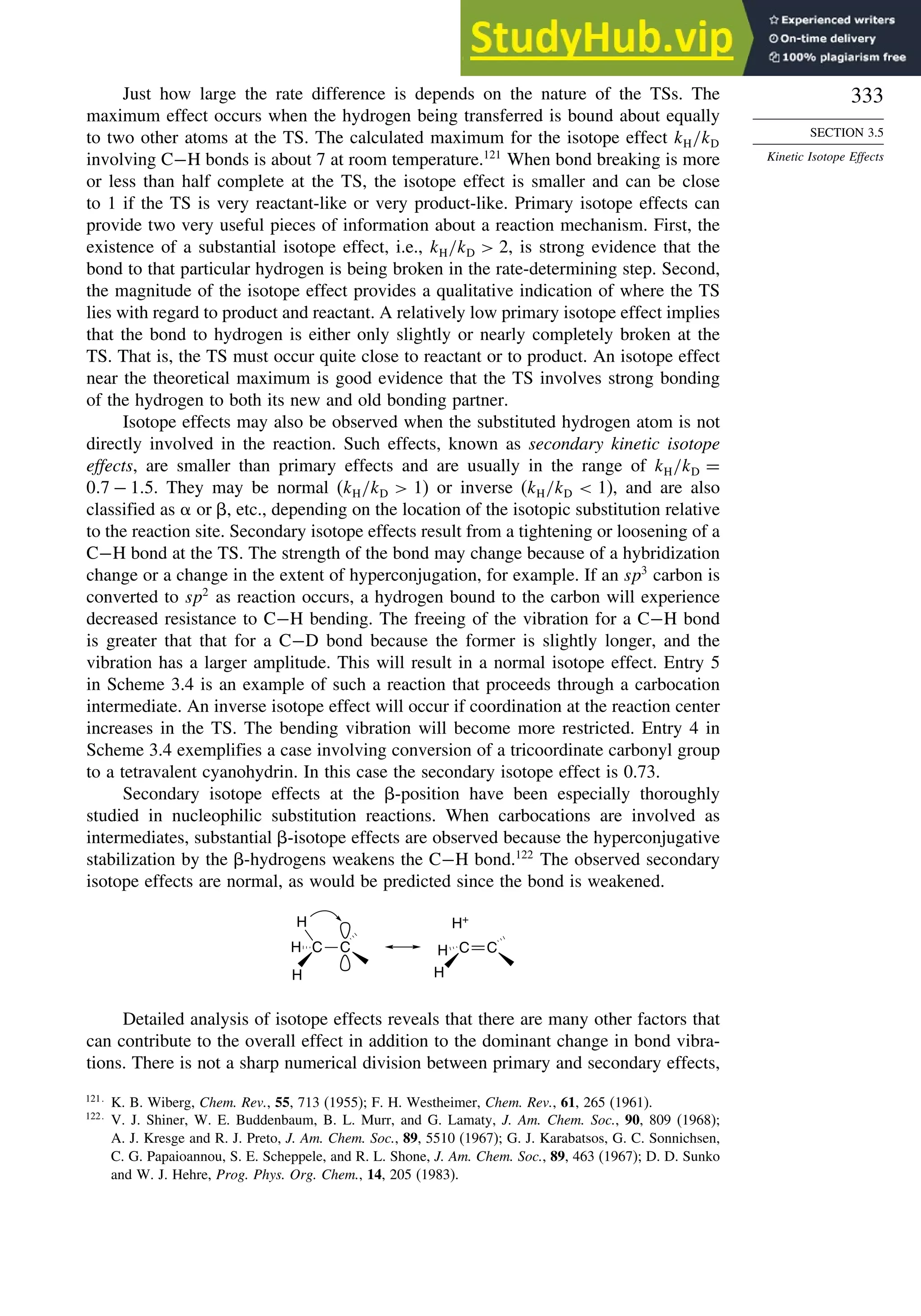 333
SECTION 3.5
Kinetic Isotope Effects
Just how large the rate difference is depends on the nature of the TSs. The
maximum effect occurs when the hydrogen being transferred is bound about equally
to two other atoms at the TS. The calculated maximum for the isotope effect kH/kD
involving C−H bonds is about 7 at room temperature.121
When bond breaking is more
or less than half complete at the TS, the isotope effect is smaller and can be close
to 1 if the TS is very reactant-like or very product-like. Primary isotope effects can
provide two very useful pieces of information about a reaction mechanism. First, the
existence of a substantial isotope effect, i.e., kH/kD  2, is strong evidence that the
bond to that particular hydrogen is being broken in the rate-determining step. Second,
the magnitude of the isotope effect provides a qualitative indication of where the TS
lies with regard to product and reactant. A relatively low primary isotope effect implies
that the bond to hydrogen is either only slightly or nearly completely broken at the
TS. That is, the TS must occur quite close to reactant or to product. An isotope effect
near the theoretical maximum is good evidence that the TS involves strong bonding
of the hydrogen to both its new and old bonding partner.
Isotope effects may also be observed when the substituted hydrogen atom is not
directly involved in the reaction. Such effects, known as secondary kinetic isotope
effects, are smaller than primary effects and are usually in the range of kH/kD =
07 − 15. They may be normal (kH/kD  1) or inverse (kH/kD  1), and are also
classified as or , etc., depending on the location of the isotopic substitution relative
to the reaction site. Secondary isotope effects result from a tightening or loosening of a
C−H bond at the TS. The strength of the bond may change because of a hybridization
change or a change in the extent of hyperconjugation, for example. If an sp3
carbon is
converted to sp2
as reaction occurs, a hydrogen bound to the carbon will experience
decreased resistance to C−H bending. The freeing of the vibration for a C−H bond
is greater that that for a C−D bond because the former is slightly longer, and the
vibration has a larger amplitude. This will result in a normal isotope effect. Entry 5
in Scheme 3.4 is an example of such a reaction that proceeds through a carbocation
intermediate. An inverse isotope effect will occur if coordination at the reaction center
increases in the TS. The bending vibration will become more restricted. Entry 4 in
Scheme 3.4 exemplifies a case involving conversion of a tricoordinate carbonyl group
to a tetravalent cyanohydrin. In this case the secondary isotope effect is 0.73.
Secondary isotope effects at the -position have been especially thoroughly
studied in nucleophilic substitution reactions. When carbocations are involved as
intermediates, substantial -isotope effects are observed because the hyperconjugative
stabilization by the -hydrogens weakens the C−H bond.122
The observed secondary
isotope effects are normal, as would be predicted since the bond is weakened.
H
H
H C C C C
H
H
H+
Detailed analysis of isotope effects reveals that there are many other factors that
can contribute to the overall effect in addition to the dominant change in bond vibra-
tions. There is not a sharp numerical division between primary and secondary effects,
121
K. B. Wiberg, Chem. Rev., 55, 713 (1955); F. H. Westheimer, Chem. Rev., 61, 265 (1961).
122
V. J. Shiner, W. E. Buddenbaum, B. L. Murr, and G. Lamaty, J. Am. Chem. Soc., 90, 809 (1968);
A. J. Kresge and R. J. Preto, J. Am. Chem. Soc., 89, 5510 (1967); G. J. Karabatsos, G. C. Sonnichsen,
C. G. Papaioannou, S. E. Scheppele, and R. L. Shone, J. Am. Chem. Soc., 89, 463 (1967); D. D. Sunko
and W. J. Hehre, Prog. Phys. Org. Chem., 14, 205 (1983).
 