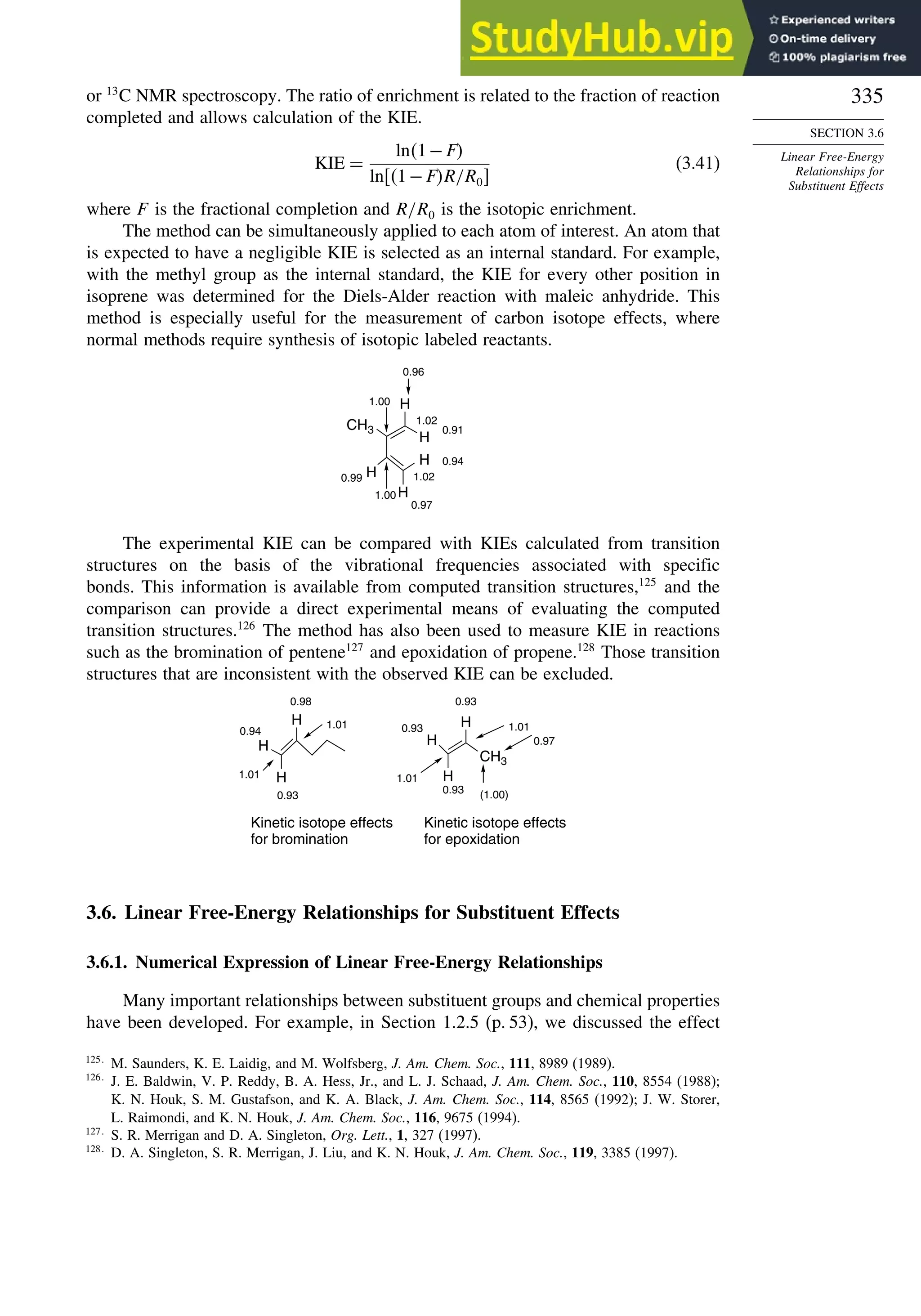 335
SECTION 3.6
Linear Free-Energy
Relationships for
Substituent Effects
or 13
C NMR spectroscopy. The ratio of enrichment is related to the fraction of reaction
completed and allows calculation of the KIE.
KIE =
ln1−F
ln1−FR/R0
(3.41)
where F is the fractional completion and R/R0 is the isotopic enrichment.
The method can be simultaneously applied to each atom of interest. An atom that
is expected to have a negligible KIE is selected as an internal standard. For example,
with the methyl group as the internal standard, the KIE for every other position in
isoprene was determined for the Diels-Alder reaction with maleic anhydride. This
method is especially useful for the measurement of carbon isotope effects, where
normal methods require synthesis of isotopic labeled reactants.
CH3
H
H
H
H
H
0.96
0.91
1.02
1.00
1.00
0.99
0.94
0.97
1.02
The experimental KIE can be compared with KIEs calculated from transition
structures on the basis of the vibrational frequencies associated with specific
bonds. This information is available from computed transition structures,125
and the
comparison can provide a direct experimental means of evaluating the computed
transition structures.126
The method has also been used to measure KIE in reactions
such as the bromination of pentene127
and epoxidation of propene.128
Those transition
structures that are inconsistent with the observed KIE can be excluded.
H
H
H
CH3
H
H
H
0.98
0.94
1.01
0.93
1.01
Kinetic isotope effects
for bromination
0.97
1.01
0.93
1.01
0.93
0.93
(1.00)
Kinetic isotope effects
for epoxidation
3.6. Linear Free-Energy Relationships for Substituent Effects
3.6.1. Numerical Expression of Linear Free-Energy Relationships
Many important relationships between substituent groups and chemical properties
have been developed. For example, in Section 1.2.5 (p. 53), we discussed the effect
125
M. Saunders, K. E. Laidig, and M. Wolfsberg, J. Am. Chem. Soc., 111, 8989 (1989).
126
J. E. Baldwin, V. P. Reddy, B. A. Hess, Jr., and L. J. Schaad, J. Am. Chem. Soc., 110, 8554 (1988);
K. N. Houk, S. M. Gustafson, and K. A. Black, J. Am. Chem. Soc., 114, 8565 (1992); J. W. Storer,
L. Raimondi, and K. N. Houk, J. Am. Chem. Soc., 116, 9675 (1994).
127
S. R. Merrigan and D. A. Singleton, Org. Lett., 1, 327 (1997).
128
D. A. Singleton, S. R. Merrigan, J. Liu, and K. N. Houk, J. Am. Chem. Soc., 119, 3385 (1997).
 
