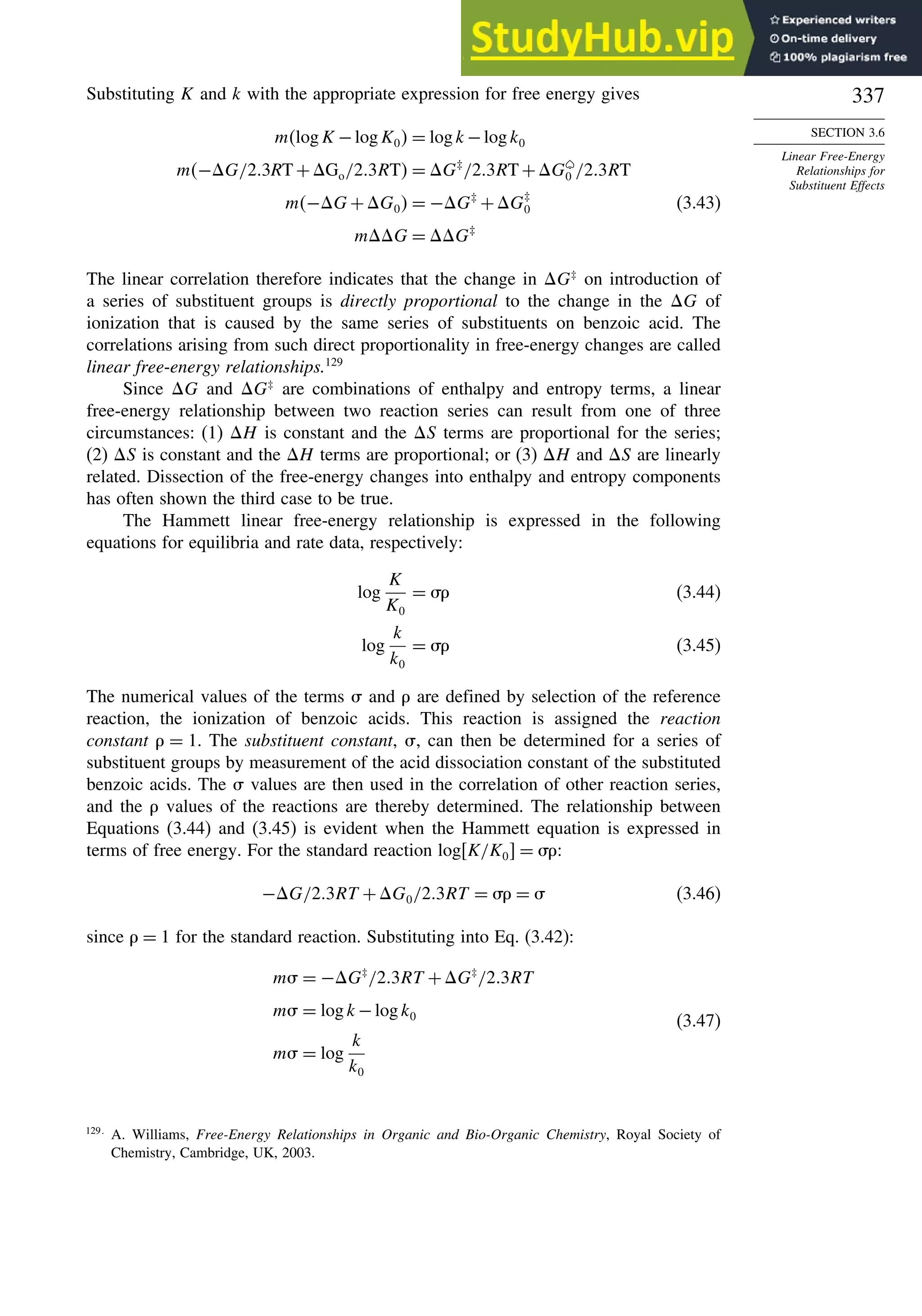 337
SECTION 3.6
Linear Free-Energy
Relationships for
Substituent Effects
Substituting K and k with the appropriate expression for free energy gives
mlogK −logK0 = logk−logk0
m−G/23RT +Go/23RT = G‡
/23RT +G0 /23RT
m−G+G0 = −G‡
+G‡
0 (3.43)
mG = G‡
The linear correlation therefore indicates that the change in G‡
on introduction of
a series of substituent groups is directly proportional to the change in the G of
ionization that is caused by the same series of substituents on benzoic acid. The
correlations arising from such direct proportionality in free-energy changes are called
linear free-energy relationships.129
Since G and G‡
are combinations of enthalpy and entropy terms, a linear
free-energy relationship between two reaction series can result from one of three
circumstances: (1) H is constant and the S terms are proportional for the series;
(2) S is constant and the H terms are proportional; or (3) H and S are linearly
related. Dissection of the free-energy changes into enthalpy and entropy components
has often shown the third case to be true.
The Hammett linear free-energy relationship is expressed in the following
equations for equilibria and rate data, respectively:
log
K
K0
=  (3.44)
log
k
k0
=  (3.45)
The numerical values of the terms  and  are defined by selection of the reference
reaction, the ionization of benzoic acids. This reaction is assigned the reaction
constant  = 1. The substituent constant, , can then be determined for a series of
substituent groups by measurement of the acid dissociation constant of the substituted
benzoic acids. The  values are then used in the correlation of other reaction series,
and the  values of the reactions are thereby determined. The relationship between
Equations (3.44) and (3.45) is evident when the Hammett equation is expressed in
terms of free energy. For the standard reaction logK/K0 = :
−G/23RT +G0/23RT =  =  (3.46)
since  = 1 for the standard reaction. Substituting into Eq. (3.42):
m = −G‡
/23RT +G‡
/23RT
m = logk−logk0
m = log
k
k0
(3.47)
129
A. Williams, Free-Energy Relationships in Organic and Bio-Organic Chemistry, Royal Society of
Chemistry, Cambridge, UK, 2003.
 