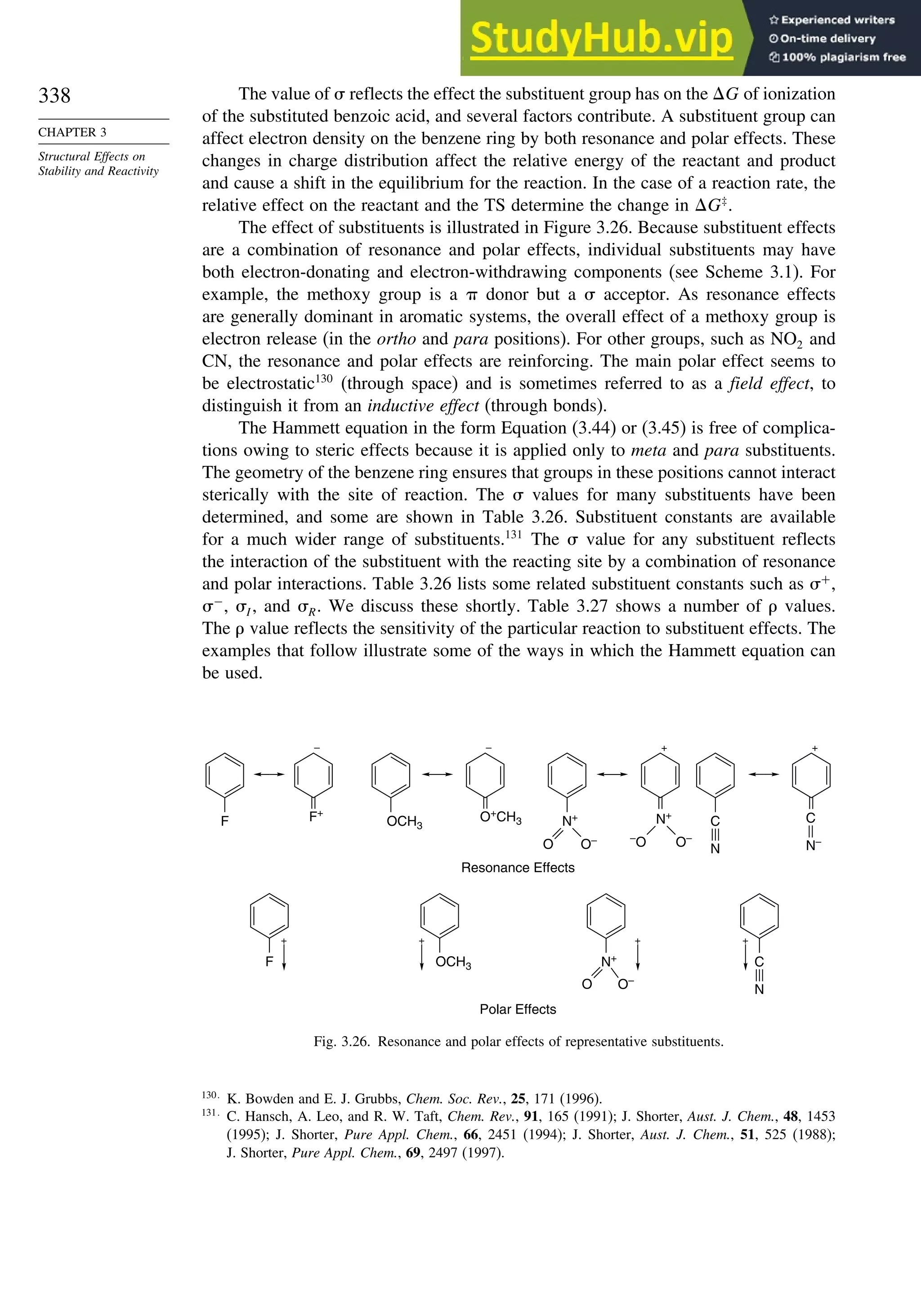 338
CHAPTER 3
Structural Effects on
Stability and Reactivity
The value of  reflects the effect the substituent group has on the G of ionization
of the substituted benzoic acid, and several factors contribute. A substituent group can
affect electron density on the benzene ring by both resonance and polar effects. These
changes in charge distribution affect the relative energy of the reactant and product
and cause a shift in the equilibrium for the reaction. In the case of a reaction rate, the
relative effect on the reactant and the TS determine the change in G‡
.
The effect of substituents is illustrated in Figure 3.26. Because substituent effects
are a combination of resonance and polar effects, individual substituents may have
both electron-donating and electron-withdrawing components (see Scheme 3.1). For
example, the methoxy group is a  donor but a  acceptor. As resonance effects
are generally dominant in aromatic systems, the overall effect of a methoxy group is
electron release (in the ortho and para positions). For other groups, such as NO2 and
CN, the resonance and polar effects are reinforcing. The main polar effect seems to
be electrostatic130
(through space) and is sometimes referred to as a field effect, to
distinguish it from an inductive effect (through bonds).
The Hammett equation in the form Equation (3.44) or (3.45) is free of complica-
tions owing to steric effects because it is applied only to meta and para substituents.
The geometry of the benzene ring ensures that groups in these positions cannot interact
sterically with the site of reaction. The  values for many substituents have been
determined, and some are shown in Table 3.26. Substituent constants are available
for a much wider range of substituents.131
The  value for any substituent reflects
the interaction of the substituent with the reacting site by a combination of resonance
and polar interactions. Table 3.26 lists some related substituent constants such as +
,
−
, I , and R. We discuss these shortly. Table 3.27 shows a number of  values.
The  value reflects the sensitivity of the particular reaction to substituent effects. The
examples that follow illustrate some of the ways in which the Hammett equation can
be used.
Resonance Effects
Polar Effects
+ + + +
F OCH3 N+
O O–
C
N
F OCH3
O+CH3 N+
F+
– – + +
O O–
N+
–O O–
C
N
C
N–
Fig. 3.26. Resonance and polar effects of representative substituents.
130
K. Bowden and E. J. Grubbs, Chem. Soc. Rev., 25, 171 (1996).
131
C. Hansch, A. Leo, and R. W. Taft, Chem. Rev., 91, 165 (1991); J. Shorter, Aust. J. Chem., 48, 1453
(1995); J. Shorter, Pure Appl. Chem., 66, 2451 (1994); J. Shorter, Aust. J. Chem., 51, 525 (1988);
J. Shorter, Pure Appl. Chem., 69, 2497 (1997).
 