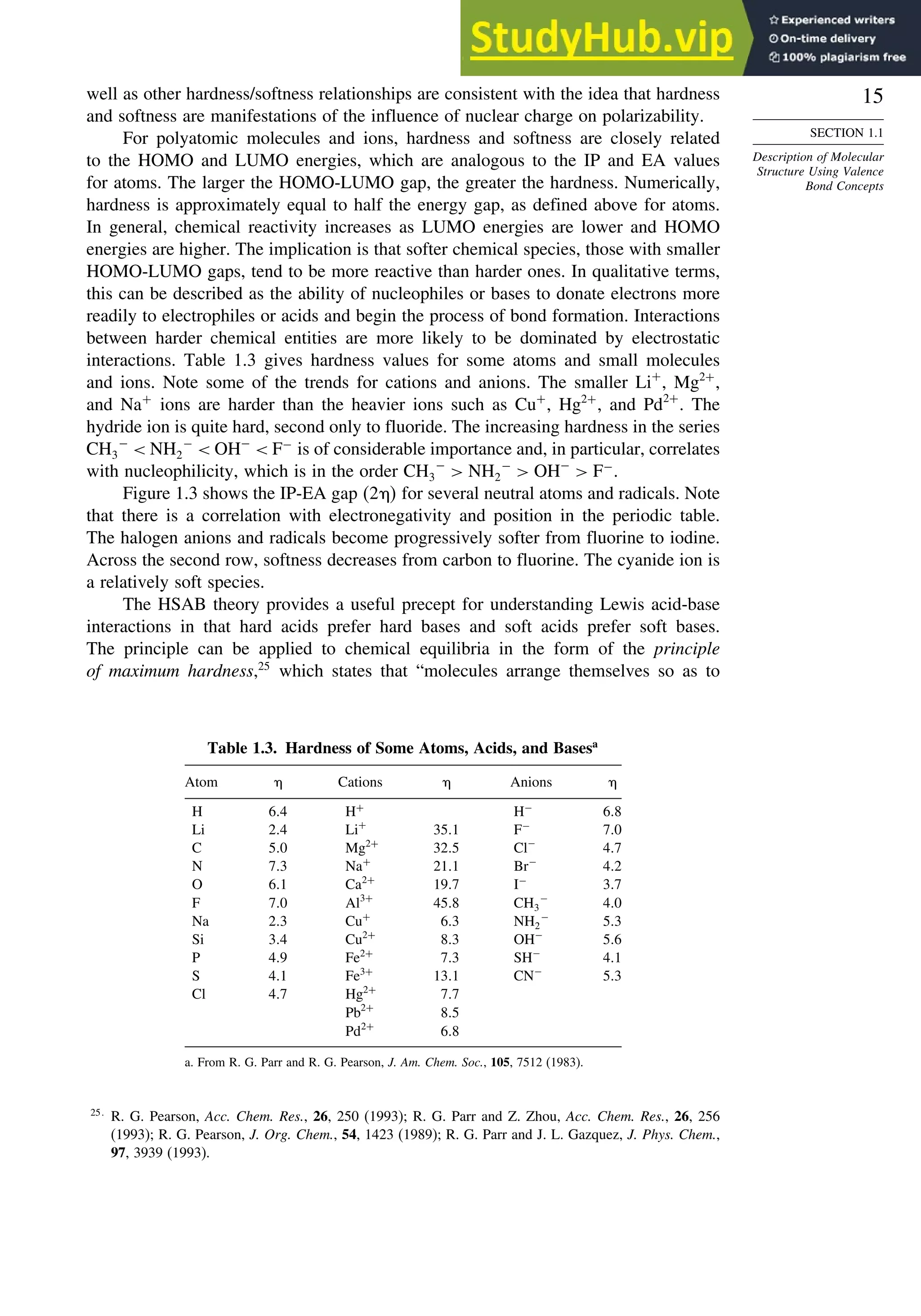 15
SECTION 1.1
Description of Molecular
Structure Using Valence
Bond Concepts
well as other hardness/softness relationships are consistent with the idea that hardness
and softness are manifestations of the influence of nuclear charge on polarizability.
For polyatomic molecules and ions, hardness and softness are closely related
to the HOMO and LUMO energies, which are analogous to the IP and EA values
for atoms. The larger the HOMO-LUMO gap, the greater the hardness. Numerically,
hardness is approximately equal to half the energy gap, as defined above for atoms.
In general, chemical reactivity increases as LUMO energies are lower and HOMO
energies are higher. The implication is that softer chemical species, those with smaller
HOMO-LUMO gaps, tend to be more reactive than harder ones. In qualitative terms,
this can be described as the ability of nucleophiles or bases to donate electrons more
readily to electrophiles or acids and begin the process of bond formation. Interactions
between harder chemical entities are more likely to be dominated by electrostatic
interactions. Table 1.3 gives hardness values for some atoms and small molecules
and ions. Note some of the trends for cations and anions. The smaller Li+
, Mg2+
,
and Na+
ions are harder than the heavier ions such as Cu+
, Hg2+
, and Pd2+
. The
hydride ion is quite hard, second only to fluoride. The increasing hardness in the series
CH3
−
 NH2
−
 OH−
 F−
is of considerable importance and, in particular, correlates
with nucleophilicity, which is in the order CH3
−
 NH2
−
 OH−
 F−
.
Figure 1.3 shows the IP-EA gap 2  for several neutral atoms and radicals. Note
that there is a correlation with electronegativity and position in the periodic table.
The halogen anions and radicals become progressively softer from fluorine to iodine.
Across the second row, softness decreases from carbon to fluorine. The cyanide ion is
a relatively soft species.
The HSAB theory provides a useful precept for understanding Lewis acid-base
interactions in that hard acids prefer hard bases and soft acids prefer soft bases.
The principle can be applied to chemical equilibria in the form of the principle
of maximum hardness,25
which states that “molecules arrange themselves so as to
Table 1.3. Hardness of Some Atoms, Acids, and Basesa
Atom Cations Anions
H 64 H+
H−
68
Li 24 Li+
351 F−
70
C 50 Mg2+
325 Cl−
47
N 73 Na+
211 Br−
42
O 61 Ca2+
197 I−
37
F 70 Al3+
458 CH3
−
40
Na 23 Cu+
63 NH2
−
53
Si 34 Cu2+
83 OH−
56
P 49 Fe2+
73 SH−
41
S 41 Fe3+
131 CN−
53
Cl 47 Hg2+
77
Pb2+
85
Pd2+
68
a. From R. G. Parr and R. G. Pearson, J. Am. Chem. Soc., 105, 7512 (1983).
25
R. G. Pearson, Acc. Chem. Res., 26, 250 (1993); R. G. Parr and Z. Zhou, Acc. Chem. Res., 26, 256
(1993); R. G. Pearson, J. Org. Chem., 54, 1423 (1989); R. G. Parr and J. L. Gazquez, J. Phys. Chem.,
97, 3939 (1993).
 