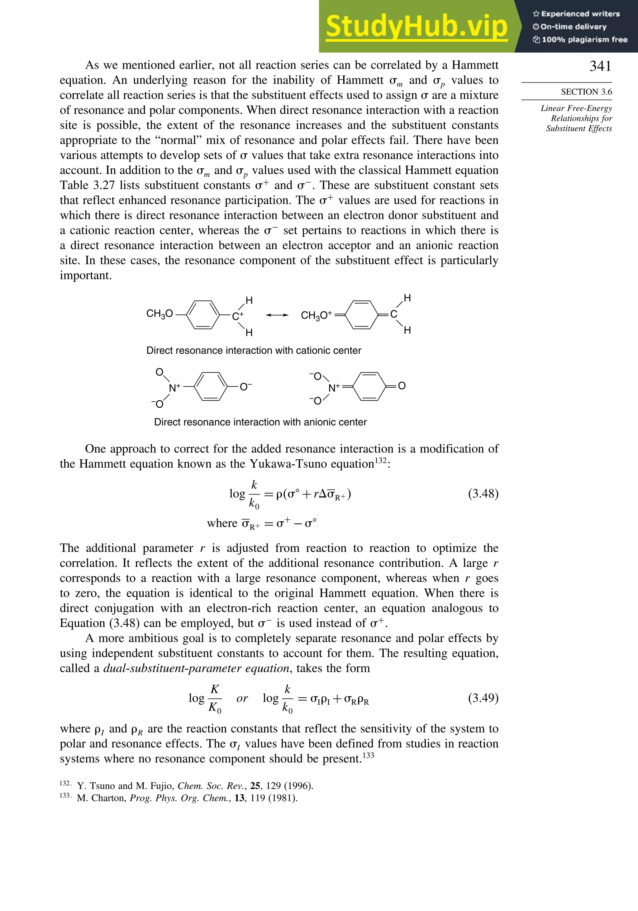 341
SECTION 3.6
Linear Free-Energy
Relationships for
Substituent Effects
As we mentioned earlier, not all reaction series can be correlated by a Hammett
equation. An underlying reason for the inability of Hammett m and p values to
correlate all reaction series is that the substituent effects used to assign  are a mixture
of resonance and polar components. When direct resonance interaction with a reaction
site is possible, the extent of the resonance increases and the substituent constants
appropriate to the “normal” mix of resonance and polar effects fail. There have been
various attempts to develop sets of  values that take extra resonance interactions into
account. In addition to the m and p values used with the classical Hammett equation
Table 3.27 lists substituent constants +
and −
. These are substituent constant sets
that reflect enhanced resonance participation. The +
values are used for reactions in
which there is direct resonance interaction between an electron donor substituent and
a cationic reaction center, whereas the −
set pertains to reactions in which there is
a direct resonance interaction between an electron acceptor and an anionic reaction
site. In these cases, the resonance component of the substituent effect is particularly
important.
CH3O C+ CH3O+
Direct resonance interaction with cationic center
H
H
C
H
H
O–
Direct resonance interaction with anionic center
N+
O
–
O
O
N+
O
–
O
–
One approach to correct for the added resonance interaction is a modification of
the Hammett equation known as the Yukawa-Tsuno equation132
:
log
k
k0
=  +rR+  (3.48)
where R+ = +
−
The additional parameter r is adjusted from reaction to reaction to optimize the
correlation. It reflects the extent of the additional resonance contribution. A large r
corresponds to a reaction with a large resonance component, whereas when r goes
to zero, the equation is identical to the original Hammett equation. When there is
direct conjugation with an electron-rich reaction center, an equation analogous to
Equation (3.48) can be employed, but −
is used instead of +
.
A more ambitious goal is to completely separate resonance and polar effects by
using independent substituent constants to account for them. The resulting equation,
called a dual-substituent-parameter equation, takes the form
log
K
K0
or log
k
k0
= II +RR (3.49)
where I and R are the reaction constants that reflect the sensitivity of the system to
polar and resonance effects. The I values have been defined from studies in reaction
systems where no resonance component should be present.133
132
Y. Tsuno and M. Fujio, Chem. Soc. Rev., 25, 129 (1996).
133
M. Charton, Prog. Phys. Org. Chem., 13, 119 (1981).
 